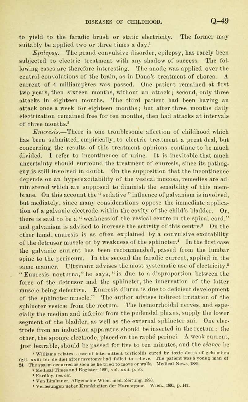 to yield to the faradic brush or static electricity. The former may suitably be applied two or three times a day.1 Epilepsy.—The grand convulsive disorder, epilepsy, has rarely been subjected to electric treatment with any shadow of success. The fol- lowing cases are therefore interesting. The anode was applied over the central convolutions of the brain, as in Dana's treatment of chorea. A current of 4 milliamperes was passed. One patient remained at first two years, then sixteen months, without an attack; second, only three attacks in eighteen months. The third patient had been having an attack once a week for eighteen months ; but after three months daily electrization remained free for ten months, then had attacks at intervals of three months.2 Enuresis.—There is one troublesome affection of childhood which has been submitted, empirically, to electric treatment a great deal, but concerning the results of this treatment opinions continue to be much divided. I refer to incontinence of urine. It is inevitable that much uncertainty should surround the treatment of enuresis, since its pathog- eny is still involved in doubt. On the supposition that the incontinence depends on an hyperexcitability of the vesical mucosa, remedies are atl- ministered which are supposed to diminish the sensibility of this mem- brane. On this account the sedative influence of galvanism is involved, but mediate^, since many considerations oppose the immediate applica- tion of a galvanic electrode within the cavity of the child's bladder. Or, there is said to be a weakness of the vesical centre in the spinal cord, and galvanism is advised to increase the activity of this centre.3 On the other hand, enuresis is as often explained by a convulsive excitability of the detrusor muscle or by weakness of the sphincter.4 In the first case the galvanic current has been recommended, passed from the lumbar spine to the perineum. In the second the faradic current, applied in the same manner. TJltzmann advises the most systematic use of electricity.6 Enuresis nocturna, he says, is due to a disproportion between the force of the detrusor and the sphincter, the innervation of the latter muscle being defective. Enuresis diurna is due to deficient development of the sphincter muscle. The author advises indirect irritation of the sphincter vesicae from the rectum. The hsemorrhoidal nerves, and espe- cially the median and inferior from the pudendal plexus, supply the lower seoment of the bladder, as well as the external sphincter ani. One elec- trode from an induction apparatus should be inserted in the rectum ; the other, the sponge electrode, placed on the raphe perinei. A weak current, just bearable, should be passed for five to ten minutes, and the seance lie 1 Williams relates a case of intermittent torticollis cured by toxic doses of gelseniium (gtt. xxiii ter de die) after myotomy had failed to relieve. The patient was a young man of 24. The spasm occurred as soon as he tried to move or walk. Medical News, 1889. 3 Medical Times and Kegister, 1891, vol. xxii, p. 95. Eardley, loc. cit. ' Von Limhauer, Allgemeine Wien. med. Zeitung, 1890. ' Verlesungeu ueber Krankheiten der Harnorgaue. Wien., 1891, p. 147.