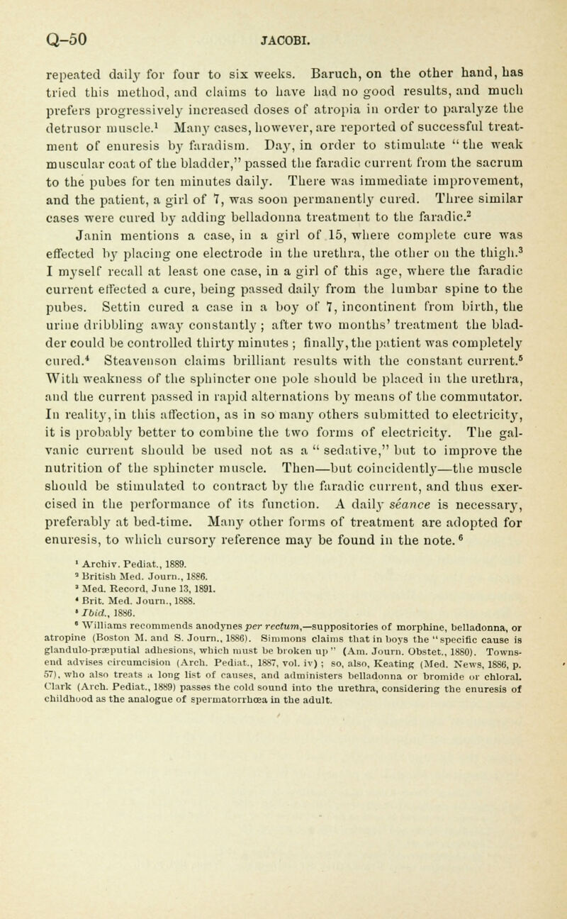 repeated daily for four to six weeks. Baruch, on the other hand, has tried this method, and claims to have had no good results, and much prefers progressively increased doses of atropia in order to paralyze the detrusor muscle.1 Man}' cases, however, are reported of successful treat- ment of enuresis by faradism. Day, in order to stimulate the weak muscular coat of the bladder, passed the faradic current from the sacrum to the pubes for ten minutes daily. There was immediate improvement, and the patient, a girl of 7, was soon permanently cured. Three similar cases were cured by adding belladonna treatment to the faradic.2 Janin mentions a case, in a girl of 15, where complete cure was effected I13' placing one electrode in the urethra, the other on the thigh.3 I myself recall at least one case, in a girl of this age, where the faradic current effected a cure, being passed daily from the lumbar spine to the pubes. Settin cured a case in a boy of 7, incontinent from birth, the urine dribbling away constantly ; after two months' treatment the blad- der could be controlled thirty minutes ; finally, the patient was completely cured.4 Steavenson claims brilliant results with the constant current.6 With weakness of the sphincter one pole should be placed in the urethra, and the current passed in rapid alternations by means of the commutator. In reality, in this affection, as in so man}' others submitted to electricity, it is probably better to combine the two forms of electricity. The gal- vanic current should be used not as a sedative, but to improve the nutrition of the sphincter muscle. Then—but coincidentl}7—the muscle should be stimulated to contract by the faradic current, and thus exer- cised in the performance of its function. A daily seance is necessary, preferabl}' at bed-time. Many other forms of treatment are adopted for enuresis, to which cursory reference may be found in the note.6 1 Archiv. Pediat., 1889. 3 British Med. Journ., 1886. * Med. Record, June 13, 1891. 4 Brit. Med. Journ., 1888. ' Ibid., 1886. 8 Williams recommends anodynes per rectum,—suppositories of morphine, belladonna, or atropine (Boston M. and S. Journ., 1886). Simmons claims that in boys the specific cause is glandulo-prceputial adhesions, which must be broken up (Am. Journ. Obstet., 1880). Towns- end advises circumcision (Arch. Pediat., 1887, vol. iv) ; so, also, Keating (Med. News, 1886, p. 57). who also treats a long list of causes, and administers belladonna or bromide or chloral. Clark (Arch. Pediat., 1889) passes the cold sound into the urethra, considering the enuresis of childhood as the analogue of spermatorrhoea in the adult.