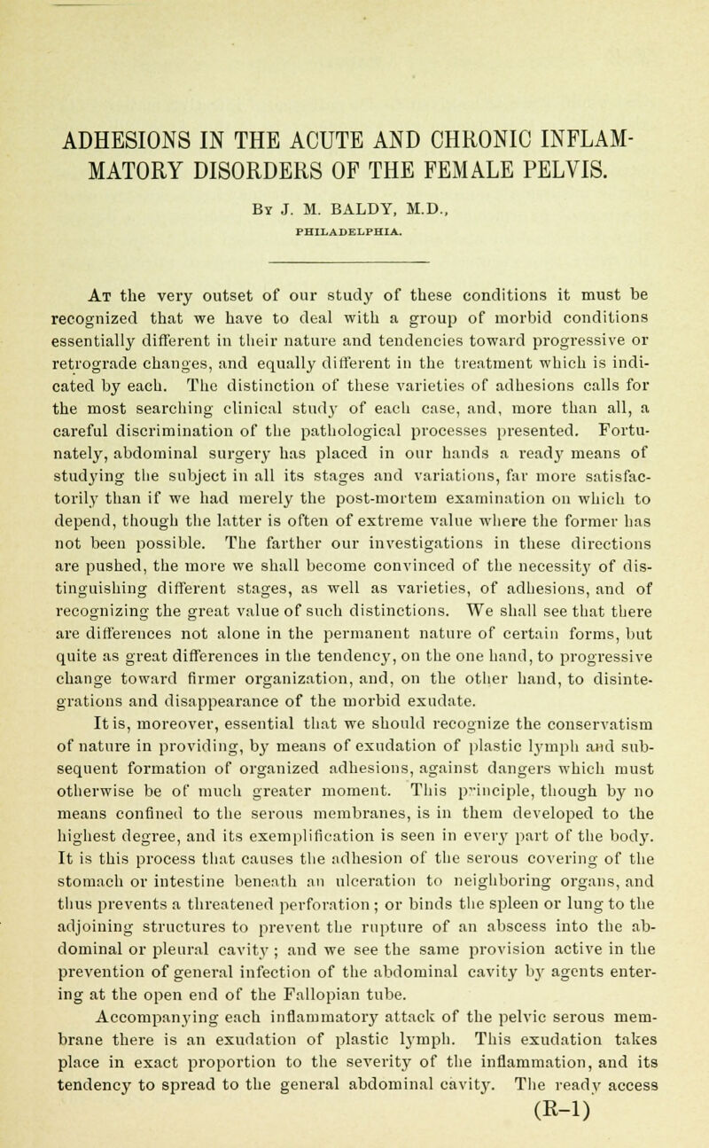 ADHESIONS IN THE ACUTE AND CHRONIC INFLAM- MATORY DISORDERS OF THE FEMALE PELVIS. By J. M. BALDY, M.D. PHILADELPHIA. At the very outset of our study of these conditions it must be recognized that we have to deal with a group of morbid conditions essentially different in their nature and tendencies toward progressive or retrograde changes, and equally different in the treatment which is indi- cated by each. The distinction of these varieties of adhesions calls for the most searching clinical study of each case, and, more than all, a careful discrimination of the pathological processes presented. Fortu- nately, abdominal surgery has placed in our hands a ready means of studying the subject in all its stages and variations, far more satisfac- torily than if we had merely the post-mortem examination on which to depend, though the latter is often of extreme value where the former has not been possible. The farther our investigations in these directions are pushed, the more we shall become convinced of the necessity of dis- tinguishing different stages, as well as varieties, of adhesions, and of recognizing the great value of such distinctions. We shall see that there are differences not alone in the permanent nature of certain forms, but quite as great differences in the tendency, on the one hand, to progressive change toward firmer organization, and, on the other hand, to disinte- grations and disappearance of the morbid exudate. It is, moreover, essential that we should recognize the conservatism of nature in providing, by means of exudation of plastic lymph and sub- sequent formation of organized adhesions, against dangers which must otherwise be of much greater moment. This principle, though by no means confined to the serous membranes, is in them developed to the highest degree, and its exemplification is seen in every part of the body. It is this process that causes the adhesion of the serous covering of the stomach or intestine beneath an ulceration to neighboring organs, and thus prevents a threatened perforation ; or binds the spleen or lung to the adjoining structures to prevent the rupture of an abscess into the ab- dominal or pleural cavity ; and we see the same provision active in the prevention of general infection of the abdominal cavity by agents enter- ing at the open end of the Fallopian tube. Accompanying each inflammatory attack of the pelvic serous mem- brane there is an exudation of plastic lymph. This exudation takes place in exact proportion to the severity of the inflammation, and its tendency to spread to the general abdominal cavity. The ready access (R-l)
