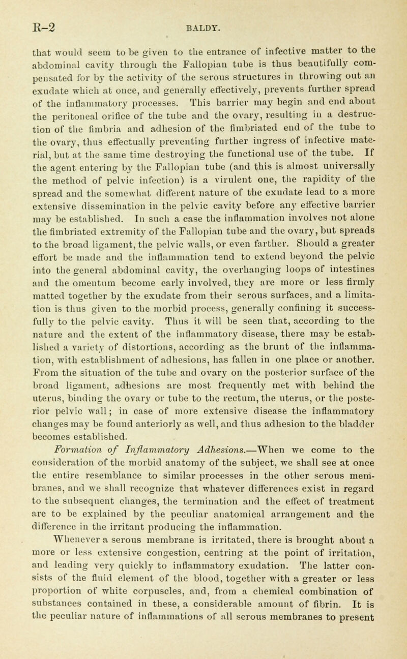 that would seem to be given to the entrance of infective matter to the abdominal cavity through the Fallopian tube is thus beautifully com- pensated for by the activity of the serous structures in throwing out an exudate which at once, and generally effectively, prevents further spread of the inflammatory processes. This barrier may begin and end about the peritoneal orifice of the tube and the ovary, resulting in a destruc- tion of the fimbria and adhesion of the fimbriated end of the tube to the ovary, thus effectually preventing further ingress of infective mate- rial, but at the same time destroying the functional use of the tube. If the agent entering by the Fallopian tube (and this is almost universally the method of pelvic infection) is a virulent one, the rapidity of the spread and the somewhat different nature of the exudate lead to a more extensive dissemination in the pelvic cavity before any effective barrier may be established. In such a case the inflammation involves not alone the fimbriated extremity of the Fallopian tube and the ovary, but spreads to the broad ligament, the pelvic walls, or even farther. Should a greater effort be made and the inflammation tend to extend beyond the pelvic into the general abdominal cavity, the overhanging loops of intestines and the omentum become early involved, they are more or less firmly matted together by the exudate from their serous surfaces, and a limita- tion is thus given to the morbid process, generally confining it success- fully to the pelvic cavity. Thus it will be seen that, according to the nature and the extent of the inflammatory disease, there may be estab- lished a variety of distortions, according as the brunt of the inflamma- tion, with establishment of adhesions, has fallen in one place or another. From the situation of the tube and ovary on the posterior surface of the broad ligament, adhesions are most frequently met with behind the uterus, binding the ovary or tube to the rectum, the uterus, or the poste- rior pelvic wall; in case of more extensive disease the inflammatory changes may be found anteriorly as well, and thus adhesion to the bladder becomes established. Formation of Inflammatory Adhesions.—When we come to the consideration of the morbid anatomy of the subject, we shall see at once the entire resemblance to similar processes in the other serous mem- branes, and we shall recognize that whatever differences exist in regard to the subsequent changes, the termination and the effect of treatment are to be explained by the peculiar anatomical arrangement and the difference in the irritant producing the inflammation. Whenever a serous membrane is irritated, there is brought about a more or less extensive congestion, centring at the point of irritation, and leading very quickly to inflammatory exudation. The latter con- sists of the fluid element of the blood, together with a greater or less proportion of white corpuscles, and, from a chemical combination of substances contained in these, a considerable amount of fibrin. It is the peculiar nature of inflammations of all serous membranes to present