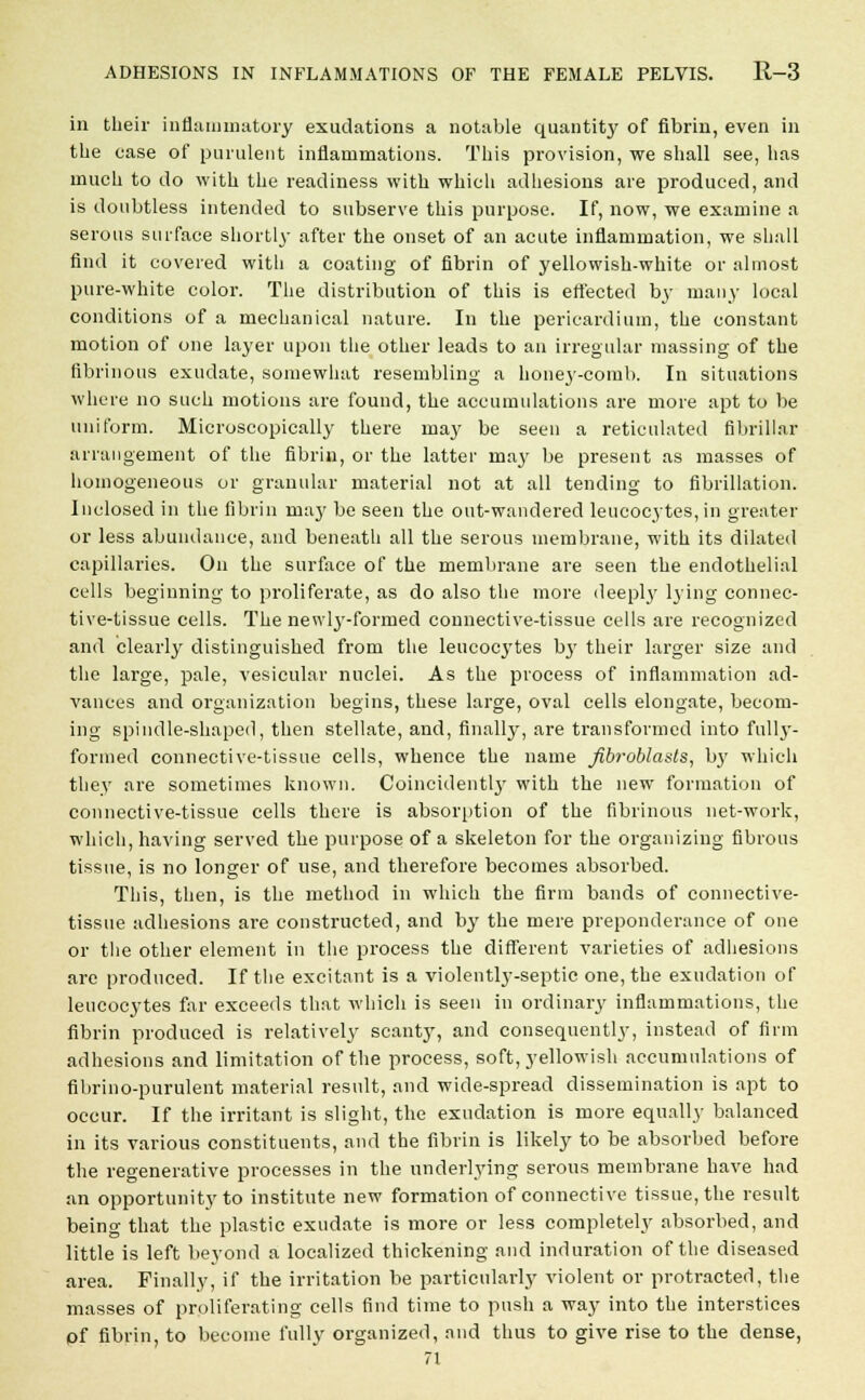 in their inflammatory exudations a notable quantity of fibrin, even in the ease of purulent inflammations. This provision, we shall see, has much to do with the readiness with which adhesions are produced, and is doubtless intended to subserve this purpose. If, now, we examine a serous surface shortly after the onset of an acute inflammation, we shall find it covered with a coating of fibrin of yellowish-white or almost pure-white color. The distribution of this is ert'ected by many local conditions of a mechanical nature. In the pericardium, the constant motion of one layer upon the other leads to an irregular massing of the fibrinous exudate, somewhat resembling a honey-comb. In situations where no such motions are found, the accumulations are more apt to be uniform. Microscopically there may be seen a reticulated fibrillar arrangement of the fibrin, or the latter may be present as masses of homogeneous or granular material not at all tending to fibrillation. Inclosed in the fibrin may be seen the out-wandered leucocytes, in greater or less abundance, and beneath all the serous membrane, with its dilated capillaries. On the surface of the membrane are seen the endothelial cells beginning to proliferate, as do also the more deeply lying connec- tive-tissue cells. The newlj'-formed connective-tissue cells are recognized and clearly distinguished from the leucocytes by their larger size and the large, pale, vesicular nuclei. As the process of inflammation ad- vances and organization begins, these large, oval cells elongate, becom- ing spindle-shaped, then stellate, and, finally, are transformed into fully- forined connective-tissue cells, whence the name fibroblasts, by which they are sometimes known. Coincident^' with the new formation of connective-tissue cells there is absorption of the fibrinous net-work, which, having served the purpose of a skeleton for the organizing fibrous tissue, is no longer of use, and therefore becomes absorbed. This, then, is the method in which the firm bands of connective- tissue adhesions are constructed, and by the mere preponderance of one or the other element in the process the different varieties of adhesions are produced. If the excitant is a violently-septic one, the exudation of leucocytes far exceeds that which is seen in ordinary inflammations, the fibrin produced is relatively scanty, and consequently, instead of firm adhesions and limitation of the process, soft, yellowish accumulations of fibrino-purulent material result, and wide-spread dissemination is apt to occur. If the irritant is slight, the exudation is more equally balanced in its various constituents, and the fibrin is likely to be absorbed before the regenerative processes in the underlying serous membrane have had an opportunity to institute new formation of connective tissue, the result being that the plastic exudate is more or less completely absorbed, and little is left beyond a localized thickening and induration of the diseased area. Finally, if the irritation be particularly violent or protracted, the masses of proliferating cells find time to push a way into the interstices pf fibrin, to become fully organized, and thus to give rise to the dense, 71
