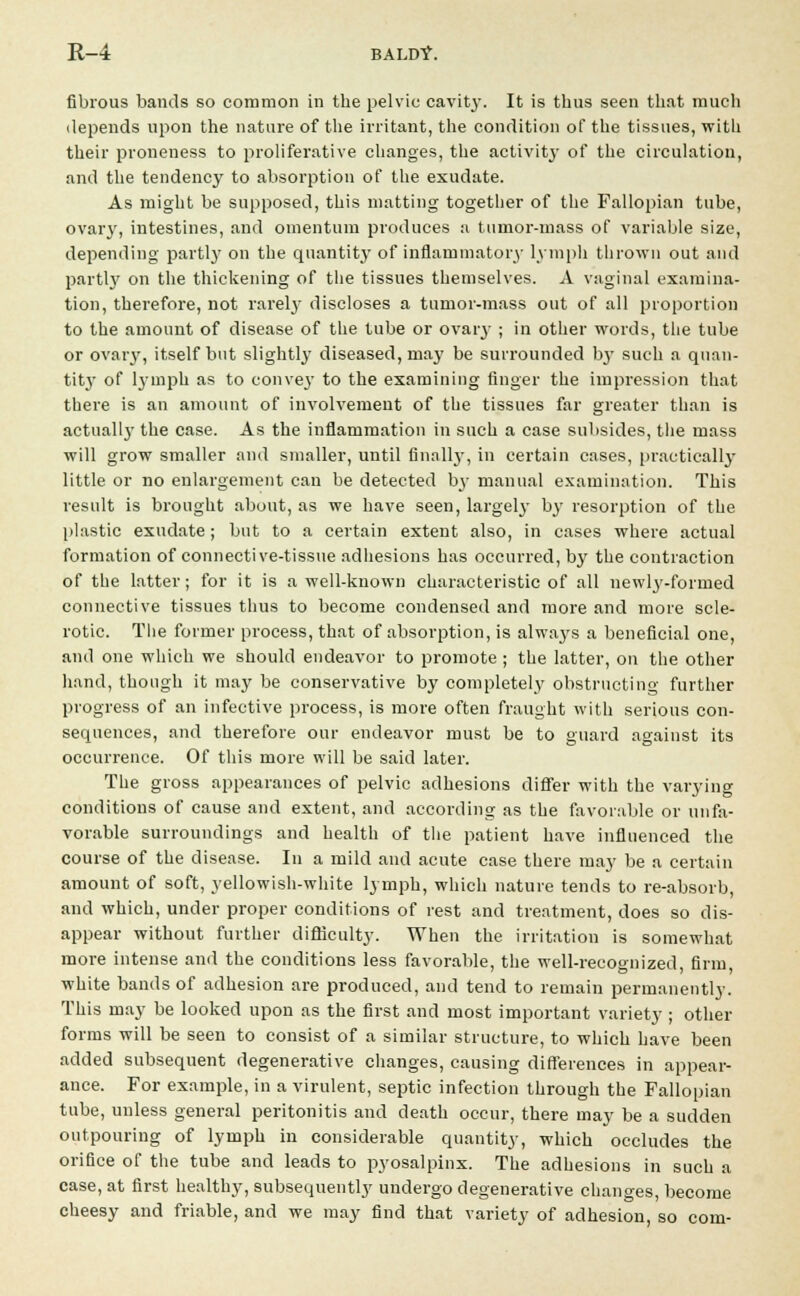 fibrous bands so common in the pelvic cavity. It is thus seen that much depends upon the nature of the irritant, the condition of the tissues, with their proneness to proliferative changes, the activity of the circulation, and the tendency to absorption of the exudate. As might be supposed, this matting together of the Fallopian tube, ovary, intestines, and omentum produces a tumor-mass of variable size, depending partly on the quantity of inflammatory lymph thrown out and partly on the thickening of the tissues themselves. A vaginal examina- tion, therefore, not rarely discloses a tumor-mass out of all proportion to the amount of disease of the tube or ovary ; in other words, the tube or ovary, itself but slightly diseased, may be surrounded by such a quan- tity of lymph as to convey to the examining finger the impression that there is an amount of involvement of the tissues far greater than is actually the case. As the inflammation in such a case subsides, the mass will grow smaller and smaller, until finally, in certain cases, practically little or no enlargement can be detected by manual examination. This result is brought about, as we have seen, largely by resorption of the plastic exudate; but to a certain extent also, in cases where actual formation of connective-tissue adhesions has occurred, by the contraction of the latter; for it is a well-known characteristic of all newly-formed connective tissues thus to become condensed and more and more scle- rotic. The former process, that of absorption, is alwa}'s a beneficial one, and one which we should endeavor to promote ; the latter, on the other hand, though it may be conservative by completely obstructing further progress of an infective process, is more often fraught with serious con- sequences, and therefore our endeavor must be to guard against its occurrence. Of this more will be said later. The gross appearances of pelvic adhesions differ with the varying conditions of cause and extent, and according as the favorable or unfa- vorable surroundings and health of the patient have influenced the course of the disease. In a mild and acute case there may be a certain amount of soft, yellowish-white lymph, which nature tends to re-absorb, and which, under proper conditions of rest and treatment, does so dis- appear without further difficulty. When the irritation is somewhat more intense and the conditions less favorable, the well-recognized, firm, white bands of adhesion are produced, and tend to remain permanently. This may be looked upon as the first and most important variety ; other forms will be seen to consist of a similar structure, to which have been added subsequent degenerative changes, causing differences in appear- ance. For example, in a virulent, septic infection through the Fallopian tube, unless general peritonitis and death occur, there may be a sudden outpouring of lymph in considerable quantity, which occludes the orifice of the tube and leads to pyosalpinx. The adhesions in such a case, at first healthy, subsequently undergo degenerative changes, become cheesy and friable, and we may find that variety of adhesion, so com-