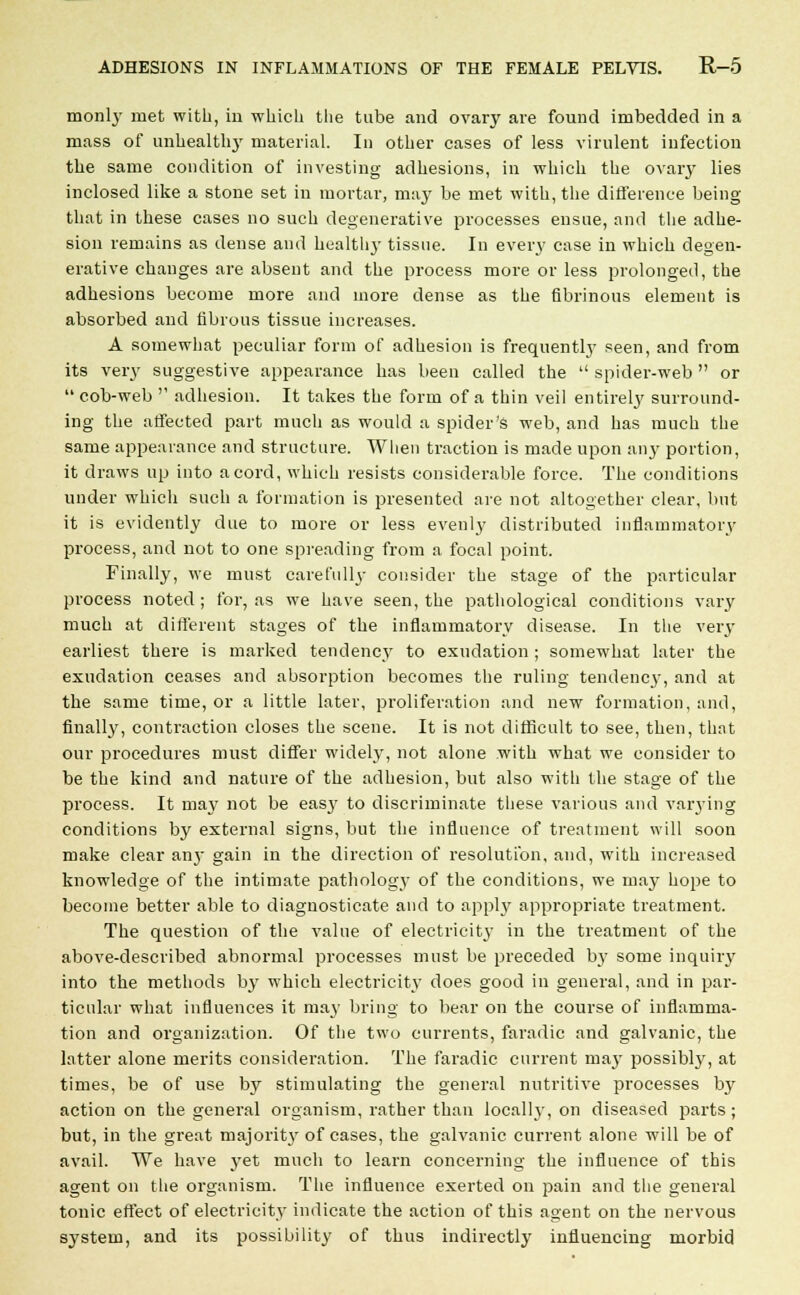 monlj' met with, in which the tube and ovary are found imbedded in a mass of unhealthy material. In other cases of less virulent infection the same condition of investing adhesions, in which the ovary lies inclosed like a stone set in mortar, may be met with, the difference being that in these cases no such degenerative processes ensue, and the adhe- sion remains as dense and health}- tissue. In every case in which degen- erative changes are absent and the process more or less prolonged, the adhesions become more and more dense as the fibrinous element is absorbed and fibrous tissue increases. A somewhat peculiar form of adhesion is frequently seen, and from its very suggestive appearance has been called the spider-web or cob-web adhesion. It takes the form of a thin veil entirely surround- ing the affected part much as would a spider's web, and has much the same appearance and structure. When traction is made upon any portion, it draws up into a cord, which resists considerable force. The conditions under which such a formation is presented are not altogether clear, but it is evidently due to more or less evenly distributed inflammatory process, and not to one spreading from a focal point. Finally, we must carefully consider the stage of the particular process noted ; for, as we have seen, the pathological conditions vary much at different stages of the inflammatory disease. In the very earliest there is marked tendency to exudation ; somewhat later the exudation ceases and absorption becomes the ruling tendency, and at the same time, or a little later, proliferation and new formation, and, finally, contraction closes the scene. It is not difficult to see, then, that our procedures must differ widely, not alone with what we consider to be the kind and nature of the adhesion, but also with the stage of the process. It may not be easy to discriminate these various and varying conditions by external signs, but the influence of treatment will soon make clear anj- gain in the direction of resolution, and, with increased knowledge of the intimate pathology of the conditions, we may hope to become better able to diagnosticate and to apply appropriate treatment. The question of the value of electricity in the treatment of the above-described abnormal processes must be preceded by some inquiry into the methods by which electricity does good in general, and in par- ticular what influences it may bring to bear on the course of inflamma- tion and organization. Of the two currents, faradic and galvanic, the latter alone merits consideration. The faradic current may possibly, at times, be of use by stimulating the general nutritive processes by action on the general organism, rather than locally, on diseased parts ; but, in the great majority of cases, the galvanic current alone will be of avail. We have yet much to learn concerning the influence of this agent on the organism. The influence exerted on pain and the general tonic effect of electricity indicate the action of this agent on the nervous system, and its possibility of thus indirectly influencing morbid