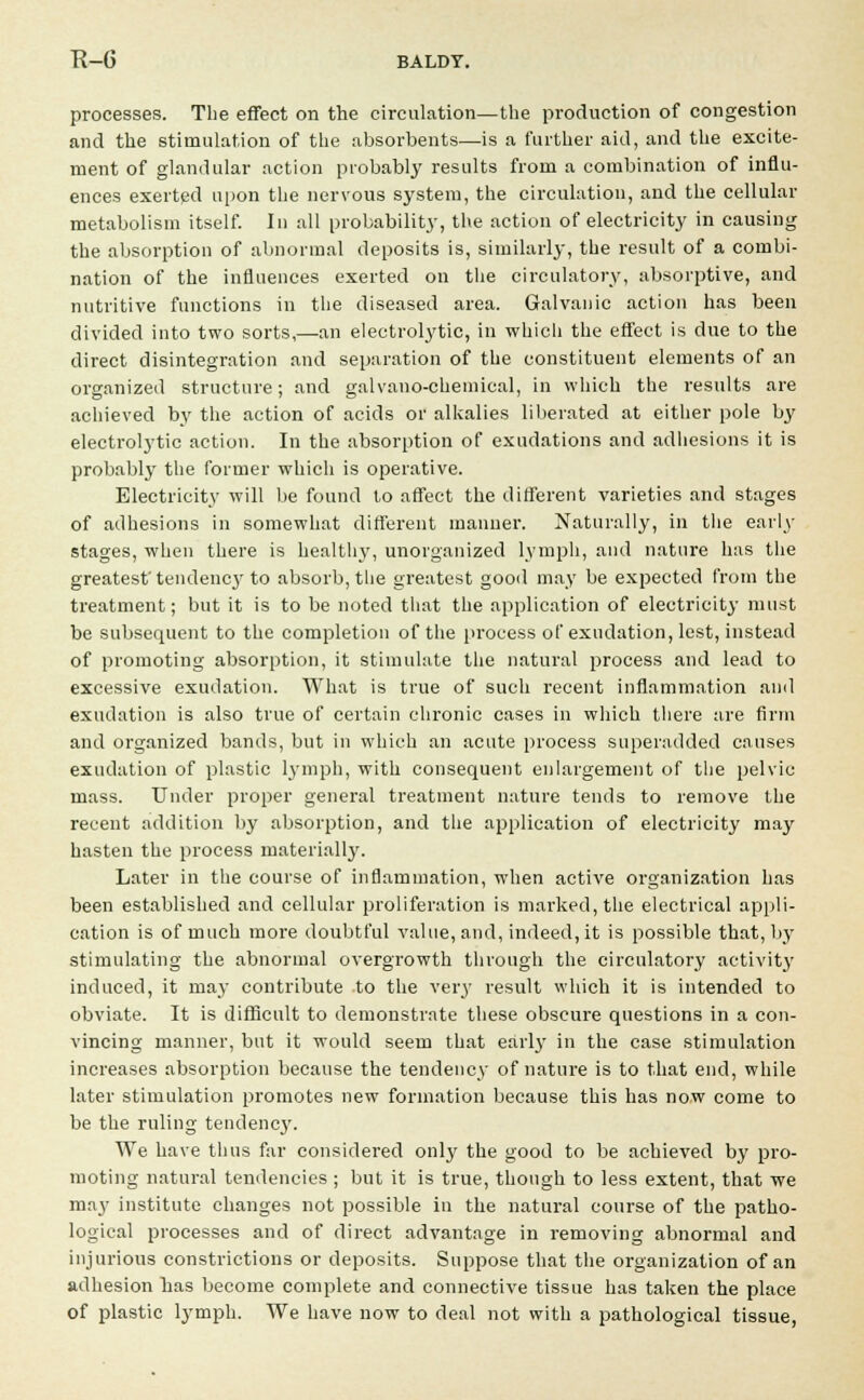 processes. The effect on the circulation—the production of congestion and the stimulation of the absorbents—is a further aid, and the excite- ment of glandular action probably results from a combination of influ- ences exerted upon the nervous system, the circulation, and the cellular metabolism itself. In all probability, the action of electricity in causing the absorption of abnormal deposits is, similarly, the result of a combi- nation of the influences exerted on the circulatory, absorptive, and nutritive functions in the diseased area. Galvanic action has been divided into two sorts,—an electrolytic, in which the effect is due to the direct disintegration and separation of the constituent elements of an organized structure; and galvano-chemical, in which the results are achieved by the action of acids or alkalies liberated at either pole by electrolytic action. In the absorption of exudations and adhesions it is probably the former which is operative. Electricity will be found to affect the different varieties and stages of adhesions in somewhat different manner. Naturally, in the early stages, when there is healthy, unorganized lymph, and nature has the greatest' tendency to absorb, the greatest gooil may be expected from the treatment; but it is to be noted that the application of electricity must be subsequent to the completion of the process of exudation, lest, instead of promoting absorption, it stimulate the natural process and lead to excessive exudation. What is true of such recent inflammation and exudation is also true of certain chronic cases in which there are firm and organized bands, but in which an acute process superadded causes exudation of plastic lymph, with consequent enlargement of the pelvic mass. Under proper general treatment nature tends to remove the recent addition by absorption, and the application of electricity may hasten the process materially. Later in the course of inflammation, when active organization has been established and cellular proliferation is marked, the electrical appli- cation is of much more doubtful value, and, indeed, it is possible that, by stimulating the abnormal overgrowth through the circulatory activity induced, it may contribute to the very result which it is intended to obviate. It is difficult to demonstrate these obscure questions in a con- vincing manner, but it would seem that early in the case stimulation increases absorption because the tendency of nature is to that end, while later stimulation promotes new formation because this has now come to be the ruling tendency. We have thus far considered only the good to be achieved by pro- moting natural tendencies ; but it is true, though to less extent, that we maj' institute changes not possible in the natural course of the patho- logical processes and of direct advantage in removing abnormal and injurious constrictions or deposits. Suppose that the organization of an adhesion bas become complete and connective tissue has taken the place of plastic lymph. We have now to deal not with a pathological tissue,