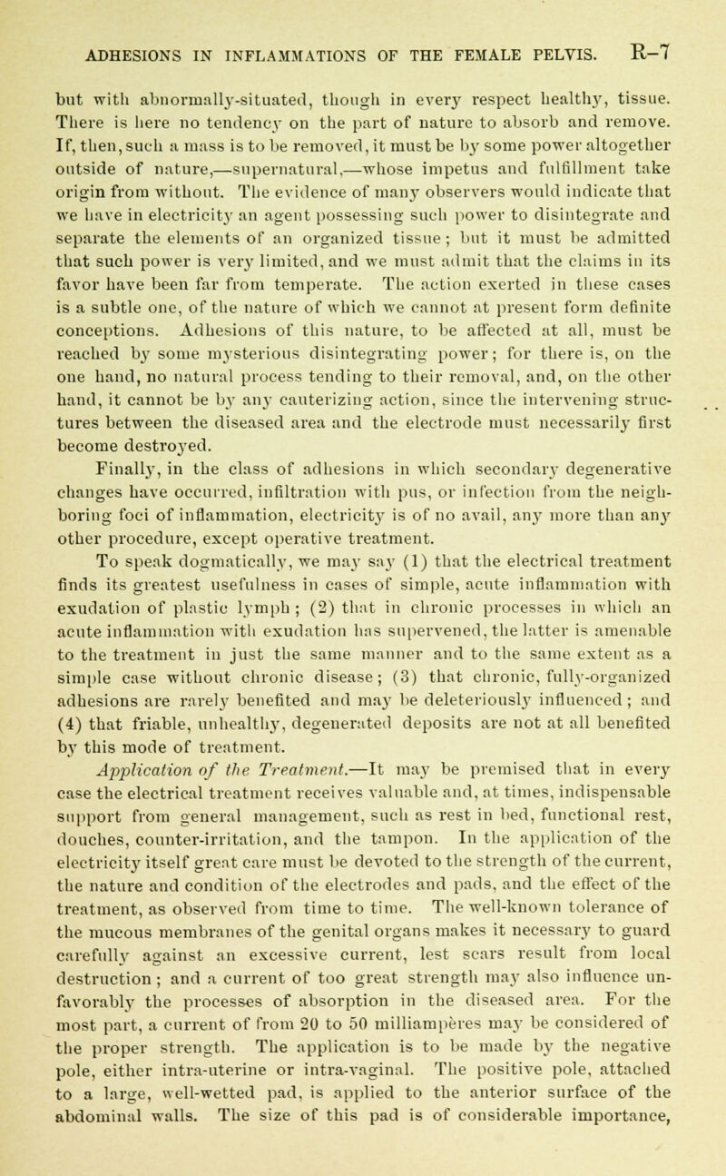 but with abnormally-situated, though in every respect healthy, tissue. There is here no tendency on the part of nature to absorb and remove. If, then, such a mass is to be removed, it must be by some power altogether outside of nature,—-supernatural.—whose impetus and fulfillment take origin from without. The evidence of man}' observers would indicate that we have in electricit}' an agent possessing such power to disintegrate and separate the elements of an organized tissue ; but it must be admitted that such power is very limited, and we must admit that the claims in its favor have been far from temperate. The action exerted in these cases is a subtle one, of the nature of which we cannot at present form definite conceptions. Adhesions of this nature, to be affected at all, must be reached by some mysterious disintegrating power; for there is, on the one hand, no natural process tending to their removal, and, on the other hand, it cannot be by any cauterizing action, since the intervening struc- tures between the diseased area and the electrode must necessarily first become destroj-ed. Finally, in the class of adhesions in which secondary degenerative changes have occurred, infiltration with pus, or infection from the neigh- boring foci of inflammation, electricity is of no avail, any more than an)' other procedure, except operative treatment. To speak dogmatically, we may say (1) that the electrical treatment finds its greatest usefulness in cases of simple, acute inflammation with exudation of plastic lymph ; (2) that in chronic processes in which an acute inflammation with exudation has supervened, the latter is amenable to the treatment in just the same manner and to the same extent as a simple case without chronic disease; (3) that chronic, fully-organized adhesions are rarely benefited and may be deleteriously influenced ; and (4) that friable, unhealthy, degenerated deposits are not at all benefited by this mode of treatment. Application of the Treatment.—It may be premised that in every case the electrical treatment receives valuable and, at times, indispensable support from general management, such as rest in bed, functional rest, douches, counter-irritation, and the tampon. In the application of the electricity itself great care must be devoted to the strength of the current, the nature and condition of the electrodes and pads, and the effect of the treatment, as observed from time to time. The well-known tolerance of the mucous membranes of the genital organs makes it necessary to guard carefully against an excessive current, lest scars result from local destruction ; and a current of too great strength may also influence un- favorably the processes of absorption in the diseased area. For the most part, a current of from 20 to 50 milliamperes may be considered of the proper strength. The application is to be made by the negative pole, either intra-uterine or intra-vaginal. The positive pole, attached to a large, well-wetted pad, is applied to the anterior surface of the abdominal walls. The size of this pad is of considerable importance,