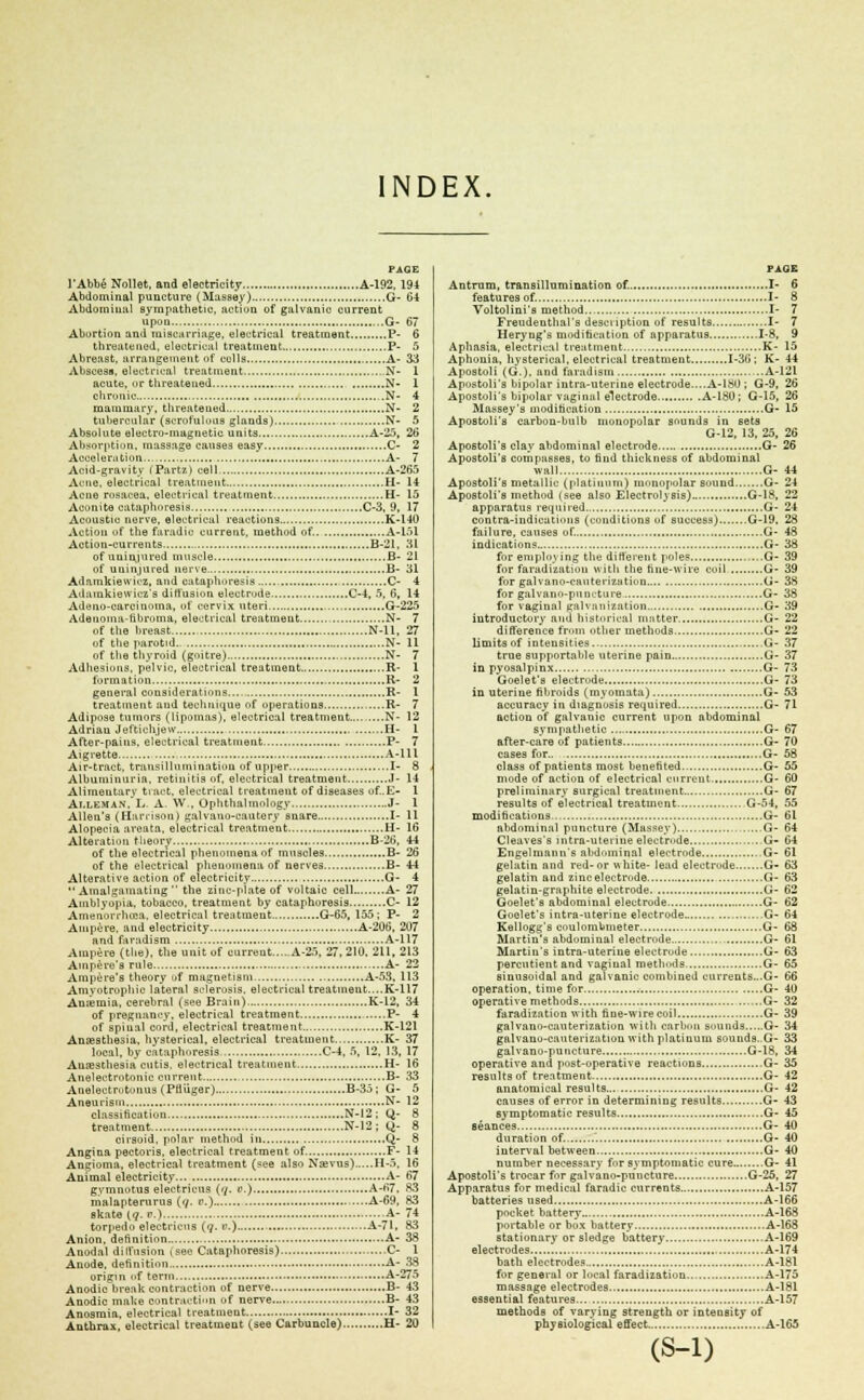 INDEX. PAGE l'Abbe Nollet, and electricity A-192, 194 Abdominal puncture (Massey) G- 64 Abdomiiuil sympathetic, action of galvanic current upon G- 67 Abortion and miscarriage, electrical treatment P- 6 threatened, electrical treatment P- 5 Abreast, arrangement of colls A- 33 Abscess, electrical treatment ,.N- 1 acute, or threatened N- 1 chronic N- 4 mammary, threatened N- 2 tuberculnr (scrofulous glands) N- 5 Absolute electro-magnetic units A-25, 26 Absorption, massage causes easy C- 2 Acceleration A- 7 Acid-gravity (Part/,) cell. A-265 Acne, electrical treatment H- 14 Acne rosacea, electrical treatment H- 15 Aconite cataphoresis C-3, 9, 17 Acoustic nerve, electrical reactions K-140 Action of the faradic current, method of. A-151 Action-currents B-21, 31 of uninjured muscle B- 21 of uninjured nerve B- 31 Adamkiewicz, and cataphoresis C- 4 Adainkiewicz's diffusion electrode C-4, 5, 6, 14 Adeno-carcinoma, of cervix uteri G-225 Adenoma-fibroma, electrical treatment N- 7 of the breast , N-ll, 27 of the parotid N- 11 of the thyroid (goitre) N- 7 Adhesions, pelvic, electrical treatment R- 1 formation R- 2 general considerations R- I treatment and technique of operations R- 7 Adipose tumors (lipomas), electrical treatment N- 12 Adrian Jeftichjew H- 1 After-pains, electrical treatment P- 7 Aigrette A-Ul Air-tract, transillumination of upper I- 8 Albuminuria, retinitis of, electrical treatment J- 14 Alimentary tract, electrical treatment of diseases of.E- 1 Aj.LEHAN, L A. W., Ophthalmology J- 1 Allen's (Harrison) galvauo-cautery snare I- 11 Alopecia areata, electrical treatment H- 16 Alteration theory B-26, 44 of the electrical phenomena of muscles B- 26 of the electrical phenomena of nerves B- 44 Alterative action of electricity G- 4 Amalgamating the zinc-plate of voltaic cell A- 27 Amblyopia, tobacco, treatment by cataphoresis C- 12 Amenorrhcea, electrical treatment G-65, 155; P- 2 Ampere, and electricity A-206, 207 and faradism A-117 Ampere (the), the unit of current A-25, 27,210, 211,213 Ampere's rule A- 22 Ampere's theory of magnetism A-53, 113 Amyotrophic lateral sclerosis, electrical treatment....K-117 Antemia, cerebral (see Brain) K-12, 34 of pregnancy, electrical treatment P- 4 of spiual cord, electrical treatment K-121 Anaesthesia, hysterical, electrical treatment K- 37 local, by cataphoresis C-4, 5, 12, 13, 17 Anaesthesia cutis, electrical treatment H- 16 Anelectrotonic current B- 33 Anelectrutonus (Pfliiger) B-35; G- 5 Aneurism N- 12 classification N-I2 ; Q- 8 treatment N-12; Q- 8 cirsoid, polar method in Q- 8 Angina pectoris, electrical treatment of. F- 14 Angioma, electrical treatment (see also Nsevus) H-.>, 16 Animal electricity A- 67 gymnotus electricus (7. i>.) A-67, 83 malapterurus (y. t>.) A-69, 83 skate (q. p.) A- 74 torpedo electricus (q. e.) A-71, 83 Anion, definition A- 38 Anodal diffusion (see Cataphoresis) C- I Anode, definition A- 38 origin 1 >f term A-275 Anodic break contraction of nerve B- 43 Anodic make contraction of nerve B- 43 Anosmia, electrical treatment I- 32 Anthrax, electrical treatment (see Carbuncle) H- 20 PAGE Antrum, transillumination of. I- 6 features of. I- 8 Voltolini's method.. I- 7 Freudenthal's description of results I- 7 Heryng's modification of apparatus 1-8, 9 Aphasia, electrical treatment K- 15 Aphonia, hysterical, electrical treatment 1-36; K- 44 Apostoli (G.), and faradism A-121 Apostoli's bipolar intra-uterine electrode....A-180 ; G-9, 26 Apostoli's bipolar vaginal electrode A-180; G-15, 26 Massey's modification G- 15 Apostoli's carbon-bulb monopolar sounds in sets G-12, 13, 25, 26 Apostoli's clay abdominal electrode G- 26 Apostoli's compasses, to find thickness of abdominal wall G- 44 Apostoli's metallic (platinum) monopolar sound G- 24 Apostoli's method (see also Electrolysis) G-18, 22 apparatus required G- 24 contra-indicatious (conditions of success) G-19, 28 failure, causes of. G- 48 indications G- 38 for employing the different poles G- 39 for faradization with the fine-wire coil G- 39 for galvano-canterization G- 38 for galvano-punuture G- 38 for vaginal galvanization G- 39 introductory and historical matter G- 22 difference from other methods G- 22 limits of intensities G- 37 true supportable uterine pain G- 37 in pyosalpinx G- 73 Goelet's electrode G- 73 in uterine fibroids (myomata) G- 53 accuracy in diagnosis required G- 71 action of galvanic current upon abdominal sympathetic G- 67 after-care of patients G- 70 cases for G- 58 class of patients most benefited G- 55 mode of action of electrical current G- 60 preliminary surgical treatment G- 67 results of electrical treatment G-54, 55 modifications G- 61 abdominal puncture (Massey) G- 64 Cleaves's intra-uterine electrode G- 64 Engelmaun's abdominal electrode G- 61 gelatin and red-or white- lead electrode G- 63 gelatin and zincelectrode G- 63 gelatin-graphite electrode G- 62 Goelet's abdominal electrode G- 62 Goelet's intra-uterine electrode- G- 64 Kellogg's criulombmeter G- 68 Martin's abdominal electrode G- 61 Martin's intra-uterine electrode G- 63 percntient and vaginal methods G- 65 sinusoidal and galvanic combined currents...G- 66 operation, time for .-. G- 40 operative methods G- 32 faradization with fine-wire coil G- 39 galvano-cauterization with carbon sounds G- 34 galvano-canterization with platiuum sounds. G- 33 galvano-puucture G-18, 34 operative and post-operative reactions G- 35 results of treatment G- 42 anatomical results G- 42 causes of error in determining results G- 43 symptomatic results G- 45 seances G- 40 duration of. G- 40 interval between G- 40 number necessary fir symptomatic cure G- 41 Apostoli's trocar for galvano-puncture G-25, 27 Apparatus for medical faradic currents A-157 batteries used A-166 pocket battery A-168 portable or box battery A-168 stationary or sledge battery A-169 electrodes A-174 bath electrodes A-181 for general or local faradization A-175 massage electrodes A-181 essential features A-157 methods of varying strength or intensity of physiological effect A-165 (S-l)