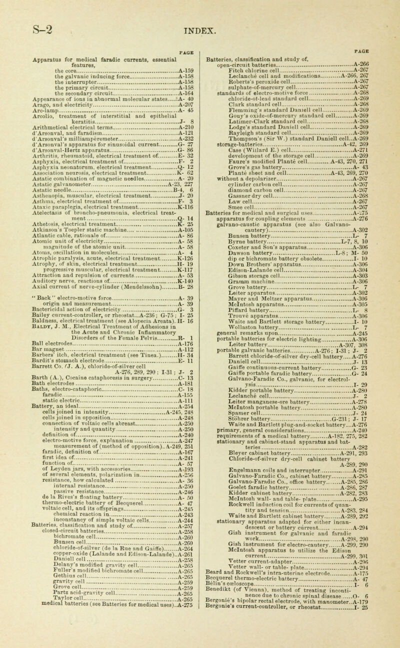PAGE Apparatus for medical faradic currents, essential features, the core A-159 the galvanic inducing force A-158 the interrupter A-158 the primary circuit A-158 the secondary circuit A-164 Appearance of ions in abnormal molecular states ;A- 40 Arago, and electricity A-2U7 Arc-lamp ..A- 46 Arcolio, treatment of interstitial and epithelial keratitis J- 8 Arithmetical electrical terms A-210 d'Arsonval, and faradism A-121 d'Arsonval's milliamperemoter A-232 d'Arsonval's apparatus for sinusoidal current G- 27 d'Arsonval-Hertz apparatus G- 86 Arthritis, rheumatoid, electrical treatment of. E- 32 Asphyxia, electrical treatment of. F- 2 Asphyxia neonatorum, electrical treatment Q- 12 Association neurosis, electrical treatment K- 62 Astatic combination of magnetic needles A- 20 Astatic galvanometer , A-23, 227 Astatic needle B-4, 6 Asthenopia, muscular, electrical treatment J- 20 Asthma, electrical treatment of. F- 3 Ataxic paraplegia, electrical treatment K-116 Atelectasis of broncho-pneumonia, electrical treat- ment Q- 14 Athetosis, electrical treatment.. K- 25 Atkinson's Toepler static machine A-105 Atlantic cable, rationale of. A- 86 Atomic unit of electricity A- 58 magnitude of the atomic unit A- 58 Atoms, oscillation in molecules A- 4 Atrophic paralysis, acute, electrical treatment K-126 Atrophy, of skin, electrical treatment H- 19 progressive muscular, electrical treatment K-117 Attraction and repulsion of currents A- 53 Auditory nerve, reactions of. K-140 Axial current of nerve-cylinder (Mendelssohn) B- 28 Back electro-motive force A- 39 origin and measurement A- 39 Bactericidal action of electricity , G- 3 Bailey current-controller, or rheostat...A-236; G-75 ; I- 25 Baldness, electrical treatment (see Alopecia Areata). H- 16 Baldy, J. 51.. Electrical Treatment of Adhesions in the Acute and Chronic Inflammatory Disorders of the Female Pelvis R- 1 Ball electrodes A-176 Bar magnet , A-112 Barbers' itch, electrical treatment (see Tinea.) H- 34 Bardit's stomach electrode E- 11 Barrett Co. (J. A.), chloride-of-silver cell A-276, 289, 290; 1-31 ; J- 2 Barth (A.), Cocaine cataphoresis in surgery C- 13 Bath electrodes A-181 Baths, electro-cataphoric C- 18 faradic A-155 static electric A-lll Battery, an ideal A-254 cells .joined in intensity A-245, 248 cells joined in opposition A-248 connection of voltaic cells abreast A-250 intensity and quantity A-250 definition of. A-240 electro-motive force, explanation A-247 measurement of (method of opposition).. A-219, 251 faradic, definition of. A-167 first idea of. A-241 function of. A- 57 of Ley den jars, with accessories A-193 of several elements, polarization in A-256 resistance, how calculated , A- 36 internal resistance A-250 passive resistance A-246 de la Rives's floating battery A- 50 thermo-electric battery of Becquerel A- 47 voltaic cell, and its offsprings A-245 chemical reaction in A-243 inconstancy of simple voltaic cells A-244 Batteries, classification and study of. A-257 closed-circuit batteries A-258 bichromate cell , A-260 Bunsen cell ..A-260 chloride-of-silver (de la Rue and GairTe) A-264 copper-oxide (Lalande and E-li^n-Lalande)..A-261 Daniell cell A-258 Delany's modified gravity cell A-265 Fuller's modified bichromate cell A-265 Gethius cell A-265 gravity cell '.'.'.'..'.'.'.'.'.A-259 Grove cell A_259 Partz acid-^ravitv cell A-265 Taylor cell ..A-265 medical batteries (see Batteries for medical'use's).'A-275 Batteries, classification and study of, open-circuit batteries A-266 Fitch chlorine cell A-267 Leclanche cell and modifications A-266, 267 Roberta's peroxide cell A-267 sulphate-of-mercury cell A-267 standards of electro-motive force A-268 chloride-ot-lead standard cell.... A-269 Clark standard cell A-268 Flemming's standard Darnell cell ..A-269 Gouy's oxide-of-mercury standard cell A-269 Latimer-Clark standard cell A-268 Lodge's standard Daniell cell A-269 Rayleigh standard cell ..A-269 Thompson's (Sir W.) standard Daniell cell..A-269 storage-batteries A-42, 269 Case (Willard E.) cell A-271 development of the storage cell A-269 Faure's modified Plante cell A-43, 270, 271 Grove's gas battery A- 43 Plante sheet and cell A-43, 269, 270 without a depolarizer A-267 cylinder carbon cell A-267 diamond carbon cell A-267 Gassnerdry cell A-268 Law cell A-267 Smeecell A-267 Batteries for medical and surgical uses A--75 apparatus for coupling elements A-276 galvano-caustic apparatus (see also Galvano- cautery) A-302 Bunsen battery L- 7 Byrne battery L-7, 8, 10 Coxeter and Son's apparatus A-306 Dawson battery L-8 ; M- 50 dip or bichromate battery obsolete I- 10 Down Brothers' apparatus A-306 Edison-Lalande cell A-304 Gibson storage cell A-303 Gramra machine A-306 Grove battery L- 7 Leiter apparatus A-302 Mayer and Meltzer apparatus A-306 Mcintosh apparatus A-305 Piffard battery L- 8 Trouve apparatus A-306 Waite and Bartlett storage battery I- 10 Wollaston battery L- 7 general remarks upon A-245 portable batteries for electric lighting A-306 Leiter batterv A-307, 308 portable galvanic batteries A-276; 1-31; J- 2 Barrett chloride-of-silver drv-cell battery A-276 Daniell cell '. ,T- 13 Gaiffe continuous-current battery G- 23 Gaifle portable faradic battery ,.G- 24 Galvano-Faradic Co., galvanic, for electrol- ysis I- 29 Kidder portable battery A-280 Leclanche cell J- 2 Leiter manganese-ore battery A-278 Mcintosh portable battery... A-280 Spamer cell J- 24 Stohrer battery G-23I; J- 17 Waite and Bartlett plug-and-socket battery....A-276 primary, general considerations A-240 requirements of a medical battery A-182. 275, 282 stationary and cabinet-stand apparatus and bat- teries A-282 Bleyer cabinet battery A-291, 293 Chloride-of-silver dry-cell cabinet batterv A-2S9, 290 Engelmann coils and interrupter A-291 Galvano-Faradic Co., cabinet batterv A-285 Galvano-Faradic Co., office battery........A-285, 286 Goelet faradic batterv A-2K6, 287 Kidder cabinet battery A-282, 283 Mcintosh wall- and table- plate A-295 Rockwell induction coil for currentsof quan- tity and tension A-283. 284 Waite and Bartlett cabinet batterv A-289, 292 stationary apparatus adapted for cither incan- descent or battery current A-294 Gish instrument for galvanic and faradic work A-298, 290 Gish instrument for electro-cauterv A-299, 290 Mcintosh apparatus to utilize the Edison current A-299, 301 Vetter current-adapter A-296 Vetter wall- or table- plate A-294 Beard and Rockwell's intra-uterine electrode A-175 Becquerel thermo-electric battery A- 47 Belin's c&loscope J. g Benedikt (of Vienna), method of treating inconti- nence due to chronic spinal disease O- 6 Bergome's bipolar rectal electrode, with manometer..A-179 Bergonie'a current-controller, or rheostat I- 25