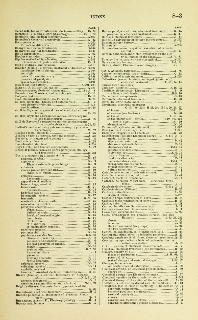 PAGE Bernhardt, tables of cutaneous electro-sensibility B- 58 Bernstein (J.), and electro-physiology B-18, 22 Bertholon, and medical electricity A-200 Berzeliua's theory of electrolysis A- 42 Bichromate cell A-260 Fuller's modification A-265 Bi-iuguino-uterine faradization G-144 Bi-inguino-vaginal faradization G-144 Biot'a experiment A- 92 Bipolar electrodes A-178 Bipolar method of faradization A-153 in treatment of gastric dilatation E- 11 Bird (Golding), and faradism A-118 Bladder (female), electrical treatment of diseases of..G-197 instability due to chorea G-198 neuralgia ....G-197 pains of locomotor ataxy G-198 paresis and paralysis G-198 spasm (ovstospasm) G-197 Bleyer cabinet battery., A-291, 293 Bleykr, J. Mount, Galvanism A-185 Blepharospasm, electrical treatment L-18; J- 8 Boccolari and Manzieri, and cataphoresis C- 13 Body-current B- 12 Boil, electrical treatment (see Furuncle) H- 26 du Bois-Reymond (Emil). and cataphoresis C- 2 and electro-physiology B-5, 6 and faradism A-120 du Bois-Reyinond's general law of electrical stimu- lation B- 38 du Bois-Reymonds researches on the electrical organs of the malapterurus A- 68 du Bois-Reymond's researches on the electrical organs of the torpedo electricus A-71, 73 Bottini's method of using galvano-cautery in prostatic hypertrophy M- 52 Boudet's rectal electrodo A-176 Boudet's vesicle eleitrode, with manometer A-178 Boussole, or tangent galvanometer B- 8 Box-battery, fa radio A-168 Box-rheostat, staudurd A-234 Boys (Prof.), and the two soap-bubbles A- 92 Brachial plexus, paralysis (Erb's paralysis), etiology and treatment K-142 Brain, electricity in diseases of the K- 1 anaemia, cerebral K- 12 apparatus K- 3 Riggs's automatic pole-changer K- 3 athetosis K- 25 chorea proper (Sydenham) K- 19 chronic, of adults K- 20 epilepsy K- 16 Jacksonian K- 18 general considerations K- 1 haemorrhage, cerebral K- 14 hemicrania K- 21 hysterical K- 24 hydrocephalus K- 25 hyperemia, cerebral K- 12 insomnia ..K-24, 36 meningitis, chronic basilar K- 25 neurasthenia, cerebral K- 13 paralysis, cerebral K- 14 aphasia K- 15 bulbar, chronic K- 15 facial, of cerebral origin K- 16 hemiplegia K- 14 of children K- 16 of diaphmgm K- 15 of masticatory muscles K- 16 paralysis ngitans K- 20 peri-encephalitis K- 25 psychoses (see also Neuroses) K-6, 30 climacteric insanity K- 9 general considerations K- 6 general paralysis of insane K- 9 mania K- 10 melancholia K-7. 31 hypochondriasis K- 11 paranoia K- 10 primary dementia K- 10 senile dementia K- 10 Bolerosis, cerebral K- 25 softening, cerebral K- 14 syphilis, cerebral K- 25 tumors, diminished electrical irritability in B- 50 Breast (female), electrical treatment of diseases of N-2, 11. 27 abscess, threatened N- 2 carcinoma (ndeuo-fibrnma and scirrhus) N-ll, 27 Bright's disease, diagnosis from hypersemia of kid- ney E- 27 Bromidrosis, electrical treatment H-19 Broncho-pneumonia, atelectasis of, electrical treat- ment Q- M Brubaker, Albert P., Electro-physiology. B- 1 Bryony oataphoresiB C- 19 PAGE Bulbar paralysis, chronic, electrical treatment K- 15 progressive, electrical treatment K-l 17 Bunions, electrical treatment N- 14 Bunnell's galvanometer battery pocket-guuge A-233 Bunsen cautery battery L- 7 Buuseneell A-26U Burdon-Sauderson. negative variation of muscle- current B- 17 Burdon-Sanderson and Goteh, researches on the elec- trical organs of the skate A-74. si Burnley dry battery, current-strength of. A-232 Byrne cautery battery L-7, 10 Bvr.ne, John, Electro-thermal Surgery L- 1 Cable, Atlantic, rationale A- 86 Cagney, catuphoretic use of iodine C- 12 Calibration of a galvanometer A-228 Callosities (corns, bunions, enlarged joints, etc), electrical treatment H-19; N- 14 Cancer (see Carcinoma). Capacity, electrical A-16, 93 Capillary electrometer (Lippmanu) B- 9 von Frev's modification B-9. 10 Carbolic-acid cataphoresis C- 18 Carbuncle, electrical treatment H- 20 Carre dielectric static machine A-101 Carcinoma, electrical treatment G-19, 186,224; H-21,25; N-ll, 20, 26, 27 of breast N-ll, 27 of rectum (see Rectum) N- 20 of the skin H-21, 25 of the uterus (see Uterus) G-19, 186, 224 cervix uteri G- 19 ulcerations of. N- 26 Carbon cell, cylinder and diamond A-267 Case (Willard E. > storage cell A-271 Catalysis, properties and effects of. K- 28 Cataphoresis (see also Electrical energy) A-41; C- 1 anodal diffusion ,C- 1 effects upon nutrition C- 18 electro-cataphoretic baths C- 18 electrodes used in C-14, 15 general considerations C- 1 in gynaecology G-6, 15 in skiu diseases H- 12 local anaesthesia by C- 17 medicated discs used in C-14, 15 therapeutic indications for C- 16 topical medication by C- 19 voltaic narcotism C- 1 Cataphoretie action of galvanic current G- 5 Cataphoric medication, definition A- 41 Cataract, electrical treatment J- 11 Catarrh, so-called post-nasal, electrical treat- ment I- 16 Cateleetrotonic current B-33 ; G- 5 Catelectrotonus (Pfliiger) B- 35 Cathode, definition A- 38 origin of term A-275 Cathodic break contraction of nerve B- 43 Cathodic make contraction of nerve B- 43 Cation, definition A- 38 Cautery handle (see Galvano-cautery) I- 11 Cautery snares (see Galvano-cautery) I- 11 Cavendish, experiment of. A- 92 Cells, arrangement for greatest current (see also Battery) A-32. 31, 257 abreast A- 32 in series A- 32 the two combined (in groups) A- 34 the two compared A- 33 Central galvanization, in infantile paralysis Q- 23 Centripetal stimulation, in infantile paralysis Q- 23 Cerebral paralyses of children, electrical tieatment..Q- 33 Cervical sympathetica, effects of galvanization on retinal circulation J- 16 C. G. S. system of electrical measurements A- 7 Charbon, electrical treatment (see Carbuncle) H- 20 Charge, density of a A- 93 modes of producing a A-88, 91, 94 potential of a A- 93 seat of charge and residual charges A-18, 87 Charges, force between A- 91 redistribution and subdivision A- 92 Chemical affinity, an electrical phenomenon A- 59 energy of. A- 7 Chemical energy (see Electrical energy) A- 37 Chemical reaction in the simple voltaic cell A-243 Chemical theory of the action of the voltaic cell A- 28 Chilblain, electrical treatment (see Dermatitis) H- 24 Childhood, medical uses of electricity in diseases of...Q- 12 asphyxia neonatorum '. Q- 12 broncho-pneumonia atelectasis Q- 14 cerebral paralysis .....Q- 3S chorea Q- 40 convulsions, localized clonic Q- 44 convulsive affections (kinetic diseases) Q- 40