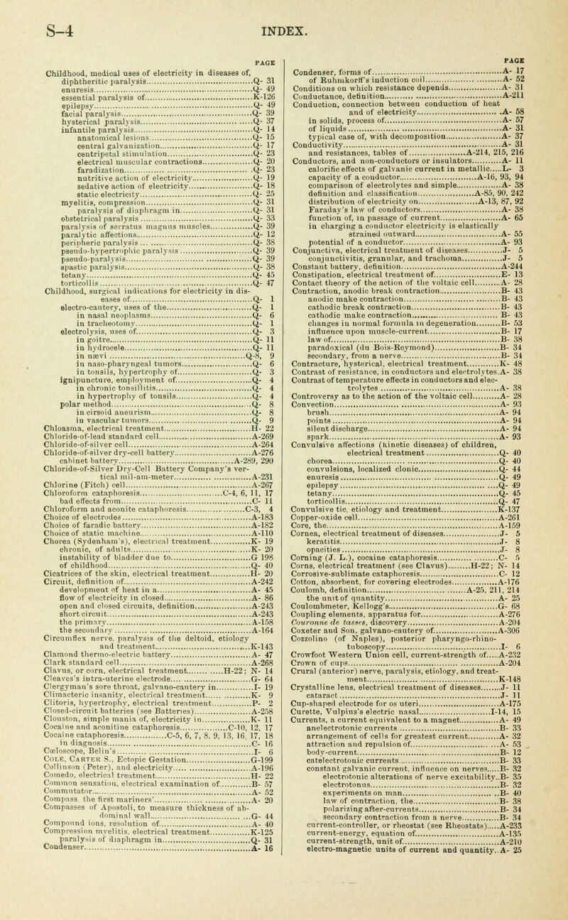 Childhood, medioal uBes of electricity in diseases of, diphtheritic paralysis Q- 31 enuresis ti- 49 essential paralysis of. K-126 epilepsy CJ- 49 facial paralysis.... Q- 39 hysterical paraljsis Q- 37 infantile paralysis Q- 14 anatomical lesions Q- 15 central galvanization Q- 17 centripetal stimulation Q- 23 electrical muscular contractions Q,- 20 faradization Q- 23 nutritive action of electricity Q- 19 sedative action of electricity Q- 18 static electricity Q- 25 myelitis, compression Q- 31 paralysis of diaphragm in Q- 31 obstetrical paralysis Q- 33 paralysis of serratus magnus muscles Q- 39 paralytic affections Q- 12 peripheric paralysis Q- 38 pseudo-hypertn>pliic paralysis Q- 39 pseudo-paralysis Q- 39 spastic paralysis Q- 38 tetany Q- 45 torticollis Q- 47 Childhood, surgical indications for electricity in dis- eases of. Q- 1 electro-cautery, uses of the Q- 1 in nasal neoplasms Q- 6 in tracheotomy Ci- 1 electrolysis, uses of. Q- 3 in goitre Q- 11 in hydrocele Q- 11 in nsevi Q-8, 9 in naso-pharyngeal tumors Q- 6 in tonsils, hypertrophy of Q- 3 ignipuncture, employment of. Q- 4 in chronic tonsillitis Q- 4 in hypertrophy of tonsils Q- 4 polar method Q- 8 in cirsoid aneurism Q- 8 in vascular tumors Q- 9 Chloasma, electrical treatment H- 22 Chloride-of-lead standard cell A-269 Chloride-of-silver cell A-264 Chloride-of-silver dry-cell batterv A-276 cabinet battery A-289, 290 Chloride-of-Silver'Dry-Cell Battery Company's ver- tical mil-nm-metei- A-231 Chlorine (Fitch) cell A-267 Chloroform cataphoresis C-4, 6, 11, 17 bad effects from C- 11 Chloroform and aconite cataphoresis — C-3, 4 Choice of electrodes A-183 Choice of faradic battery A-182 Choice of static machine A-110 Chorea (Sydenham's), electrical treatment K- 19 chronic, of adults K- 20 instability of bladder due to G 198 of childhood Q- 40 Cicatrices of the skin, electrical treatment II- 20 Circuit, definition of A-242 development of heat in a A- 45 flow of electricity in closed A- 86 open and closed circuits, definition A-243 short circuit A-243 the primary A-158 the secondary A-164 Circumflex nerve, paralysis of the deltoid, etiology and treatment ,,...K-143 Clamond thermo-electric battery A- 47 Clark standard cell A-268 Clavus, or corn, electrical treatment H-22; N- 14 Cleaves's iutra-uterine electrode G- 64 Clergyman's sore throat, galvano-cautery in I- 19 Climacteric insanity, electrical treatment K- 9 Clitoris, hypertrophy, electrical treatment P- 2 Closed-circuit batteries (see Batteries) A-258 Clouston, simple mania of, electricity in K- 11 Cocaine and aconitine cataphoresis C-10, 12, 17 Cocaine cataphoresis C-5, 6, 7, 8, 9. 13, 16, 17. 18 in diagnosis C- 16 Cceloscope, Belin's I- 6 Cole, Carter S., Ectopic Gestation G-199 Collinson (Peter), and electricity A-196 Comedo, electrical treatment H- 22 Common sensation, electrical examination of. B- 57 Commutator A- 52 Compass the first mariners' A- 20 Compasses of Apostoli, to measure thickness of ab- dominal wall G- 44 Compound ions, resolution of A- 40 Compression myelitis, electrical treatment K-125 paralysis of diaphragm in Q- 31 Condenser, &. \q PAGE Condenser, forms of A- 17 of Ruhmkorffs induction coil A- 52 Conditions on which resistance depends A- 31 Conductance, definition A-211 Conduction, connection between conduction of heat and of electricity A- 58 in solids, process of. A- 57 of liquids A- 31 typical case of, with decomposition A- 37 Conductivity...... A- 31 and resistances, tables of A-214, 215, 216 Conductors, and non-conductors or insulators A- 11 calorific effects of galvanic current in metallic L- 3 capacity of a conductor A-16, 93, 94 comparison of electrolytes and simple A- 38 definition and classification A-85, 90, 242 distribution of electricity on A-13, 87, 92 Faraday's law of conductors A- 38 function of, in passage of current A- 65 in charging a conductor electricity is elastieally strained outward A- 55 potential of a conductor A- 93 Conjunctiva, electrical treatment of diseases J- 5 conjunctivitis, granular, and trachoma J- 5 Constant battery, definition A-244 Constipation, electrical treatment of. E- 13 Contact theory of the action of the voltaic cell A- 28 Contraction, anodic break contraction B- 43 anodic make contraction B- 43 cathodic break contraction B- 43 cathodic make contraction B- 43 changes in normal formula in degeneration B- 53 influence upon muscle-current B- 17 law of. B- 38 paradoxical (du Bois-Roymond) B- 34 secondary, from a nerve B- 34 Contracture, hysterical, electrical treatment K- 48 Contrast of resistance, in conductors and electrolytes.A- 38 Contrast of temperature eft'ects in conductors and elec- trolytes A- 38 Controversy as to the action of the voltaic cell A- 28 Convection A- 93 brush A- 94 points A- 94 silent discharge A- 94 spark A- 93 Convulsive affections (kinetic diseases) of children, electrical treatment Q- 40 chorea Q- 40 convulsions, localized clonic Q- 44 enuresis Q- 49 epilepsy Q- 49 tetany Q- 45 torticollis Q- 47 Convulsive tic, etiology and treatment K-137 Copper-oxide cell A-261 Core, the A-159 Cornea, electrical treatment of diseases J- 5 keratitis J- 8 opacities J- 8 Corning (J. L.), cocaine cataphoresis C- 5 Corns, electrical treatment (see Clavus) H-22; N- 14 Corrosive-sublimate cataphoresis C- 12 Cotton, absorbent, for covering electrodes A-176 Coulomb, definition A-25, 211. 214 the unitof quantity A- 25 Coulombmeter, Kellogg's G- 68 Coupling elements, apparatus for A-276 Couronne de tasaes, discovery A-204 Coxeter and Son, galvano-cautery of. A-306 Cozzolinn (of Naples), posterior pharyngo-rhino- tuboscopy I- 6 Crowfoot Western Union cell, current-strength of.....A-232 Crown of cups A-204 Crural (anterior) nerve, paralysis, etiology, and treat- ment K-148 Crystalline lens, electrical treatment of diseases J- 11 cataract J- 11 Cup-shaped electrode for os uteri A-175 Curette, Vulpius's electric nasal 1-14, 15 Currents, a current equivalent to a magnet.... A- 49 anelectrotonic currents B- 33 arrangement of cells for greatest current A- 32 attraction and repulsion of. A- 53 body-current B- 12 catelectrotonic currents B- 33 Constant galvanic current, influence on nerves B- 32 electrotonio alterations of nerve excitability..B- 35 eleetrotonus B- 32 experiments on man B- 40 law of contraction, the B- 38 polarizing after-currents B- 34 secondary contraction from a nerve B- 34 current-controller, or rheostat (see Rheostats) A-233 current-energv. equation of. A-135 current-strength, unitof. A-210 electro-magnetic units of current and quantity.. A- 25