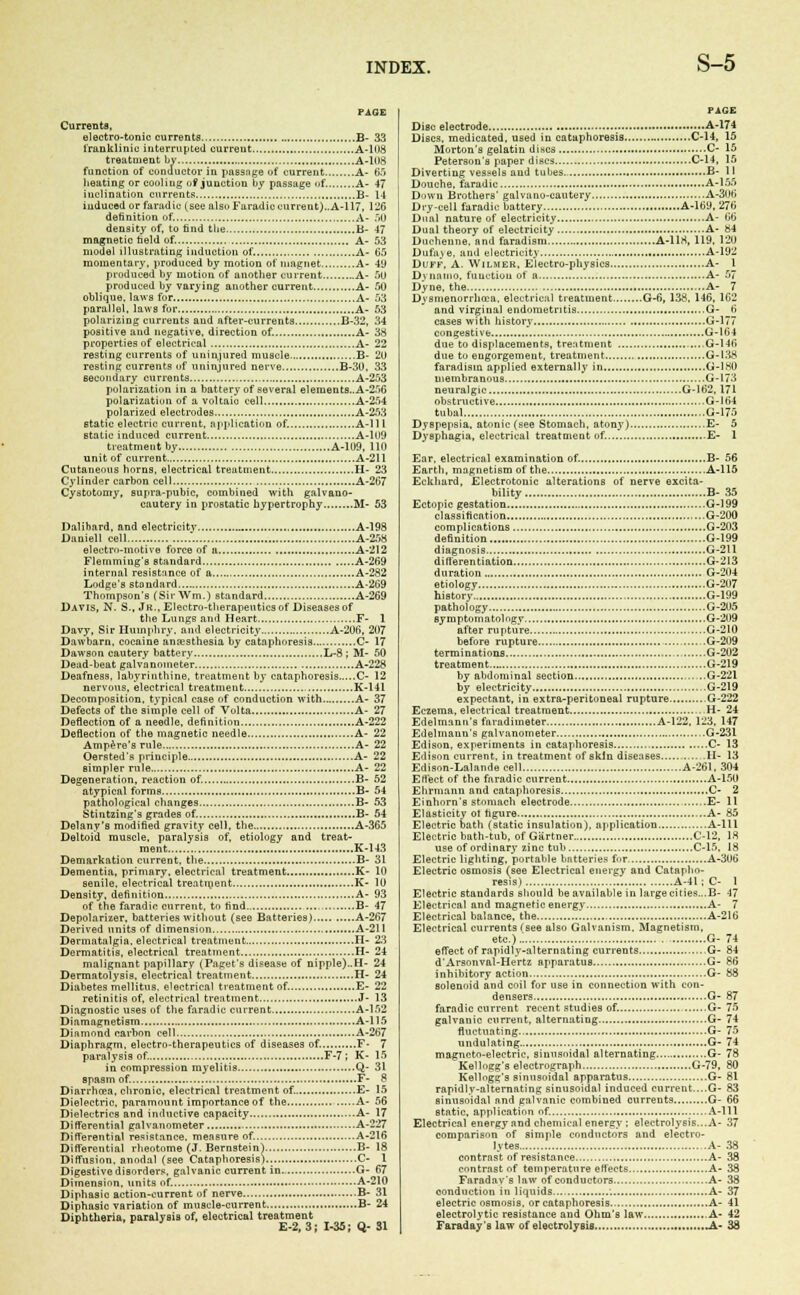 PAGE Currents, electro-tonic currents B- 33 1'ranklinie interrupted current A-108 treatment by A-108 function of conductor in passage of current A- 65 heating or cooling of junction by passage of A- 47 inclination currents B- 14 induced or faradic (see also Faradic current)..A-l 17, 126 definition of. A- 50 density of, to find the B- 47 magnetic held of. A- 53 model illustrating induction of. A- 65 momentary, produced by motion of magnet A- 49 produced by motion of another current A- 50 produced by varying another current A- 50 oblique, laws for A- 53 parallel, laws for A- 53 polarizing currents and nfter-currents B-32, 34 positive and negative, direction of. A- 38 properties of electrical A- 22 resting currents of uninjured muscle B- 20 resting currents of uninjured nerve B-30, 33 secondary currents A-253 polarization in a battery of several elements.. A-256 polarization of a voltaic cell A-254 polarized electrodes A-253 static electric current, application of. A-l 11 Btatic induced current A-109 treatment by A-109, 110 unit of current A-211 Cutaneous horns, electrical treatment H- 23 Cylinder carbon cell A-267 Cystotomy, supra-pubic, combined with galvano- cautery in prostatic hypertrophy M- 53 Dalibard, and electricity A-198 Daniel] cell A-258 electro-motive force of a A-212 Flemming's Btandard A-269 internal resistance of a A-282 Lodge's standard A-269 Thompson's (Sir Wm.) standard A-269 Davis, N. S., Jk., Electro-therapeutics of Diseases of the Lungs and Heart F- 1 Davy, Sir Humphry, and electricity A-206, 207 Dawbarn, cocaine anesthesia by cataphoresis C- 17 Dawson cautery battery L-8 ; M- 50 Dead-beat galvanometer A-228 Deafness, labyrinthine, treatment by cataphoresis C- 12 nervous, electrical treatment K-141 Decomposition, typical case of conduction with A- 37 Defects of the simple cell of Volta A- 27 Deflection of a needle, definition A-222 Deflection of the magnetic needle A- 22 Ampere's rule A- 22 Oersted's principle A- 22 simpler rule A- 22 generation, reaction of. B- 52 atypical forms B- 54 pathological changes B- 53 Stintzing's grades of. B- 54 Delany's modified gravity cell, the A-365 Deltoid muscle, paralysis of, etiology and treat- ment K-143 Demarkation current, the B- 31 Dementia, primary, electrical treatment K- 10 senile, electrical treatment K- 10 Density, definition A- 93 of the faradic current, tn find B- 47 Depolarizer, batteries without (see Batteries) A-267 Derived units of dimension A-211 Dermatalgia. electrical treatment H- 23 Dermatitis, electrical treatment H- 24 malignant papillary (Paget's disease of nipple)..H- 24 Dermatolysis, electrical treatment H- 24 Diabetes mellitus. electrical treatment of. E- 22 retinitis of, electrical treatment J- 13 Diagnostic uses of the faradic current A-152 Dinmagnetism A-l 15 Diamond carbon cell A-267 Diaphragm, electro-therapeutics of diseases of. F- 7 paralysis of. F-7 ; K- 15 in compression myelitis Q- 31 spasm of. F- 8 Diarrhoea, chronic, electricnl treatment of. E- 15 Dielectric, paramount importance of the A- 56 Dielectrics and inductive capacity A- 17 Differential galvanometer A-227 Differential resistance, measure of. A-216 Differential rheotome (J. Bernstein} B- 18 Diffusion, anodal (see Cataphoresis).. C- 1 Digestive disorders, galvanic current in.: G- 67 Dimension, units of. A-210 Diphasic action-current of nerve B- 31 Diphasic variation of muscle-current B- 24 Diphtheria, paralysis of, electrical treatment E-2, 3; 1-35; Q-31 PAGE Disc electrode A-174 Discs, medicated, used in cataphoresis C-14, 15 Morton's gelatin discs C- 15 Peterson's paper discs C-14, 15 Diverting vessels and tubes. B- 11 Douche, faradic A-155 Down Brothers' galvano-cautery A-306 Dry-cell faradic battery A-169, 276 Dual nature of electricity A- 66 Dual theory of electricity A- 84 Duchenne, and faradism A-118, 119, 120 Dufaje, and electricity A-192 Duff, A. Wilmek, Electro-physics A- 1 D\ iiaiuo, function of a A- 57 Dyne, the A- 7 Dysmenorrhea, electrical treatment G-fi, 138, 146, 162 and virginal endometritis G- 6 cases with history G-177 congestive G-164 due to displacements, treatment ,....6-146 due to engorgement, treatment G-138 faradism applied externally in G-180 membranous G-173 neuralgic G-162,171 obstructive ,.G-164 tubal G-175 Dyspepsia, atonic (see Stomach, atony) E- 5 Dysphagia, electrical treatment of. E- 1 Ear, electrical examination of. B- 56 Earth, magnetism of the A-115 Ecltliard, Electrotonic alterations of nerve excita- bility B- 35 Ectopic gestation G-199 classification G-200 complications G-203 definition G-199 diagnosis G-211 differentiation G-213 duration G-204 etiology G-207 history G-199 pathology G-205 symptomatology G-2U9 after rupture G-210 before rupture .G-209 terminations G-202 treatment G-219 by abdominal section , G-221 by electricity G-219 expectant, in extra-peritoneal rupture G-222 Eczema, electrical treatment H- 24 Edelmann's faradimeter A-122, 123, 147 Edelmann's galvanometer G-231 Edison, experiments in cataphoresis C- 13 Edison current, in treatment of skin diseases II- 13 Edison-Lalandecell A-261, 304 Effect of the faradic current A-150 Ehrmann and cataphoresis C- 2 Einhorn's stomach electrode E- 11 Elasticity ot hgure A- 85 Electric oath (static insulation), application A-lll Electric bath-tub, of Gartner C-12, 18 use of ordinary zinc tub C-15, 18 Electric lighting, portable batteries for A-306 Electric osmosis (see Electrical energy and Catapho- resis) A-41 ; C- 1 Electric standards should be available in large cities...B- 47 Electrical and magnetic energy A- 7 Electrical balance, the A-216 Electrical currents fsee also Galvanism. Magnetism, etc.) G- 74 effect of rapidly-alternating currents G- 84 d'Arsonval-Hertz apparatus G- 86 inhibitory action G- 88 solenoid and coil for use in connection with con- densers G- 87 faradic current recent studies of. G- 75 galvanic current, alternating G- 74 fluctuating G- 75 undulating G- 74 magneto-electric, sinusoidal alternating G- 78 Kelhigg's electrograph G-79, 80 Kellngg's sinusoidal apparatus G- 81 rapidly-alternating sinusoidal induced current....G- 83 sinusoidal and galvanic combined currents G- 66 static, application of. A-lll Electrical energy and chemical energy ; electrolysis...A- 37 comparison of simple conductors and electro- lytes A- 38 contrast of resistance A- 38 contrast of temperature effects A- 38 Faradav's law of conductors A- 38 conduction in liquids : A- 37 electric osmosis, or cataphoresis A- 41 electrolytic resistance and Ohm's law A- 42 Faraday's law of electrolysis .A- 38