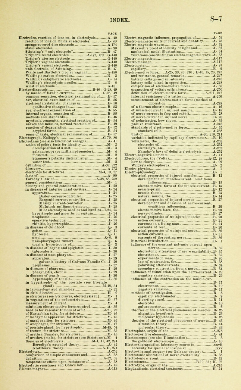 PAGE Eleotrodeo, reaction of ions on, in electrolysis. A- 40 reaction of ions on fluids at electrodes A- 40 sponge-covered disc electrode A-174 static electrodes A- y0 Stintzing's unit electrode B- 47 Tripier's rectal electrodes A-177, 179 ; G-140 Tripier's uterine electrode G-140 Tripier's vaginal electrode G-140 Tripier's vesical electrode G-140 unit electrode, of Stintzing B- 47 Wuite and Bartlett's bipolar vaginal A-180 Walling's carbon electrodes N- 2 Waiting's cataphoretic electrodes C- 14 Walling's electrolysis needles N- 8 wristlet electrode A-181 Electro-diagnosis B-iti ; G-28, 49 by means of faradic current G-28, 49 common sensatiou, electrical examination of. B- 57 ear, electrical examination of. B- 56 electrical irritability, changes in B- 50 qualitative changes in B- 52 eye, electrical examination of. B- 55 internal organs, sensation of. B- 58 methods and standards B- 46 myotonia congenita, electrical reaction of. B- 54 nerves and muscles, normal reaction of. B- 49 reaction of degeneration B- 52 atypical forms B- 54 sense of taste, electrical examination of. B- 57 Electrograph, Kellogg's G-79, 80 Electrolysis (see also Electrical energy) A- 41 action of poles ; tests for identity M- 2 decomposition of a salt M- 3 galvanoscope (or millianiperemeter) M- 4 meat test M- 2 Stammer's polarity distinguisher M- 4 water test M- 2 de6nitionof. A-32, 272 discovery A-272 electrodes for strictures M-4, 10, 27 facts of. A- 90 Faraday's law of. A-38, 58. 252 general considerations M- 1 history and general considerations I- 22 in diseases of anterior nasal cavities I- 24 apparatus I- 24 Bailey current-controller , I- 25 Bergonie current-controller I- 25 Massey current-controller I- 25 Mcintosh milliamperemeter I- 25 Miot electrolytic needles and handles...1-24, 2.) hypertrophy and growths on septum I- 24 neoplasms I- 26 operative technique I- 25 rhinitis, hypertrophic I- 26 in diseases of childhood Q- 3 goitre Q- 11 hydrocele Q- II mevi Q-8, 9 naso-pharyngeal tumors Q- 6 tonsils, hypertrophy of. Q- 3 in diseases of larynx and epiglottis I- 30 tuberculosis I- 30 in diseases of naso-pharynx I- 27 apparatus I- 29 galvanio battery of Galvano-Faradic Co...I- 29 neoplasms I- 27 in diseases of pharynx I- 29 pharyngitis, chronic I- 29 in diseases of tonsils I- 30 hypertrophy of tonsils I- 30 in hypertrophy of the prostate (see Prostate gland) M-48, 54 in laryngology and rhinology I- 22 in -1-. in diseases H- 9 in strictures (see Strictures, electrolysis in) M- 1 in vegetations of the endometrium G- 67 measurement of current M- 4 minimum electro-motive force required A- 39 needles for vascular tumors of orbit J-21, 22 of Eustachian tube, for stricture M- 46 of lachrymal apparatus, for stricture M- 46 of nasal cavities, for stricture M- 46 of oesophagus, for stricture M- 47 of prostate gland, for hypertrophy M-48, 54 of rectum, for stricture M- 35 of urethra (female), for stricture M- 45 of urethra (male), for stricture (see Strictures)..M- 4 theories of electrolysis M-l, 41, 42. 274 Berzelius's extended theory A- 42 Grotthus's theory A-41, 274 Electrolytes A-252 comparison of simple conductors and A- 38 definition A-32, 38 temperature effects upon resistance of. A- 38 Electrolytic resistance and Ohm's law A- 42 Electro-magnet A-113 PAGE Electro-magnetic influence, propagation of A- 59 Electro-magnetic units of current and quantity A- 25 Electro-magnetic waves A- 62 Maxwell's proof of identity of light and A- 62 mechanical model illustrating A- 64 vibrations constitutingan electro-magnetic wave..A- 63 Electro-magnetism A-117 Electro-massage A-117 Electrometer A- 91 capillary B- 9 Electro-motive force A-25, 39, 46, 210; B-10, 15, 28, 247 and resistance, general remarks A-247 battery cells joined in intensity A-248 battery cells joined in opposition A-248 comparison of electro-moti\ e forces A- 36 connection of voltaic cells ubreast A-250 definition of electro-moti\e force A-211, 247 internal resistance of a battery A-250 measurement of electro-motive force (method of opposition A-249 of a thermo-electric couple .....A- 46 of muscle-current in injured muscle B- 16 of nerve-current in frog and rabbit B- 28 of nerve-current in injured nerve B- 28 of polarization, how shown A- 39 passive resistance A-246 standards of electro-motive force A- 35 standard cells A-268 unit of. A-26, 210, 211 variation indicated by cupillary electrometer B- 10 voltameter, the A-252 electrodes of. A-252 electrolyte, an A-252 Faraday's laws of definite electrolysis, A-252 Electro-negative elements A- 41 Electrophorus, the (Volta) A-12, 98 how to charge A- 99 Wilcke's electrophorus B- 2 Electro-physics A- 1 Electro-physiology B- 1 electrical properties of injured muscles B- 12 development of muscle-current, conditions influencing B- IS electro-motive force of the nmsc!e-current...B- 15 muscle-prism B- 12 muscle-rhomb B- 13 natural muscle, the. B- 14 electrical properties of injured nerves B- 27 development and duratiun of nerve-current. conditions influeuciug B- 28 electro-motive force, the B- 28 nerve-cylinder B- 27 electrical properties of uninjured muscles B- 20 action currents.. B- 21 currents in a living man. B- 24 currents of rest B- 20 electrical properties of uninjured nerve B- 30 action currents B- 31 currents of the resting nerve B- 30 historical introduction B- 1 influence of the constant galvanic current upon nervei* B- 32 electrotonic alterations of nerve excitability..B- 35 electrotonus B- 32 experiments on man B- 40 law of contraction, the B- 38 polarizing after-currents B- 34 secondary cuntraction from a nerve B- 34 influence of stimulation upon the nerve-current..B- 29 negative variation B- 29 influence of the contraction on the muscle-cur- rent B- 17 electrotonus B- 19 negative variation B- 17 methods of investigation B- 6 capillary electrometer B- 9 diverting vessel B- 11 electrodes B- 10 galvanometer B- 6 theories of the electrical phenomena of muscles...B- 25 alteration hypothesis B- 26 molecular hypothesis B- 25 theories of the electrical phenomena of nerves....B- 43 alteration theory B- 44 molecular theory B- 43 Electroplate, origin of the A-275 Electro-positive elements A- 41 Electroscopes (see also Illumination) I- 3 the gold-leaf electroscope A- 10 Electro-therapeutics, laboratory course in xxvii necessity for special education in xxv Electro-thermal surgery (see Galvano-cautery i L- 1 Electrotonic alterations of nerve excitability B- 35 Electrotonic c Trent B- 33 Electrotonus B-I9, 32; K- 97 Electrotype, origin of the A-275 Elephantiasis, electrical treatment H- 24
