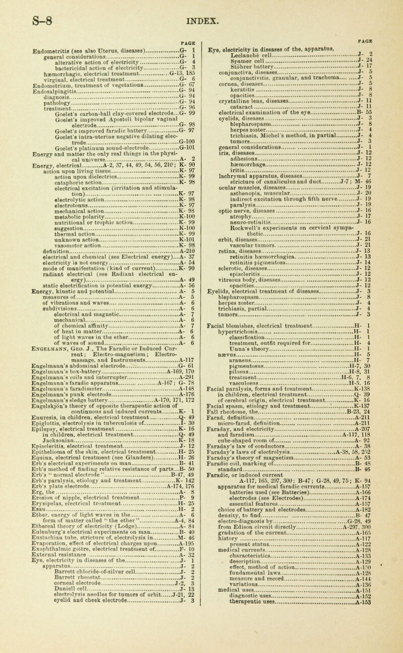 PAGE Endometritis (see also Uterua, diseases) G- 1 general considerations G- I alterative action of electricity G- 4 bactericidal action of electricity ,....G- 3 hemorrhagic, electrical treatment ...G-13, 185 virginal, electrical treatment G- 6 Endometrium, treatment of vegetations G- 67 Endosalpingitis G- 94 diagnosis... G- 94 pathology G- 94 treatment «- ™ Goelet's carbon-ball clay-covered electrode...G- 99 Goelet's improved Apostoli bipolar vaginal electrode G- 93 Goelet's improved faradic battery G- 97 Goelet's intra-uterine negative dilating elec- trode G-100 Goelet's platinum sound-electrode G-101 Energy and matter the only real things in the physi- cal universe A- 2 Energy, electrical A-2, 37. 44, 49, 54, 56, 210; K- 90 action upon living tissue K- 97 action upon dielectrics K- 99 cataphoric action K- 98 electrical excitation (irritation and stimula- tion) K- 97 electrolytic action K- 98 electrotonns K- 97 mechanical action K- 98 metabolic polarity K-100 nutritional or trophic action K- 99 suggestion K-100 thermal action K- 99 unknown action K-10L vasomotor action K- 98 definition A-210 electrical and chemical (see Electrical energy)...A- 37 electricity is not energy A- 54 mode of manifestation (kind of current) K- 90 radiant electrical (see Radiant electrical en- ergy) A- 49 statio electrification is potential energy A- 56 Energy, kinetic and potential A- 5 measures of. A- 5 of vibrations and waves A- 6 subdivisions A- 6 electrical and magnetic A- 7 mechanical A- 6 of chemical affinity.. A- 7 of heat in matter A- 6 of light waves in the ether A- 6 of waves of sound A- 6 Enoelmann, Geo. J., The Faradic or Induced Cur- rent ; Electro-magnetism; Electro- massage, and Instruments A-117 Engelmann's abdominal electrode G- 61 Engelmann's box-battery A-169, 170 Engelmann's coils and interrupter A-291 Engelmann's faradic apparatus A-167; G- 78 Engelmann's faradimeter A-148 Engelmann's punk electrode A-176 Engelmann's sledge battery A-170, 171, 172 Eugelskjbn's theory of opposite therapeutic action of continuous and induced cnrrents K- 1 Enuresis, in children, electrical treatment... Q- 49 Epiglottis, electrolysis in tuberculosis of. I- 30 Epilepsy, electrical treatment K- 16 in children, electrical treatment Q- 49 Jacksonian K- 18 Episcleritis, electrical treatment J- 12 Epithelioma of the skin, electrical treatment H- 25 Equina, electrical treatment (see Glanders) H- 26 Erb's electrical experiments on man B- 41 Erb's method of finding relative resistance of parts...B- 50 Erb's • normal electrode B-47, 49 Erb's paralysis, etiologv and treatment K- 142 Erb's plate electrode A-174, 176 Erg, the A- 8 Erosion of nipple, electrical treatment P- 9 Erysipelas, electrical treatment H- 25 Esau. H- 2 Ether, energy of light waves in the A- 6 form of matter called the ether A-4, 84 Ethereal theory of electricity (Lodge) A- 84 Eulenburg's electrical experiments on man B- 40 Eustachian tube, stricture of, electrolysis in M- 46 Evaporation, effect of electrical charges upon.. A-195 Exophthalmic goitre, electrical treatment of F- 10 External resistance A- 32 Eye, electricity in diseases of the J- 1 apparatus J- 2 Barrett chloride-of-silver cell J- 2 Barrett rheostat J- 2 corneal electrode J-2, 3 Daniell cell J- 13 electrolysis needles for tumors of orbit J-21, 22 eyelid and cheek electrode J- 3 PACE Eye, electricity in diseases of the, apparatus, Leclanche cell J - Spamer cell J- 24 Stohrer battery J- 17 conjunctiva, diseases J- 5 conjunctivitis, granular, and trachoma J- 5 cornea, diseases J- 5 keratitis J- 8 opacities J- 8 crystalline lens, diseases J- 11 cataract J- 11 electrical examination of the eye B- 55 eyelids, diseases J- 3 blepharospasm J- 8 herpes zoster J- 4 trichiasis, Michel's method, in partial J- 4 tumors J- 3 general considerations J- 1 iris, diseases J- 12 adhesions J- 12 haemorrhage J- 12 iritis J- 12 lachrymal apparatus, diseases J- 7 stricture of canaliculus and duct J-7 ; M- 46 ocular muscles, diseases J- 19 asthenopia, muscular J- 20 indirect excitation through fifth nerve J- 19 paralysis J- 19 optic nerve, diseases J- 16 atrophy J- 17 neuro-retinitis J- 16 Rockwell's experiments on cervical sympa- thetic J- 16 orbit, diseases J- 21 vascular tumors J- 21 retina, diseases J- 13 retinitis hemorrhagica J- 13 retinitis pigmentosa J- 14 sclerotic, diseases J- 12 episcleritis J- 12 vitreous body, diseases J- 12 opacities J- 12 Eyelids, electrical treatment of diseases J- 3 blepharospasm J- 8 herpes zoster. J- 4 trichiasis, partial J- 4 tumors J- 3 Facial blemishes, electrical treatment H- 1 hypertrichosis H- 1 classification H- I treatment, outfit required for H- 4 Unna's theory H- 1 nas vug H- 5 araneus I-I- 7 pigmentosus H-7, 30 pilosuB H-8, 31 treatment H-6. 7, 8 vasculosis H-5. 16 Facial paralysis, forms and treatment K-I38 in children, electrical treatment Q- 39 of cerebral origin, electrical treatment..... K- 16 Facial spasm, etiology and treatment '. K-137 Fall rheotome, the B-23, 24 Farad, definition A-211 micro-farad, definition A-211 Faraday, and electricity A-207 and faradism A-117, 118 cube-shaped room of. A- 92 Faraday's law of conductors A- 38 Faraday's laws of electrolysis s..,.A-38, 58, 2>2 Faraday's theory of magnetism A- 53 Faradio coil, marking of. B- 48 standard B- 46 Faradic, or induced current A-117, 165. 297, 300; B-47; G-28, 49, 75; K- 94 apparatus for medical faradic currents A-157 batteries used (see Batteries) A-166 electrodes (see Electrodes) A-174 essential features A-157 choice of battery and electrodes A-1K2 density, to find B- 47 electro-diagnosis by G-28, 49 from Edison circuit directly A-297, 300 gradation of the current A-165 history A-117 present status A-122 medical currents A-128 characteristics A-133 description „ A-129 effect, method uf action A-lfJO fundamental laws A-12S measure and record A-144 variations A-136 medical uses A-151 diagnostic uses A-152 therapeutic uses A-153