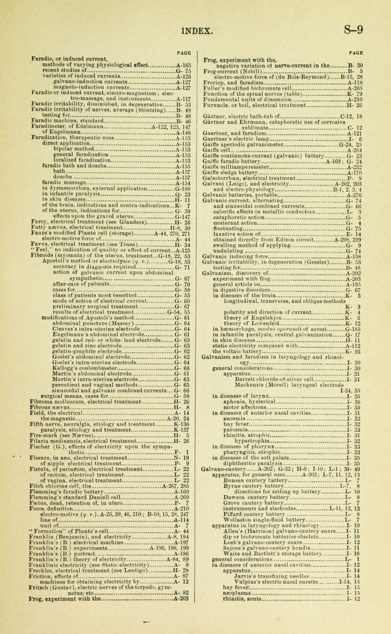 PAGE Faradio, or induced ourrent, methods of varying physiological affect A-165 recent studies of. Q. 75 varieties of induced currents A-126 galvano-induction currents A-127 magneto-induction currents A-127 Faradio or induced current, electro-magnetism ; elec- tro-massage, and instruments A-117 Faradic irritability, diminished, in defeneration B- 53 Faradic irritability of nerves, average (Stintzing) B- 48 testing for B- 48 Faradic machine, standard B- 46 Faradimeter. of Edelmann A-122, 123, 147 of Engelmann A-148 Faradization, therapeutic uses A-153 direct application A-153 bipolar method A-153 general faradization A-153 localized faradization A-153 faradic bath and douche A-155 bath A-157 douche A-157 faradic massage A-154 in dysmenorrhea, external application G-1SU in infantile paralysis Q. 23 in skin diseases H- II of the brain, indications and centra-indications...K- 7 of the uterus, indications for G- 39 effects upon the gravid uterus G-147 Farcy, electrical treatment (see Glanders) H- 26 Fatty nsevus, electrical treatment H-8, 30 Faure's modified Plante cell (storage) A-44, 27U, 271 electro-motive force of. ,....A- 4-1 Favns, electrical treatment (see Tinea) H- 34 Feel, no indication of quality or effect of current...A-125 Fibroids (myomata) of the uterus, treatment...G-18, 22, 53 Apostoli's method or electrolysis 17. v.) G-18, 53 accuracy in diagnosis required G- 71 action of galvanic current upon abdominal sympathetic G- 67 after-care of patients G- 7U cases for, G- 58 class of patients most benefited G- 55 mode of action of electrical current G- 60 preliminary surgical treatment G- 67 results of electrical treatment G-54, 55 modifications of Apostoli's method G- 61 abdominal puncture (Massey) G- 64 Cleaves's intra-utevine electrode G- 64 Engelmann's abdominal electrode ,G- 61 gelatin and red- or white- lead electrode G- 63 gelatin and zinc electrode G- 63 gelatin-graphite electrode G- 62 Goelet's abdominal electrode G- 62 Goelet's intra-uterine electrode G- 64 Kellogg's coulombmeter G- 68 Martin's abdominal electrode G- 61 Martin's intra-uterine electrode G- 63 percutieut and vaginal methods G- 65 sinusoidal and galvanic combined currents....G- 66 surgical means, cases for G- 58 Fibroma molluscum, electrical treatment H- 26 Fibrous nrevus H- 8 Field, the electrical A- 14 the magnetic A-20, 24 Fifth nerve, neuralgia, etiology and treatment K-136 paralysis, etiology and treatment K-137 Fire-mark (see Naevus) H- 5 Filaria medinensis, electrical treatment H- 26 Fischer (G.), effects of electricity upon the sympa- thetic F- 1 Fissure, in ano, electrical treatment N- 19 of nipple electrical treatment F- 9 Fistula, of perinflum, electrical treatment L- 22 of rectum, electrical treatment L- 22 of vagina, electrical treatment L- 22 Fitch chlorine cell, the A-267, 285 Flemming'e faradic battery A-169 Flemming's standard Daniell cell A-269 Foetus, dead, retention of, in utero P- 7 Force, definition A-210 electro-motive (7. <\)..A-25,39, 46, 210 ; B-10, 15, 28, 247 line of. A-1H unit of. A- 7 Formation of Plante's cell A- 44 Franklin (Benjamin), and electricity A-8, 194 Franklin's (B.) electrical machine A-197 Franklins (B.) experiments A-106, 198, 199 Franklin's (B.) portrait A-186 Franklin's (B.) theory of electricity A-84, 89 Frankliuic electricity*(see Static electricity) A- 8 Freckles, electrical treatment (see Lentigo) H- 28 Friction, effects of. A- 87 machines for obtaining electricity by A- 12 Fritsch (Gnstav). electric nerves of the torpedo, gym- notus, etc A- 82 PAGE Frog, experiment with the, negative variation of nerve-current in the B- 30 Frog-current (Nobili) B- 5 electro-motive force of (du Bois-Reyniond) B-15, 28 Froriep, and faradism A-118 Fuller's modified bichromate cell A-265 Function of the spinal nerves (table) K- 79 Fundamental units of dimension A-210 Furuncle, or boil, electrical treatment H- 26 Gartner, electric bath-tub of. C-12, 18 Gartner and Ehrmann, cataphoretic use of corrosive sublimate C- 12 Gaertner, and faradism A-121 Gaertner's electric lamp I- 6 Gaiffe aperiodic galvanometer .....G-24, 25 GaiiTeeell A-264 Gaiffe continuons-current (galvanic) battery.. G- 23 Gaiffe faradic battery A-169 ; G- 24 Gaiffe milliarapcremeter. A-232 Gaiffe sledge battery A-170 Galactorrhosa, electrical treatment P- 9 Galvani (Luigi), and electricity A-202, 203 and electro-physiology B-l, 2. 3, 4 Galvanic batteries, portable A-276 Galvanic current, alternating G- 74 and sinusoidal combined currents G- 66 calorific effects in metallic conductors.. L- 3 cataphoretic action G- 5 cauterant action G- 4 fluctuating G- 75 laxative action of. E- 14 obtained directly from Edison circuit A-298, 299 swelling method of applying G- 9 undulating G- 74 Galvanic inducing force A-158 Galvanic irritability, in degeneration (Gessler) .B- 53 testing for B- 48 Galvanism, discovery of.. A-202 experiment with frog A-203 general article on A-185 in digestive disorders G- 67 in diseases of the bruin K- 3 longitudinal, transverse, and oblique methods K- 3 polarity and direction of current K- 4 theory of Engelflkjon K- 5 theory of Louenield K- 12 in haemorrhage, moilus operandi of arrest G-185 in infantile paralysis, central galvanization Q- 17 in skin diseases H- 11 static electricity compared with A-112 the voltaic battery „ K- 93 Galvanism and fnradisin in laryngology and rhinol- ogy I- 30 general considerations I- 30 apparatus I- 31 Barrett ohloride-of-silver cell I- 31 Mackenzie (Morell) laryngeal electrode 1-34, 35 in diseases of larynx I- 35 aphonia, hysterical I- 36 motor affections I- 35 in diseases of anterior nasal cavities I- 31 anosmia I- 32 hay fever I- 32 parosmia I- 33 rhinitis, atrophic I- 31 hypertrophic I- 32 in diseases of pharynx I- 33 pharyngitis, atrophic I- 33 in diseases of the solt palate I- 35 diphtheritic paralysis „ ..I- 35 Galvano-cautery A-302; G-32; H-9 ; MO; L-l; M-49 apparatus, for general uses A-302; L-7, 11, 12, 13 Bnnsen cautery battery L- 7 Byrne cautery battery L-7, 8 directions for setting up battery L- 10 Dawson cautery battery L- 8 Grove cautery battery L- 7 instruments and electrodes L-ll, 12, 13 Piffard cautery battery L- 8 Woliaston single-fluid battery L- 7 apparatus in laryngology and rhinology I- 10 Allen's (Harrison) galvano-cautery snare I- 11 dip or bichromate batteries obsolete I- 10 Loeb's galvano-cautery snare I- 12 Sajous's galvano-cautery handle I- 11 Waite and Bartlett's storage batten I- 10 general considerations L- 1 in diseases of anterior nasal cavities I- 12 apparatus I- 14 Jarvis's transfixing needles I- 14 Vulpius's electric nasal curette 1-14, 15 hay fever I- 15 neoplasms ,.l- 15
