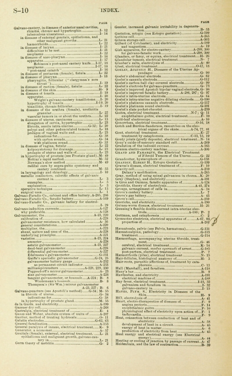 PAGE Galvano-cautery, in diseases of anterior nasal cavities, rhinitis, chronic and hypertrophic I- 12 tuberculous ulcerations I- 14 in diseases of external genitals, epithelioma, and other malignant growths L- 21 haemorrhoids •— L- 22 in diseases of larynx I- 21 difficulties to he met I- 21 neoplasms 1- 22 in diseases of nasopharynx I- 16 apparatus.. 17 Robinson's post-nasal cautery knife 1-17, lb neoplasms X' !* *' post-nasal catarrh I- 16 in diseases of perineum (female), fistula L- 22 in diseases of pharynx I- 18 pharyngitis, follicular ( clergyman's sore throat ') 1- 19 in diseases of rectum (female), fistula; I>- 22 in diseases of the skin H- 9 in diseases ot tonsils 1 19 apparatus 1 20 Wrights galvano-caut«ry ton3illotome I- 21) hypertrophy of tonsils 1-19, 2U tonsillitis, chronic follicular I- 19 in diseases of the urethra (female), urethritis granular L- 22 vascular tumors in or about the urethra........L- 22 in diseases of uterus, carcinuma li- 13 elongation of cervix, hypertrophic , Li- 23 fibroids, sessile intra-uterine G-32 ; L- 20 polypi and other pedunculated tumors L- 18 prolapse of vaginal walls and .L- 23 indications for G- 38 with carbon sounds G- 34 with platinum sound G- 33 in diseases of vagina, fistula* L- 22 kolpocystotoiny fur drainage I#- 23 prolapse of uterus and walls of. L- 23 in hypertrophy of prostate (see Prostate gland)..M- -19 Bottini's rapid method M- 52 Newman's alow method M- 49 radical cure by supra-pubic cystotomy and cautery combined M- 53 in laryngology ami rhinology.., I- 10 metallic conductors, calorific effects of galvanic current in , L- 3 examples. ,...L- 5 explanation L- 3 operative technique.. L- 13 surgical uses L- 1 Galvano-Faradic Co., cabinet and office battery..A-285, 2-<fJ Galvano-Faradic Co., faradic battery A-169 Galvano-Faradic Co., galvanic battery for electrol- ysis -.1- 29 Galvano-induction currents A-127 why preferable A-128 Galvanometer, the A-23, 220 general considerations A-220 multiplier, the A-223 shunt, nature and uses of the A-228 varieties A-23, 224 ammeter A-228 dead-beat galvanometer A-228 Gaifte's aperiodic galvanometer G-24, 25 galvanometer battery gauge A-232 as permanent circuit indicator.. A-233 milhamperemeters A-228, 329, 230 PoggendorfTs mirror galvanometer A- 23 sine galvanometer A-226 tangent galvanometer, or bounsule A-224 ; B- 8 Wiedemann's boutaolt B- 8 Thompson's (Sir Wm.) mirror galvanometer A-23,227: B- 6 Galvano-puncture (see Apostolus method) G-34; M- 55 in fibroids of uterus G- 34 indications for G- 38 in hypertrophv of prostate gland M- 55 de la Garde and electricity A-199 Gassner dry cell A-268 Gastralgia. electrical treatment of E- 4 Gauss and Weber, absolute svstem of units of A-207 Gautier, method of treating hydrocele O- 11 Gelatin electrodes G-62, 63 General faradization A-153 General paralysis of insane, electrical treatment K- 9 Generator, a misnomer A- 57 Genitals (female), external, electrical treatment L- 21 epithelioma and malignant growth, galvano-cau- tery in L- 21 Germ theory of metritis G- 2 Gessler. increased galvanic irritability in degenera- tion B- 53 Gestation, ectopic (see Ectopic gestation) G-199 Gethiuscell A-265 Gibson storage-cell A-303 Gilbert (of Colchester), and electricity A-189 and magnetism A- 19 Gish apparatus, fur electro-cautery A-299, 300 lor gal v a no-faradic work A-298, 3U0 Glanders, or farcy, or equina, electrical treatment....H- 26 Glaudular tumors, electrical treatment N- 7 Glauber's salts, electrolysis of. A- 40 Gleet, electrical treatment 0-17, 18 Goelet, Augustin H., Diseases of the Uterine Ap- pendages G- 90 Goelet's abdominal electrode G- 62 Goelet's cannula electrode G-112 Goelet's carbon-ball clay-covered electrode G- 99 Goelet's electrode for galvano-puncture G- 73 Goelet's improved Apostoli bipolar vaginal electrode..G- 98 Goelet's improved faradic battery -A-286, 287 ; G- 97 Goelet's intra-uteriue electrode G- 64 Goelet's intra-uterine negative dilating electrode G-100 Goelet's platinum cannula electrode G-117 Goelet's platinum sound electrode G-101 Goelet's slate pocket-rheostat A-239 Goitre, electrical treatment N-7 ; Q- 11 exophthalmic goitre, electrical treatment F- 10 Gold-leaf electroscope A- 10 Gonorrhoea, electrical treatment 0-16, 18 Gotcli and Burdou-Sanderson, researches on the elec- trical organs of the skate A-74, 77, 81 Gout, electrical treatment E- 27 treatment by cataphoresis C-13,15, 19 Gouty joints (gouty deposits), electrical treatment...N- 14 Gouy's oxide-of-mercury standard cell A-269 Gradation of the induced current A-165 Gramm electro-cautery machine A-306 Grand and Famarque, the Electrical Treatment of Fibroid Tumors of the Uterus G- 22 Grandcotter, hysterophore of. G-138 Gkandin, Egbert H„ Ectupic Gestation G-199 Graves's disease, electrical treatment of. F- 10 Gravity cell A-259 Delany's modification A-265 Gray, method of using spinal galvanism in chorea..,K- 20 Grey (Stephen), and electricity A-191 le Gros and Onimus, faradic apparatus of. A-124 Grotthus, theory of electrolysis A-41, 274 Groups, arrangement of cells in A- 34 Grove's cautery battery L- 7 Grove's gas battery A- 43 Grove's celt A-259 Guericke, and electricity A-190 Guinea-worm disease, electrical treatment II- 2b Gunning's flexible double-current intra-uterine elec- trode A-180; P- 2 Guttman, and cataphoresis C- 2 Hematocele, pelvic (see Pelvis, hsematoma) G-I31 Hematosalpinx, pathology G-113 Haemorrhage, accompanying uterine fibroids, treat- ment G- 46 galvanic current, modus o/i/rainh of arrest G-1K5 Hair-follicles, histological anatomy of. H- 3 Hair-roots, parasitic affections of. treatment hv cata- phoresis C- 13 Hall (Marshall), and faradism A-118 Hauy's bar B- 9 Hawkesbee. and electricity A-191 electrical machine of... A-188 Hay fever, electrical treatment 1-15, 32 galvanism and faradism in I- 32 galvano-cautery in I- 15 Hayes, Pi.ym. S.[ Electricity in Diseases of the Skin H- 9 HC1, electrolysis of. A- 41 Heart, electro-therapeutics of diseases of. F- 9 angina pectoris F- 14 exophthalmic goitre F- 10 physiological effect of electricity upon action of....F- 1 tachycardia .'. F- 9 Heat, connection between conduction of heat and of electricity A- 58 development of heat in a circuit A- 45 energy of heat in matter A- 6 production of electricity from heat A- 45 Heat energy and electrical energy (see Electrical energy) a- 44 Heating or cooling of junction by passage of current..A- 47 Heidenhain, and the law of contraction B- 39