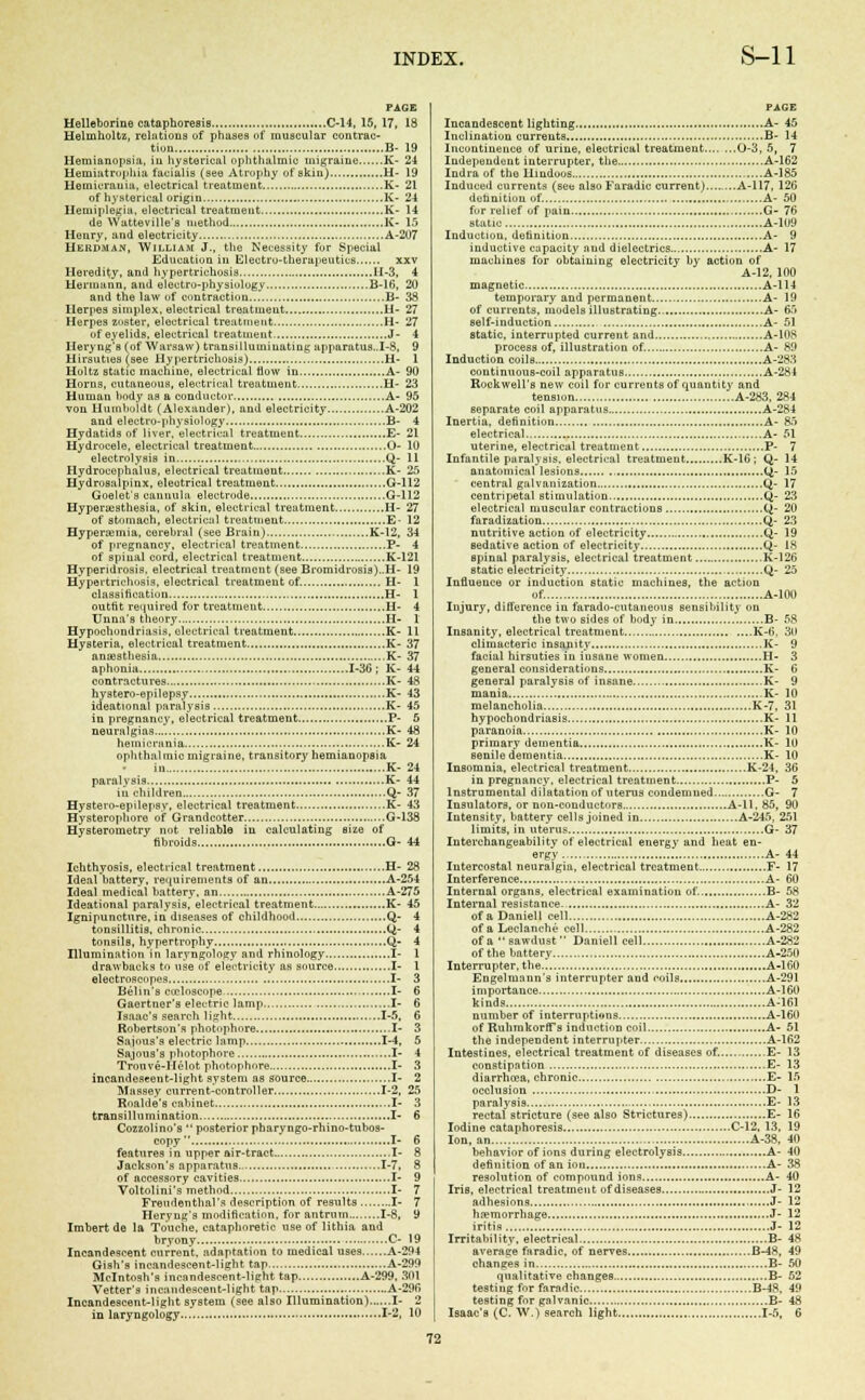 PAGE Helleborine cataphoresis C-14, 15, 17, 18 Helmholtz, relations of phases of muscular contrac- tion B- 19 Hemianopsia, in hysterical ophthalmic migraine K- 24 Hemiatrophia facialis (see Atrophy of skin) H- 19 Hemicrauiii, electrical treatment K- 21 of hysterical origin K- 24 Hemiplegia, electrical treatment K- 14 de Watteville's method K- 15 Henry, and electricity A-207 Hkrdman, William J., the Necessity for Special Education in Electro-therapeutics xxv Heredity, and hypertrichosis 11-3, 4 Hermann, and electro-physiology B-16, 20 and the law of contraction B- 38 Herpes simplex, electrical treatment H- 27 Herpes zoster, electrical treatment H- 27 of eyelids, electrical treatment J- 4 Heryng'B (of Warsaw) transilluminating apparatus..I-8, 9 Hirsuties (see Hypertrichosis) H- 1 Holtz static machine, electrical flow in A- 90 Horns, cutaneous, electrical treatment H- 23 Human hody as a conductor A- 95 von Humboldt (Alexander), and electricity A-202 and electro-physiology B- 4 Hydatids of liver,electrical treatment E- 21 Hydrocele, electrical treatment O- 10 electrolysis in Q- 11 Hydrocephalus, electrical treatment K- 25 Hydrosalpinx, eleotrical treatment G-112 Goelet's cannula electrode G-112 Hyperesthesia, of skin, electrical treatment H- 27 of stomach, electrical treatment E- 12 Hyperemia, cerehral (see Brain) K-12, 34 of pregnancy, electrical treatment P- 4 of spinal cord, electrical treatment K-121 Hyperidrosis, electrical treatment (see Bromidrosis)..H- 19 Hypertrichosis, electrical treatment of. H- 1 classification H- 1 outfit required for treatment H- 4 Unoa's theory H- 1 Hypochondriasis, electrical treatment K- 11 Hysteria, electrical treatment K- 37 anaesthesia K- 37 aphonia 1-36 ; K- 44 contractures K- 48 hystero-epilepsy K- 43 ideational paralysis K- 45 in pregnancy, electrical treatment P- 5 neuralgias K- 48 heinicrunia K- 24 ophthalmic migraine, transitory hemianopsia in K- 24 paralysis K- 44 in children Q- 37 Hystero-epilepsv, electrical treatment K- 43 Hysterophore of Grandcotter G-138 Hysterometry not reliable in calculating size of fibroids G- 44 Ichthyosis, electrical treatment H- 28 Ideal battery, requirements of an A-254 Ideal medical battery, an A-275 Ideational paralysis, electrical treatment K- 45 Ignipuncture, in diseases of childhood Q- 4 tonsillitis, chronic Q- 4 tonsils, hypertrophy Q- 4 Illumination in laryngology and rhinology I- 1 drawbacks to use of electricity as source I- 1 electroscopes I- 3 Belin's coploscope , I- 6 Gaertner's electric lamp I- 6 Isaac's search light 1-5, 6 Robertson's photophore I- 3 Sajous's electric lamp 1-4, 5 Sajous's photophore I- 4 Trouve-Helot photophore I- 3 incandescent-light system as source I- 2 Massey current-controller 1-2, 25 Roalde's cabinet I- 3 transillumination I- 6 Cozzolino's posterior pharyngo-rhino-tubos- copy I- 6 features in upper air-tract I- 8 Jackson's apparatus 1-7, 8 of accessory cavities I- 9 Voltolini's method I- 7 Freudenthal's description of results I- 7 Heryng's modification, for antrum 1-8, 9 Imbert de la Touche, cataplioretic use of lithia and bryony C- 19 Incandescent current, adaptation to medical uses A-294 Gish's incandescent-light tap A-299 Mcintosh's incandescent-light tap A-299. 301 Vetter's incandescent-light tap A-296 Incandescent-light system (see also Illumination) I- 2 in laryngology 1-2, 10 PAGE Incandescent lighting A- 45 Inclination currents B- 14 Incontinence of urine, electrical treatment 0-3, 5, 7 Independent interrupter, the A-162 Indra of the Hindoos A-185 Induced currents (see also Faradic current).... ...A-117, 126 definition of. A- 50 for relief of pain G- 76 static A-109 Induction, definition A- 9 inductive capacity and dielectrics A- 17 machines for obtaining electricity by action of A-12, 100 magnetic A-114 temporary and permanent A- 19 of currents, models illustrating.. A- 65 self-induction A- 51 static, interrupted current and A-108 process of, illustration of. A- 89 Induction coils A-283 continuous-coil apparatus. A-284 Rockwell's new coil for currents of quantity and tension A-283, 284 separate coil apparatus A-284 Inertia, definition A- 85 electrical A- 51 uterine, electrical treatment P- 7 Infantile paralysis, electrical treatment K-1G; Q- 14 anatomical lesions Q- 15 central galvanization Q- 17 centripetal stimulation Q- 23 electrical muscular contractions Q- 20 faradization Q- 23 nutritive action of electricity Q- 19 sedative action of electricity Q- 18 spinal paralysis, electrical treatment K-126 static electricity Q- 25 Influence or induction static machines, the action of. A-10D Injury, difference in farado-cutaneous sensibility on the two sides of body in. B- 58 Insanity, electrical treatment K-6, 30 climacteric insanity K- 9 facial hirsuties in insane women H- 3 general considerations K- 6 general paralysis of insane K- 9 mania K- 10 melancholia K-7, 31 hypochondriasis K- 11 paranoia K- 10 primary dementia K- 10 senile dementia K- 10 Insomnia, electrical treatment K-24, 36 in pregnancy, electrical treatment P- 5 Instrumental dilatation of uterus condemned G- 7 Insulators, or non-couductors A-ll, 85, 90 Intensity, battery cells joined in A-245, 251 limits, in uterus G- 37 Interchangeability of electrical energy and heat en- ergy A- 44 Intercostal neuralgia, electrical treatment F- 17 Interference A- 60 Internal organs, electrical examination of. B- 58 Internal resistance A- 32 of aDaniell cell A-282 of a Leclanchc cell A-282 of a sawdust Daniell cell A-282 of the battery A-250 Interrupter, the A-160 Engelmann's interrupter and coils A-291 importance A-160 kinds A-161 number of interruptions A-160 of RuhrakorfTs induction coil A- 51 the independent interrupter A-162 Intestines, electrical treatment of diseases of. E- 13 constipation E- 13 diarrhoea, ehronic E- 15 occlusion D- 1 paralysis E- 13 rectal stricture (see also Strictures) E- 16 Iodine cataphoresis C-12, 13. 19 Ion, an A-38. 40 behavior of ions during electrolysis A- 40 definition of an iou A- 38 resolution of compound ions A- 40 Iris, electrical treatment of diseases J- 12 adhesions J- 12 hemorrhage J- 12 iritis J- 12 Irritability, electrical B- 48 average faradic, of nerves B-48, 49 changes in B- 50 qualitative changes B- 52 testing for faradic B-48, 49 testing for galvanic B- 48 Isaac's (C. W.) search light 1-5, 6