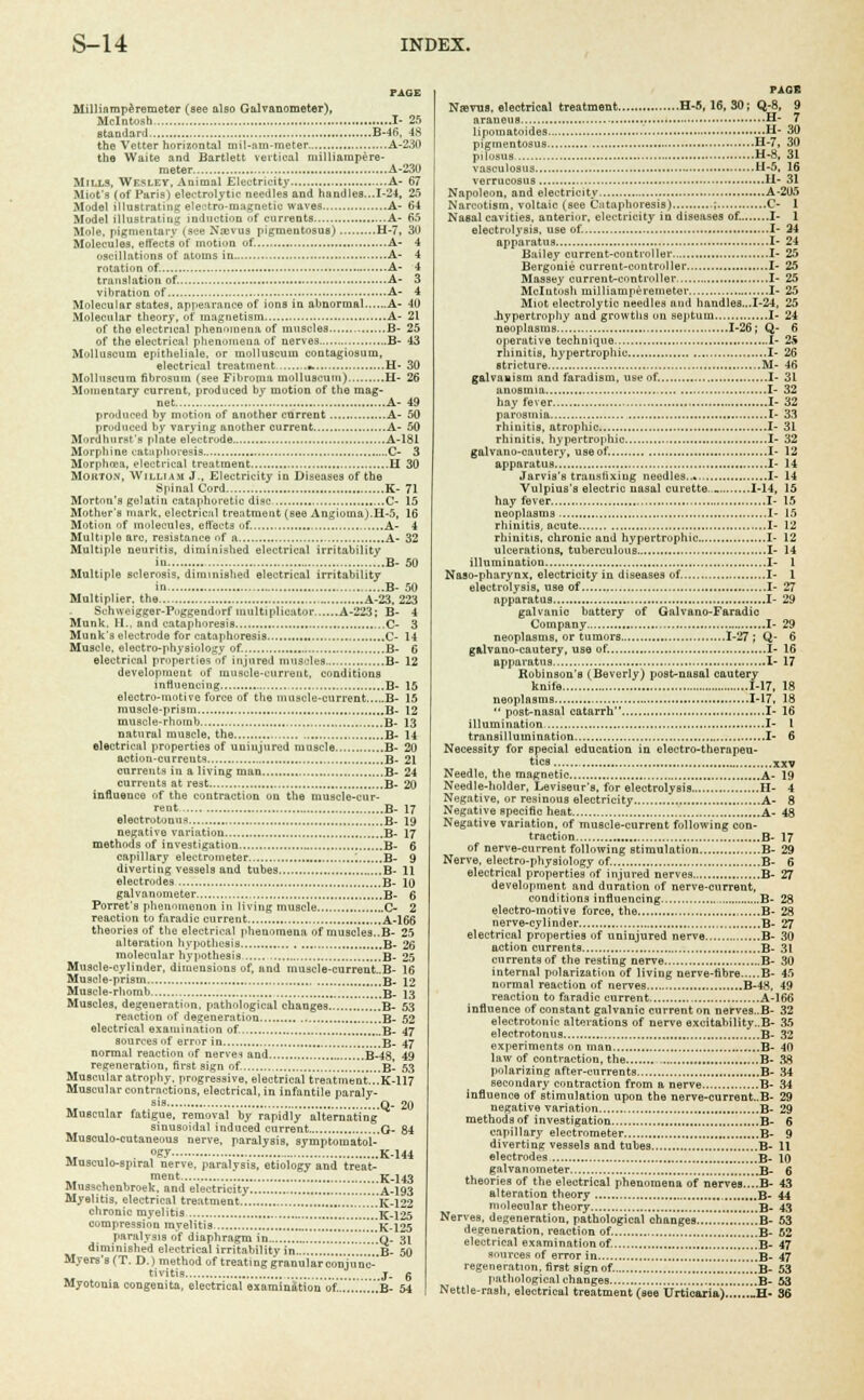PAGE Millinmperemeter (see also Galvanometer), Mcintosh I- 25 standard B-46, 48 the Vetter horizontal mil-am-meter A-230 the Waite and Bartlett vertical milliampere- meter A-230 Mills, Wesley, Animal Electricity A- 67 Miot's (of Paris) electrolytic needles and handles...1-24, 25 Model illustrating electro-magnetic waves A- 64 Model illustrating induction of currents A- 65 Mole, pigmentary (see Xajvus pigmentosus) H-7, 30 Molecules, effects of motion of. A- 4 oscillations of atoms in A- 4 rotation of. A- 4 translation of. A- 3 vibration of A- 4 Molecular states, appearance of ions in abnormal A- 40 Molecular theory, of magnetism.. A- 21 of the electrical phenomena of muscles B- 25 of the electrical phenomena of nerves B- 43 M'-»lluscum epitheliale, or moliuscuin contagiosura, electrical treatment a. H- 30 Molluscura fibrosum (see Fibroma moliuscuin) H- 26 Momentary current, produced by motion of the mag- net A- 49 produced by motion of another current A- 50 produced by varying another current A- 50 Mord hurst's plate electrode A-181 Morphine cataphoresis C- 3 Morphcea, electrical treatment H 30 Mokto.v, William J., Electricity in Diseases of the Spinal Cord K- 71 Morton's gelatin cataphoretic disc C- 15 Mother's mark, electrical treatment (see Angioma).H-5, 16 Motiou of molecules, effects of. A- 4 Multiple arc, resistance of a A- 32 Multifile neuritis, diminished electrical irritability in B- 50 Multiple sclerosis, diminished electrical irritability in B- 50 Multiplier, the A-23. 223 Schweigger-Poggendurf multiplicator A-223: B- 4 Munk. 11., and cataphoresis ,C- 3 Munk's electrode for cataphoresis C- 14 Muscle, electro-physiology of. B- 6 electrical properties of injured muscles B- 12 development uf muscle-current, conditions influencing B- 15 electro-motive force of the muscle-current B- 15 muscle-prism , B- 12 muscle-rhomb B- 13 natural muscle, the B- 14 electrical properties of uninjured muscle B- 20 action-currents B- 21 currents in a living man B- 24 currents at rest B- 20 influence of the contraction on the muscle-cur- rent. B- 17 electrotonns B- 19 negative variation B- 17 methods of investigation B- 6 capillary electrometer ; B- 9 diverting vessels and tubes B- 11 electrodes B- 10 galvanometer B- 6 Porret's phenomenon in living muscle C- 2 reaction to faradic current A-166 theories of the electrical phenomena of muscles..B- 25 alteration hypothesis B- 26 molecular hypothesis B- 25 Muscle-cylinder, dimensions of, and muscle-current..B- 16 Muscle-prism B_ \i Muscle-rhomb B- 13 Muscles, degeneration, pathological changes B- 53 reaction of degeneration B- 52 electrical examination of. B- 47 sources of error in B- 47 normal reaction of nerves and B-48 49 regeneration, first sign of. ..1....B- 53 Muscular atrophy, progressive, electrical treatment...K-117 Muscular contractions, electrical, in infantile paraly- sis q_ 20 Muscular fatigue, removal by rapidly alternating sinusoidal induced current O- 84 Musoulo-cutaneous nerve, paralysis, symptomatol- .. . . ,°Ey K-144 fllusculo-spiral nerve, paralysis, etiology and treat- ment K-143 Musschenbroek, and electricity ..'.'...'.'...A-193 Myelitis, electrical treatment .'.'..........'. ..K-122 chronic myelitis LwK-125 compression myelitis .K-125 paralysis of diaphragm in ',q- 31 diminished electrical irritability in ..B- 50 Myers's (T. D.) method of treating granular conjunc tivitis j. g Myotonia congenita, electrical examination of......7...B- 54 P1GE Ntevua, electrical treatment H-5, 16, 30; Q-8, 9 araneus H- 7 lipomatoides H- 30 pigmentosus H-7, 30 pilosus H-8, 31 vasculosus H-5, 16 verrucosus H- 31 Napoleon, and electricity A-205 Narcotism, voltaic (see Cataphoresis) ; C- 1 Nasal cavities, anterior, electricity in diseases of. I- 1 electrolysis, use of. I- 24 apparatus I- 24 Bailey current-controller I- 25 Bergonie current-controller I- 25 Massey current-controller I- 25 Mcintosh milliamperemeter I- 25 Miot electrolytic needles and handles...1-24, 25 .hypertrophy and growths on septum I- 24 neoplasms 1-26; Q- 6 operative technique I- 25 rhinitis, hypertrophic I- 26 stricture ,.M- 46 galvanism and faradism, use of. I- 31 anosmia I- 32 hay fever I- 32 parosmia I- 33 rhinitis, atrophic I- 31 rhinitis, hypertrophic I- 32 galvano-cautery, use of. I- 12 apparatus I- 14 Jarvis's transfixing needles..*.. I- 14 Vulpius's electric nasal curette. _ 1-14, 15 hay fever. I- 15 neoplasms I- 15 rhinitis, acute I- 12 rhinitis, chronic and hypertrophic I- 12 ulcerations, tuberculous I- 14 illumination I- 1 Naso-pharynx, electricity in diseases of. I- 1 electrolysis, use of I- 27 apparatus I- 29 galvanic battery of Galvano-Faradic Company I- 29 neoplasms, or tumors 1-27 ; Q- 6 gulvauo-cautery, use of. I- 16 apparatus I- 17 Robinson's (Beverly) post-nasal cautery knife 1-17, 18 neoplasms 1-17, 18 post-nasal catarrh I- 16 illumination I- 1 transillumination I- 6 Necessity for special education in electro-therapeu- tics xxv Needle, the magnetic A- 19 Needle-holder, Leviseur's, for electrolysis H- 4 Negative, or resinous electricity A- 8 Negative specific heat A- 48 Negative variation, of muscle-current following con- traction B- 17 of nerve-current following stimulation B- 29 Nerve, electro-physiology of. B- 6 electrical properties of injured nerves B- 27 development and duration of nerve-current, conditions influencing B- 28 electro-motive force, the , B- 28 nerve-cylinder B- 27 electrical properties of uninjured nerve B- 30 action currents B- 31 currents of the resting nerve B- 30 internal polarization of living nerve-fibre B- 45 normal reaction of nerves B-48, 49 reaction to faradic current A-166 influence of constant galvanic current on nerves..B- 32 electrotonic alterations of nerve excitability..!!- 35 electrotonus B- 32 experiments on man B- 40 law of contraction, the B- 38 polarizing after-currents B- 34 secondary contraction from a nerve B- 34 influence of stimulation upon the nerve-current.B- 29 negative variation B- 29 methods of investigation B- 6 capillary electrometer B- 9 diverting vessels and tubes. B- 11 electrodes B- 10 galvanometer B- 6 theories of the electrical phenomena of nerves....B- 43 alteration theory B- 44 molecular theory '..'.'...B- 43 Nerves, degeneration, pathological changes..... .....B- 53 degeneration, reaction of. B- 52 electrical examination of. B- 47 sources of error in B- 47 regeneration, first sign of. B- 53 pathological changes B- 53