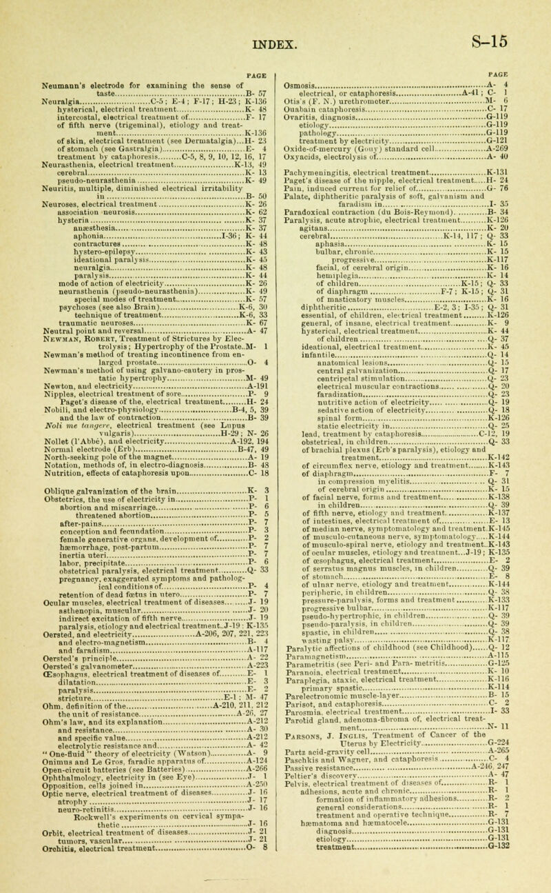 PAGE Neumann's electrode for examining the sense of taste B- 57 Neuralgia C-5 ; E-4 ; F-17 ; H-23 ; K-136 hysterical, electrical treatment K- 48 intercostal, electrical treatment of. F- 17 of fifth nerve (trigeminal), etiology and treat- ment K-136 of skin, electrical treatment (see Dermatalgia)...II- 23 of stomach (see Gastralgia) E- 4 treatment by cataphoresis C-5, 8, 9, 10, 12, 16, 17 Neurasthenia, electrical treatment K-13, 49 cerebral K- 13 pseudo-neurasthenia K- 49 Neuritis, multiple, diminished electrical irritability in B- 50 Neuroses, electrical treatment K- 26 association neurosis K- 62 hysteria K- 37 anaesthesia K- 37 aphonia 1-36; K- 44 contractures K- 48 hystero-epilepsy K- 43 ideational paralj Bis K- 45 neuralgia.... K- 48 paralysis K- 44 mode of action of electricity K- 26 neurasthenia (pseudo-neurasthenia) K- 49 special modes of treatment ~....K- 57 psyehoses (see also Brain) K-6, 30 technique of treatment K-6, 33 traumatic neuroses K- 67 Neutral point and reversal , A- 47 Newman, Robert, Treatment of Strictures by Elec- trolysis; Hypertrophy of the Prostate.,M- 1 Newman's method of treating incontinence from en- larged prostate ..O- 4 Newman's method of using galvano-cautery in pros- tatic hypertrophy M- 49 Newton, and electricity A-191 Nipples, electrical treatment of sore P- 9 Paget's disease of the, electrical treatment H- 24 Nobili, and electro-physiology B-4, 5, 39 and the law of contraction B- 39 Noli me tangere, electrical treatment (see Lupus vulgaris) H-29 ; N- 26 Nollet (l'Abbe). and electricity A-192. 194 Normal electrode (Erb) B-47. 49 North-seeking pole of the magnet .A- 19 Notation, methods of, in electro-diagnosis B- 48 Nutrition, effects of cataphoresis upon C- 18 Oblique galvanization of the brain K- Obstetrics, the use of electricity in P- abortion and miscarriage P* threatened abortion P- after-pains P conception and fecundation P- female generative organs, development of. P- hsemorrliage, post-partum P- inertia uteri P' labor, precipitate P' obstetrical paralysis, electrical treatment Q- pregnancy, exaggerated symptoms and patholog- ical conditions of. P- retention of dead foetus in utero P- Ocular muscles, electrical treatment of diseases J- asthenopia, muscular J- indirect excitation of fifth nerve.. J- paralysis, etiology and electrical treatment..J-19 ; K- Oersted, and electricity A-206, 207. 221. and electro-magnetism B- and farad ism A- Oersted'a principle A- Oersted's galvanometer A- CEsophagus, electrical treatment of diseases of. E- dilatation = .E> paralysis E' stricture E-l : M- Ohm. definition of the A-210, 211. the unit of resistance A-26 Ohm's law, and its explanation A' and resistance A' and specific value A- electrolytic resistance and A- One-fluid theory of electricity (Watson) A- Onimus and Le Gros. faradic apparatus of. A- Open-oircuit batteries (see Batteries) A- Ophthalmology. electricity in (see Eye) J- Opposition, cells joined in A- Optio nerve, electrical treatment of diseases J- atrophy J n euro-retinitis J- Rockwell's experiments on cervical sympa- thetic .....J- Orbit, electrical treatment of diseases J- tuuiors, vascular «J' Orchitis, electrical treatment O- PAGE Osmosis A- 4 electrical, or cataphoresis A-41 ; C- 1 Otis's (F. N.) urethromoter M- 6 Ouabain cataphoresis C- 17 Ovaritis, diagnosis G-119 etiology , G-119 pathology G-119 treatment by electricity G-121 Oxide-nf-mercury (Gouy) standard cell A-269 Oxyacids, electrolysis of, A- 40 Pachymeningitis, electrical treatment K-131 Paget's disease of the nipple, electrical treatment H- 24 Pain, induced current for relief of. G- 76 Palate, diphtheritic paralysis of soft, galvanism and faradism in I- 35 Paradoxical contraction (du Bois-Re_viin.ini) B- 34 Paralysis, acute atrophic, electrical treatment K-126 agitans K- 20 cerebral K-ll, 117; Q- 33 aphasia K- 15 bulbar, chronic , K- 15 progressive K-117 facial, of cerebral origin K- 16 hemiplegia K- 14 of children K-15; Q- 33 of diaphragm F-7 ; K-15; Q-31 of masticatory muscles K- 16 diphtheritic E-2, 3; 1-35; Q- 31 essential, of children, electrical treatment K-126 general, of insane, electrical treatment K- 9 hysterical, electrical treatment K- 44 of children Q- 37 ideational, electrical treatment.. K- 45 infantile Q- 14 anatomical lesions Q- 15 central galvanization Q- 17 centripetal stimulation Q- 23 electrical muscular contractions Q- 20 faradization Q- 23 nutritive action of electricity Q- 19 sedatne action of electricity Q- 18 spinal form K-126 static electricity in Q- 25 lead, treatment by cataphoresis C-I2, 19 obstetrical, iu children Q- 33 of brachial plexus (Erb's paralysis), etiology and treatment K-142 of circumflex nerve, etiology and treatment K-143 of diaphragm F- 7 in compression myelitis U- 31 of cerebral origin K- 15 of facial nerve, forms and treatment K-138 in children Q- 39 of fifth nerve, etiology and treatment K-137 of intestines, electrical treatment of. E- 13 of median nerve, symptomatology and treatment.K-145 of musculo-cutaneons nerve, symptomatology.,,.,K-144 of musculo-spiral nerve, etiology and treatment..K-143 of ocular muscles, etiology and treatment...J-19 ; K-135 of oesophagus, electrical treatment E- 2 of serratus magnus muscles, in children Q- 39 of stoiiinch E- 8 of ulnar nerve, etiology and treatment , .K-144 peripheric, in children Q- 38 pressure-paralysis, forms and treatment K-133 progressive bulbar K-117 pseudo-hvpertrophic, in children Q- 39 pseudo-paralysis, in children y- 39 spastic, in children Q- 38 wasting palsv K-117 Paralytic affections of childhood (see Childhood) Q- 12 Paramagnetism A-115 Parametritis (sec Peri- and Para-metritis G-125 Paranoia, electrical treatment K- 10 Paraplegia, ataxic, electrical treatment K-llfi primary spastic K-114 Parelectronomic muscle-layer B- 15 Parisot, and cataphoresis ...,C- 2 Parosmia, electrical treatment I- 33 Parotid gland, adenoma-fibroma of. electrical treat- ment N- 11 Parsons, J. Inglis, Treatment of Cancer of the Uterus by Electricity.. G-224 Partz acid-gravity cell.'. A-265 Pasehkis and Wagner, and cataphoresis ...C- 4 Passive resistance A-246 247 Peltier's discovery A- 47 Pelvis, electrical treatment of diseases of. R- 1 adhesions, acute and chronic R- 1 formation of inflammatory adhesions R- 2 general considerations R- 1 treatment and operative technique R- 7 hematoma and hematocele G-131 diagnosis G-131 etiology - G-131 treatment G-132