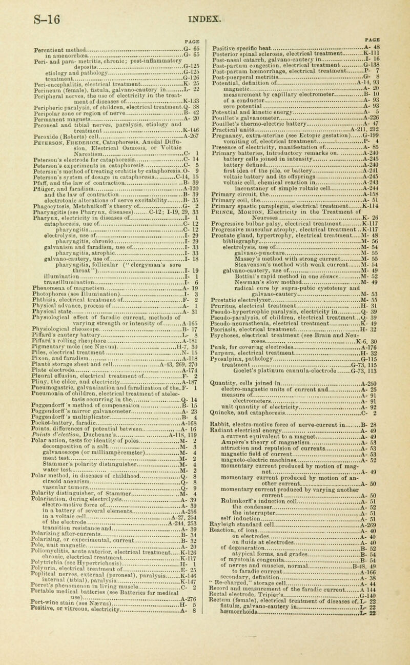 PAGE Percutient method ...O- 65 in amenorrhea G- 65 Peri- and para- metritis,chronic; post-inflammatory deposits G-125 etiology and pathology G-125 treatment *T1^ Peri-encephalitis, electrical treatment K- 25 Perineum (female), fistula, galvano-cautery in L- 22 Peripheral nerves, the use of electricity in the treat- ment of diseases of. K-1.13 Peripheric paralysis, of children, electrical treatinent.Q- 38 Peripolar zone or region of nerve B- 42 Permanent magnets A- 20 Peroneal and tibial nerves, paralysis, etiology and treatment K-146 Peroxide (Roberts) cell A-267 Peterson', FitEDEiurK, Cataphoresis. Anodal Diffu- sion. Electrical Osmosis, or Voltaio Narcotism C- 1 Peterson's electrode for cataphoresis C- 14 Peterson's experiments in cataphoresis C- 5 Peterson's method of treating orchitis by cataphoresis..O- 9 Peterson's system of dosage in cataphoresis C-14, 15 Pfaff. and the law of contraction B- 39 Pfliiger, and faradism A-120 and the law of contraction B- 39 electrotonie alterations of nerve excitability B- 35 Phagocytosis. Metchnikoff's theory of. G- 2 Pharyngitis (see Pharynx, diseases) C-12; 1-19,29, 33 Pharynx, electricity in diseases of. I- 1 cataphoresis, use of. C- 12 pharyngitis C- 12 electrolysis, use of. I- 29 pharyngitis, chronic I- 29 galvanism and faradism, use of. I- 33 pharyngitis, atrophic I- 33 galvano-cautery, use of. I- 18 pharyngitis, follicular (clergyman's sore throat) I- 19 illumination I- 1 trausillunii nation I- 6 Phenomena of magnetism., A- 19 Photophores (see Illumination) I- 3 Phthisis, electrical treatment of. F- 2 Physical advance, process of A- 1 Physical state A- 31 Physiological effect of faradic current, methods of varying strength or intensity of. A-165 Physiological rheoscope B- 17 Piffard's cautery battery L- 8 Piffard'3 ml I inn rheophore A-181 Pigmentary mole (see Nievus) 11-7, 3D Piles, electrical treatment N- 15 Pixon. and faradism A-118 Plante storage sheet and cell A-43, 269. 270 Plate electrode A-174 Pleural effusion, electrical treatment of. F- 2 Pliny, the elder, and electricity A-187 Pueumogastric, galvanization and faradization of the..F- 1 Pneumonia of children, electrical treatment of atelec- tasis occurring in the Q- 14 Poggendorff'3 method of compensation B- 15 PoOllendorff's mirror galvanometer A- 23 Poggendorff's mnltiplicator B- 4 Pocket-battery, faradic A-168 Points, differences of potential between ..A- 16 Points d'election, Duchenne's A-11S, 119 Polar action, tests for identity of poles M- 2 decomposition of a salt M- 3 galvanoscope (or milliamperemeter) M- 4 meat test M- 2 Stammer's polarity distinguisher M- 4 water test M- 2 Polar method, in diseases of childhood Q- 8 cirsoid aneurism Q. 8 vascular tumors q. 9 Polarity distinguisher, of Stammer M- 4 Polarization, during electrolysis A- 39 electro-motive force of...] A- 39 in a battery of several elements A-256 in a voltaic cell A-27, 254 of the electrode A-244- 253 transition resistance and .' .'*. a- 39 Polarizing after-currents ,B- 34 Polarizing, or experimental, current ,...b- 32 Pole, uuit magnetic A- 20 Poliomyelitis, acute anterior, electrical treatment K-126 chronic, electrical treatment K-117 Polytrichia (see Hypertrichosis) .,' H- 1 Polyuria, electrical treatment of. .„. E- 25 Popliteal nerves, external (peroneal), paralysis...'...'.IK-! 46 internal (tibial), paralysis K-147 Ferret's phenomenon in living muscle C- 2 Portable medical batteries (see Batteries for medical use) A-^6 Port-wine stain (see Nsevus) '„'„ H- 5 Positive, or vitreous, electricity  A- 8 PAGE Positive specific heat A- 48 Posterior spinal sclerosis, electrical treatment ...K-ll 1 Post-nasal catarrh, galvano-cautery in I- 16 Post-partum congestion, electrical treatment G-138 Post-partum haemorrhage, electrical treatment P- 7 Post-puerperal metritis G- H Potential, definition of. A-14. 93 magnetic A- 20 measurement by capillary electrometer B- 10 of a conductor A- 93 zero potential A- 93 Potential and kinetic enurgy A- 5 Pouillet's galvanometer A-226 Pouillet's thermo-electric battery A- 47 Practical units A-211. 212 Pregnancy, extra-uterine (see Ectopic gestation) G-I99 vomiting of, electrical treatment P- 4 Presence of electricity, manifestation of. A- 85 Primary batteries, introductory remarks on A-240 battery cells joined in intensity A-245 battery defined A-240 first idea of the pile, or battery A-241 voltaic battery and its offsprings A-245 voltaic cell, chemical reaction in A-243 inconstancy of simple voltaic cell A-244 Primary circuit, the A-158 Primary coil, the A- 51 Primary spastic paraplegia, electrical treatment K-114 Puince, Mokton, Electricity in the Treatment of Neuroses K- 26 Progressive bulbar palsy, electrical treatment K-117 Progressive muscular atrophy, electrical treatment...K-117 Prostate gland, hypertrophy, electrical treatment M- 48 bibliography M- 56 electrolysis, use of. M- 54 galvano-puncture M- 55 Massey's method with strong current M- 55 Steavenson's method with weak current M- 54 galvano-cautery, use of. M- 49 Bottini's rapid method in one seance,,. M- 52 Newman's slow inothod M- 49 radical cure by supra-pubic cystotomy and galvano-cautery , M- 53 Prostatic electrolyzer M- 55 Pruritus, electrical treatment H- 31 Pseudohypertrophic paralysis, electricity in Q- 39 Pseudo-paralysis, of children, electrical treatment...Q- 39 Pseudo-neurasthenia, electrical treatment , K- 49 Psoriasis, electrical treatment H- 32 Psychoses, electrical treatment (see Brain and Neu- roses K-6, 30 Punk, for covering electrodes A-176 Purpura, electrical treatment H- 32 Pyosalpinx, pathology G-115 treatment G-73, 115 Goelet's platinum cannula-eleetrode G-73, 113 Quantity, cells joined in A-250 electro-magnetic units of current and A- 25 measure of. A- 91 electrometers.... A- 91 unit quantity of electricity A- 92 Quincke, and cataphoresis C- 2 Rabbit, electro-motive force of nerve-current in B- 28 Radiant electrical energy A- 49 a current equivalent to a magnet A- 49 Ampere's theory of magnetism A- 53 attraction and repulsion of currents A- 53 magnetic field of current A- 53 magneto-electric machines A- 52 momentary current produced by motion of mag- net A- i9 momentary current produced by motion of an- other current A- 50 momentary current produced by varying another current A- 50 Ruhmkorffs induction coil A- 51 the condenser. A- 52 the interrupter , A- 51 self induction A- 51 Rayleigh standard cell A-269 Reaction, of inns A- 40 on electrodes A- 40 on fluids at electrodes A- 40 of degeneration B- 52 atypical forms, and grades B- 54 of myotonia congenita B- 54 of nerves and muscles, normal B-48. 49 to faradic current A-166 secondary, definition A- 38  Re-charged, storage cell .!!.A- 44 Record and measurement of the faradic current........A 144 Rectal electrode. Tripier's G-140 Rectum (female), electrical treatment of diseases of..L- 22 fistulas, galvano-cautery in L_ 22