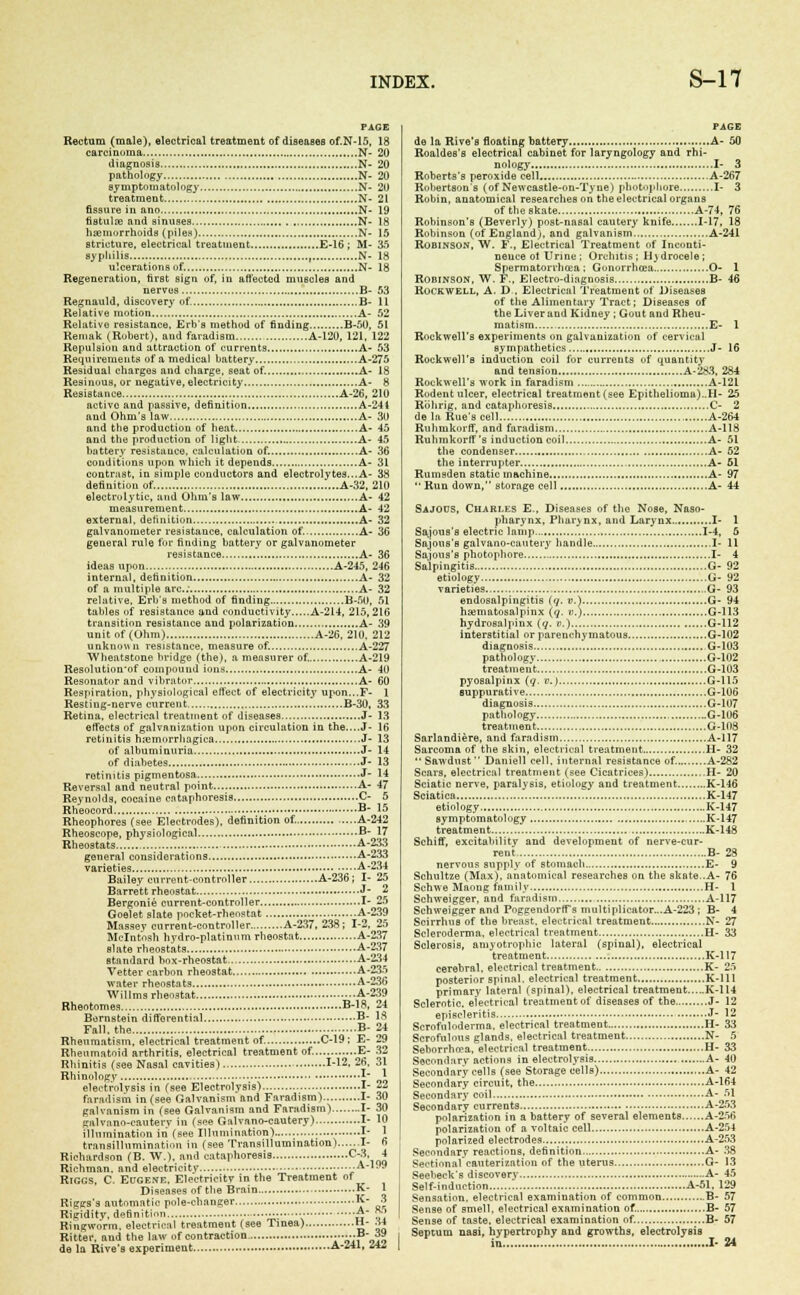 PAGE Rectum (male), electrical treatment of diseases of.N-15, 18 carcinoma N- 20 diagnosis N- 20 pathology N- 20 symptomatology N- 20 treatment N- 21 fissure in ano N- 19 fistula; and sinuses N- 18 haemorrhoids (piles) N- 15 stricture, electrical treatment E-16 ; M- 35 syphilis , N- 18 ulcerations of. N- 18 Regeneration, first sign of, in affected muscles and nerves B- 53 Regnauld, discovery of. B- 11 Relative motion A- 52 Relative resistance, Erb's method of finding B-50, 51 Reinak (Robert), and faradism A-120, 121, 122 Repulsion and attraction of currents A- 53 Requirements of a medical battery A-27 5 Residual charges and charge, seat of. A- 18 Resinuus, or negative, electricity A- 8 Resistance A-26, 210 active and passive, definition A-244 and Ohm's law A- 30 and the production of heat A- 45 and the production of light A- 45 battery resistance, calculation of. A- 36 conditions upon which it depends A- 31 contrast, in simple conductors and electrolytes...A- 38 definition of. A-32, 210 electrolytic, and Ohm's law A- 42 measurement A- 42 external, definition A- 32 galvanometer resistance, calculation of. A- 36 general rule for finding battery or galvanometer resistance A- 36 ideas upon A-245, 246 internal, definition A- 32 of a multiple arc; A- 32 relative, Erb's method of finding B-50, 51 tables of resistance and conductivity A-214, 215,216 transition resistance and polarization A- 39 unit of (Ohm) A-26, 210. 212 unknown resistance, measure of. A-227 Wheutstone bridge (the), a measurer of. A-219 Resolution'of compound ions A- 40 Resonator and vibrator A- 60 Respiration, physiological effect of electricity upon...F- 1 Resting-nerve current B-30, 33 Retina, electrical treatment of diseases J- 13 effects of galvanization upon circulation in the....J- 16 retinitis hemorrhagica J- 13 of albuminuria J- 14 of diabetes J- 13 retinitis pigmentosa J- 14 Reversal and neutral point A- 47 Reynolds, cocaine cataphoresis C- 5 Rheocord B 15 Rheophores (see Electrodes), definition of. A-242 Rheoscope, physiological B- 17 Rheostats A-233 general considerations A-233 varieties A-234 Bailey current-controller A-236; I- 25 Barrett rheostat J- 2 Bergonie current-controller I- 25 Goelet slate pocket-rheostat A-239 Massev current-controller A-237, 238 ; 1-2, 25 Mcintosh hydro-platinum rheostat A-237 slate rheostats A-237 standard box-rheostat A-234 Vetter carbon rheostat A-235 water rheostats A-236 Willms rheostat A-239 Rheotomes B-18, 24 Bernstein differential B- 18 Fall, the B- 24 Rheumatism, electrical treatment of. C-19: E- 29 Rheumatoid arthritis, electrical treatment of. E- 32 Rhinitis (see Nasal cavities) 1-12, 26, 31 Rhinolngv \~ * electrolysis in (see Electrolysis) I- 22 faradism in (see Galvanism and Faradism) I- 30 galvanism in (see Galvanism and Faradism) I- 30 galvano-eauterv in (see Galv a no-cautery) I- 10 illumination in (see Illumination) I- 1 transillumination in (see Transillumination) I- fi Richardson (B. W.), and cataphoresis a'ioq Richman. and electricity ..A-199 Riggs, C. Eugene. Electricity in the Treatment of Diseases of the Brain K- 1 Riggs's automatic pole-changer ■•■*■- 3 Rigidity, definition .-■ ■• A- R5 Ringworm, electrical treatment (see Tinea) H- >w Ritter, and the law of contraction ......B- 39 de la Rive's experiment A-Z41, 2AZ PAGE de la Rive's floating battery A- 50 Roaldes's electrical cabinet for laryngology and rhi- nology I- 3 Roberts's peroxide cell A-267 Robertson's (of Newcastle-ou-Tyue) photouhore I- 3 Robin, anatomical researches on the electrical organs of the skate A-74, 76 Robinson's (Beverly) post-nasal cautery knife 1-17. 18 Robinson (of England), and galvanism A-241 Robinson, W. F., Electrical Treatment of Inconti- nence ol Urine ; Orchitis ; H) drocele; Spermatorrhoea ; Gonorrhoea O- 1 Robinson, W. F., Electro-diagnosis B- 46 Rockwell, A. D , Electrical Treatment of Diseases of the Alimentary Tract; Diseases of the Liver and Kidney ; Gout and Rheu- matism E- 1 Rockwell's experiments on galvanization of cervical sympathetics J- 16 Rockwell's induction coil for currents of quantity and tension A-283. 284 Rockwell's work in faradism A-121 Rodent ulcer, electrical treatment(see Epithelioma)..11- 25 Riihrig, and cataphoresis C- 2 de la Rue's cell A-264 Ruhmkorff, and faradism A-118 Ruhmkorff's induction coil A- 51 the condenser A- 62 the interrupter A- 61 Rumsden static machine A- 97 Run down, storage cell A- 44 Sajods, Chari.es E., Diseases of the Nose, Naso- pharynx, Pharynx, and Larynx I- 1 Sajous's electric lamp 1-4, 6 Sajous's galvano-cautery handle I- 11 Sajous's photophore I- 4 Salpingitis G- 92 etiology G- 92 varieties G- 93 endosalpingitis (q. v.) G- 94 hematosalpinx (g. ».) G-113 hydrosalpinx (q. p.) G-112 interstitial or parenchymatous G-102 diagnosis G-103 pathology G-102 treatment G-103 pyosalpinx (q. v.) G-115 suppurative G-106 diagnosis G-107 pathology G-106 treatment G-108 Sarlandiere, and faradism A-117 Sarcoma of the skin, electrical treatment H- 32 Sawdust Daniell cell, internal resistance of. A-282 Scars, electrical treatment (see Cicatrices) H- 20 Sciatic nerve, paralysis, etiology and treatment K-146 Sciatica K-147 etiology K-147 symptomatology K-147 treatment K-148 Schiff, excitability and development of nerve-cur- rent B- 28 nervous supply of stomach E- 9 Schultze (Max), anatomical researches on the skate..A- 76 Schwe Maong family H- 1 Schweigger, and faradism A-117 Schweigger and PoggendorfTs multiplicator„.A-223 ; B- 4 Scirrhus of the breast, electrical treatment N- 27 Scleroderma, electrical treatment.. H- 33 Sclerosis, amyotrophic lateral (spinal), electrical treatment K-117 cerebral, electrical treatment K- 25 posterior spinal, electrical treatment K-11I primary lateral (spinal), electrical treatment K-114 Sclerotic, electrical treatment of diseases of the J- 12 episcleritis • J- 12 Scrofuloderma, electrical treatment II- 33 Scrofulous glands, electrical treatment N- 5 Seborrho?a, electrical treatment H- 3-3 Secondary actions in electrolysis A- 40 Secondary cells (see Storage cells) A- 42 Secondary circuit, the A-164 Secondary coil A- 51 Secondary currents A-253 polarization in a battery of several elements A-256 polarization of a voltaic cell A-254 polarized electrodes A-253 Secondary reactions, definition A- 38 Sectional cauterization of the uterus G- 13 Seebeck's discovery A- 45 Self-induction A-51, 129 Sensation, electrical examination of common B- 57 Sense of smell, electrical examination of. B- 57 Sense of taste, electrical examination of. B- 57 Septum nasi, hypertrophy and growths, electrolysis in I- 24