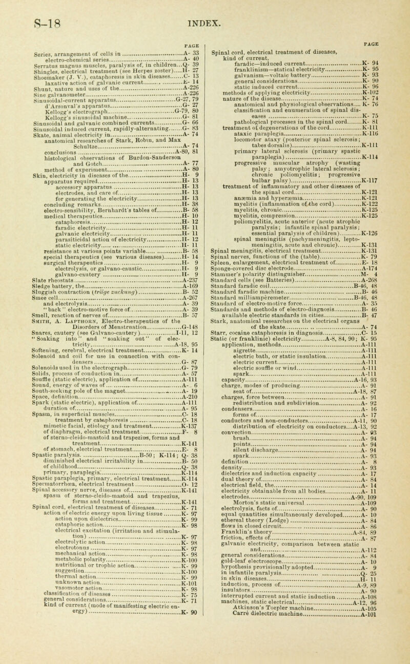 Series, arrangement of cells in A- 33 electro-chemical series A- 40 Serratua magnus muscles, paralysis of, in children...Q- 39 Shingles, electrical treatment (see Herpes zoster) H- 27 Shoemaker (J. V.), cataphoresis in skin diseases C- 13 laxative action of galvanic current K- 14 Shunt, nature and uses of the A-^ii Sine galvanometer — A~2£ Sinusoidal-current apparatus G--7, 79 d'Arsonval's apparatus G- 27 Kellogg's electrograph G-79, 80 Kellogg's sinusoidal machine G- 81 Sinusoidal and galvanic combined currents G- 66 Sinusoidal induced current, rapidly-alternating G- 83 Skate, animal electricity in A- 74 anatomical researches of Stark, Robin, and Max Schultze A- 74 conclusions A-80, 81 histological observations of Burdon-Sauderson and Gotch A- 77 method of experiment A- 80 Skin, electricity in diseases of the H- 9 apparatus required H- 13 accessory apparatus H- 13 electrodes, and care of. H- 13 for generating the electricity H- 13 concluding remarks H- 38 electro-sensibility, Bernhardt's tables of. B- 58 medical therapeutics H- 10 cataphoresis H- 12 faradic electricity H- 11 galvanic electricity U- 11 parasiticidal action of electricity H- 12 static electricity ,..H- 11 resistance at various points variable B- 58 special therapeutics (see various diseases) H- 14 eurgical therapeutics H- 9 electrolysis, or galvano-caustic II- 9 galvano-cautery H- 9 Slate rheostats A-237 Sledge battery, the A-169 Sluggish contraction {friige zuckung) B- 52 Smeecell ...A-267 and electrolysis A- 39  back  electro-motive force of.. A- 39 Smell, reaction of nerves of. B- 57 Smith, A. Lapthoii.v, Electro-therapeutics of the Disorders of Menstruation G-148 Snares, cautery (see Galvano-cautery) 1-11, 12  Soaking into  and  soaking out of elec- tricity A-1S, 95 Softening, cerebral, electrical treatment K- 14 Solenoid and coil for use in connection with con- densers G- 87 Solenoids used in the electrograph G- 79 Solids, process of conduction in A- 57 Souffle (static electric), application of. A-lll Sound, energy of waves of A- . 6 South-seeking pole of the magnet _ A- 19 Space, definition A-2I0 Spark (static electric), application of. A-lll duration of. A- 95 Spasm, in superficial muscles C- 18 treatment by cabaphoresis C- 18 mimetic facial, etiology and treatment K-137 of diaphragm, electrical treatment F- 8 of sterno-cleido-mastoid and trapezius, forms and treatment K-141 of stomach, electrical treatment E- 8 Spastic paralysis B-50 ; K-114 ; Q- 38 diminished electrical irritability in B- 50 of childhood Q- 33 primary, paraplegia K-114 Spastic paraplegia, primary, electrical treatment K-114 Spermatorrhoea, electrical treatment O- 12 Spinal accessory nerve, diseases of, K-141 spasm of sterno-cleido-mastoid and trapezius, forms and treatment K-141 Spinal cord, electrical treatment of diseases K- 71 action of electric energy upon living tissue K- 97 action upon dielectrics K- 99 cataphoric action K- 98 electrical excitation (irritation and stimula- tion) K- 97 electrolytic action K- 98 electrotonns K- 97 mechanical action K- 98 metabolic polarity , K-100 nutritional or trophic action K- 99 suggestion K-100 thermal action K- 99 unknown action K-101 vasomotor action K- 98 classification of diseases .!!«!!!K- 75 fenernl considerations K- 71 ind of current (mode of manifesting electric en- ergy) K- 90 PAGE Spinal cord, electrical treatment of diseases, kind of current, faradic—induced current K- 94 franklinism—statical electricity K- 95 galvanism—voltaic battery K- 93 general considerations K- 90 static induced current K- 96 methods of applying electricity K-102 nature of the disease K- 74 anatomical and physiological observations.... K- 76 classification and enumeration of spiual dis- eases K- 75 pathological processes in the spinal cord K- 81 treatment of degenerations of the cord K-lll ataxic paraplegia K-116 locomotor ataxy (posterior spinal sclerosis; tabes dorsal is) K-lll primary lateral sclerosis (primary spastic paraplegia) K-114 progressive muscular atrophy (wasting palsy ; amyotrophic lateral sclerosis ; chronic poliomyelitis; progressive bulbar palsy) K-117 treatment of inflammatory and other diseases of the spinal cord K-121 anaemia and hyperemia K-121 myelitis (inflammation of the cord) K-122 myelitis, chronic K-125 myelitis, compression K-125 poliomyelitis, acute anterior (acute atrophic paralysis; infantile spinal paralysis; essential paralysis of children) K-126 spinal meningitis (pachymeningitis, lepto- meningitis, acute and chronic) K-131 Spinal meningitis, electrical treatment K-131 Spinal nerves, functions of the (table) K- 79 Spleen, enlargement, electrical treatment of. E- 18 Sponge-covered disc electrode A-174 Stammer's polarity distinguisher M- 4 Standard cells (see Batteries) A-268 Standard faradic coil B-46, 48 Standard faradic machine B- 46 Standard milliamperemeter B--16, 48 Standard of electro-motive force A- 35 Standards and methods of electro-diagnosis B- 46 available electric standards in cities B- 47 Stark, anatomical researches on the electrical organs of the skate A- 74 Starr, cocaine cataphoresis in diagnosis C- 15 Static (or franklinic) electricity A-8, 84, 90; K- 95 application, methods A-lll aigrette A-lll electric bath, or static insulation A-l 11 electric current A-lll electric souffle or wind A-lll spark A-lll capacity A-16, 93 charge, modes of producing A- 91 seat of. A-18, 87 charges, force between A- 91 redistribution and subdivision A- 92 condensers A- 16 forms of. A- 17 conductors and non-conductors A-lt, 90 distribution of electricity on conductors....A-13, 92 convection A- 03 brush A- 94 points A- 94 silent discharge A- 94 spark ,..A- 93 definition A- 8 density A- 93 dielectrics and induction capacity A- 17 dual theory of. A- 84 electrical field, the A- 14 electricity obtainable from all bodies A- 11 electrodes A-90, 109 Morton's static universal A-109 electrolysis, facts of. A- 90 equal quantities simultaneously developed A- 10 ethereal theory (Lodge) A- 84 flows in closed circuit A- 86 Franklin's theory A-84, 89 friction, effects of. A- 87 galvanic electricity, comparison between static and A-l 12 general considerations ...A- 84 gold-leaf electroscope A- 10 hypothesis provisionally adopted A- 9 in infantile paralysis Q- 25 in skin diseases h. \\ induction, process of. A-9, K9 insulators A- 90 interrupted current and static induction A-108 machines, static electrical A-12, 96 Atkinson's Toepler machine A-105 Carre dielectric machine A-101