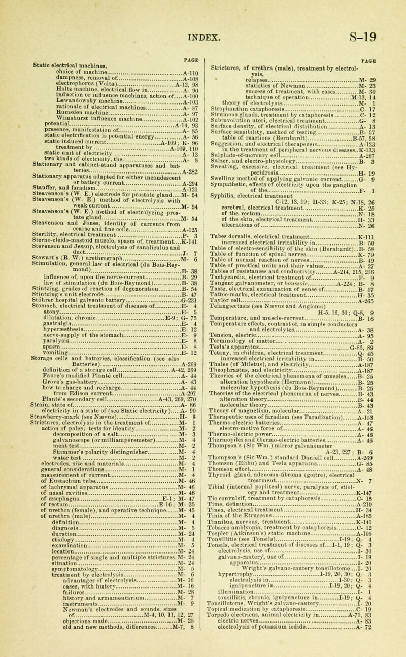 PACE Static electrical machines, choice of machine A-110 dampness, removal of. !!!a-108 electrophorus (Volta) ...A-12, 98 Holtz machine, electrical flow in A- 90 induction or influence machines, action of'....A-100 Lewandowsky machine A-103 rationale of electrical machines A- S7 Rumsden machine A- 97 Wimshurst influence machine A-102 potential A-14, 93 presence, manifestation of. A- 85 static electrification is potential energy ....A- 56 static induced cm-rent A-109;' Jv- 9b' treatment by A-109, 110 static unit of electricity .......' A- 13 two kinds of electricity, the .....................A- 8 Stationary and cabinet-stund apparatuses and bat ter'es A-282 Stationary apparatus adapted for either incandescent or battery current A-294 Stauffer, and faradism !!a-121 Steavenson's (W. E.) electrode for prostate gland!..M- 54 Steavensou's (W. E.) method of electrolysis with weak current M- 54 Steavenson's (W. E.) method of electndyzing pros- tate gland M- 54 Steavenson and Jones, identity of currents from coarse and tine coils A-125 Sterility, electrical treatment p. 3 Sterno-cleido-mastoid muscle, spasm of, treatment....K-141 Stevensou and Jessup, electrolysis of canaliculus and duct j. 7 Stewart's (R. W.) urethrograph M- 6 Stimulation, general law of electrical (du Bois-Rey- moud) B- 38 influence of, upon the nerve-current B- 29 law of stimulation (du Bois-Reymond) B- 38 Stintzing, grades of reaction of degeneration B- 54 Stintzing's unit electrode B- 47 Stohrer hospital galvanic battery G-231 Stomach, electrical treatment of diseases of. E- 4 atony E- 5 dilatation, chronic E-9; G- 75 gastralgia E- 4 hyperesthesia E- 12 nerve-supply of the stomach E- 9 paralysis E- 8 Bpasm E- 8 vomiting E- 12 Storage cells and batteries, classification (see also Batteries) A-269 definition of i\ stornge cell A-42, 269 Fanre's modified Plante cell A- 44 Grove's gas-battery A- 43 how to charge and recharge A- 44 from Edison current A-297 Plante's secondary cell A-43, 269, 270 Strain, state of. A- 86 electricity in a state of (see Static electricity) A- 90 Strawberry-mark (see Ngevus) .'. H- 6 Strictures, electrolysis in the treatment of. M- 1 action of poles; tests lor identity M- 2 decomposition of a salt M- 3 galvanoscope (or milliamperemeter) M- 4 meat test M- 2 Stammer's polarity distinguisher M- 4 water test M- 2 electrodes, size and materials M- 4 general considerations M- 1 measurement of current M- 4 of Eustachian tube M- 46 of lachrymal apparatus M- 46 of nasalcavities M- 46 of oesophagus E-l; M- 47 of rectum E-I6 ; M- 35 of urethra (female), and operative technique M- 45 of urethra (male) M- 4 definition M- 4 diagnosis M- 5 duration M- 24 etiology M- 4 examination M- 5 location M- 24 percentage of single and multiple strictures M- 24 situation M- 24 symptomatology M- 5 treatment by electrolysis M- 6 advantages of electrolysis .-...M- 16 cases, with historv M- 16 failures M- 28 history and armamentarium M- 7 instruments M- 9 Newman's electrodes and sounds, sizes of. M-4, 10. 11, 12, 27 objections made M- 25 old and new methods, differences M-7. 8 PAGE Strictures, of urethra (male), treatment by electrol- ysis. relapses M- 29 statistics of Newman M- 23 success of treatment, with cases M- 30 technique of operation M-13, 14 theory of electrolysis M- 1 Strophanthin cataphoresis C- 17 Strumous glands, treatment by cataphoresis C- 12 Subinvolution uteri, electrical treatment G- 8 Surface density, of electrical distribution A- 13 Surface sensibility, method of testing B- 57 table of reactions (Bernhardt) B-57, 58 Suggestion, and electrical therapeusis A-123 in the treatment of peripheral nervous diseases..K-I33 Snlpliato-of-mcrcury cell A-267 Sulzer, and electro-physiology B- 3 Sweating, excessive, electrical treatment (see Hy- peridrosis H- 19 Swelling method of applying galvanic current G- 9 Sympathetic, effects of electricity upon the ganglion of the F- 1 Syphilis, electrical treatment C-12, 13, 19; H-33; K-25; N-18. 26 cerebral, electrical treatment K- 25 of the rectum N- 18 of the skin, electrical treatment H- 33 ulcerations of N- 26 Tabes dorsalis. electrical treatment K-lll increased electrical irritability in B- 50 Table of electro-sensibility of the skin (Bernhardt)...B- 58 Table of function of spinal nerves K- 79 Table of normal reaction of nerves B- 49 Table of practical units and their values A- 27 Tables of resistances and conductivity A-214, 215, 216 Tachycardia, electrical treatment of. F- 9 Tangent galvanometer, or bousaole A-224 ; B- 8 Taste, electrical examination of sense of. B- 57 Tattoo-marks, electrical treatment H- 35 Taylor cell A-265 Telangiectasis (see Ncevus and Angioma) H-5, 16,30; Q-8, 9 Temperature, and muscle-current B- 16 Temperature effects, contrast of, in simple conductors and electrolytes A- 38 Tension, electric A- 95 Terminology of matter A- 2 Tesla's apparatus G-85, 89 Tetany, in children, electrical treatment Q- 45 increased electrical irritability in B- 50 Thales (of Miletus), and electricity A-187 Theophrastus, and electricity A-187 Theories of the electrical phenomena of muscles B- 25 alteration hypothesis (Hermann) B- 25 molecular hypothesis (du Bois-Reymond) B- 25 Theories of the electrical phenomena of nerves B- 43 alteration theory B- 44 molecular theory B- 43 Theory of magnetism, molecular A- 21 Therapeutic uses of faradism (see Faradization) A-153 Thermo-electric batteries A- 47 electro-motive force of. A- 46 Thermo-electric power A- 46 Thermopiles and thermo-electric batteries A- 46 Thompson's (Sir Win.) mirror galvanometer A-23. 227 ; B- 6 Thompson's (SirWm.) standard Daniell cell A-269 Thomson (Elihu) and Tesla apparatus G- 85 Thomson effect A- 48 Thyroid gland, adenoma-fibroma (goitre), electrical treatment N- 7 Tibial (internal popliteal) nerve, paralysis of, etiol- ogy and treatment K-147 Tic convulsif, treatment by cataphoresis C- 18 Time, definition A-210 Tinea, electrical treatment H- 34 Tinia of the Etruscans A-185 Tinnitus, nervous, treatment K-141 Tobacco amblyopia, treatment by cataphoresis C- 12 Toepler (Atkinson's) static machine A-105 Tonsillitis (see Tonsils) .1-19; Q- 4 Tonsils, electrical treatment of diseases of.. ..1-1, 19 ; Q- 3 electrolysis, use of. I- 30 galvano-cauter/, use of. I- 19 apparatus I- 20 Wright's gal v a no-cautery tonsillotome....I- 20 hypertrophy 1-19,20,30: Q- 3 electrolysis in 1-30; Q- 3 ignipuncture in 1-19, 20; Q- 4 illumination I- ] tonsillitis, chronic, ignipuncture in 1-19; Q- 4 Tonsillotome. Wright's galvano-cautery I- 20 Topical medication by cataphoresis C- 19 Torpedo electricus, animal electricity in A-71, 83 electric nerves A- S3 electrolysis of potassium iodide A- 72