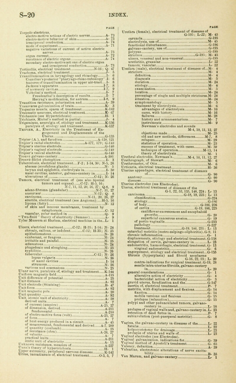 Torpedo electricus, electro-motive actions of electric nerves A- 73 electro-motive behavior of skin A- 73 irreciprocal conduction A- 74 mode of experiment ...A- 71 negative variations of current of active electric nerves A- 73 organ current A- 72 resistance of electric organs A- 74 secondary electro-motive act ons of electric organ and irreciprocal conduction A- 73 Torticollis, electrical treatment N-16; O,- 47 Trachoma, electrical treatment J- 5 Transilluminatinn in laryngology atid rhinology I- 6 Cozzuli no's posterior pharyngo-rliino-tuboscopy.I- 6 features i>f transillumination in upper air-tract....I- 8 Jackson's apparatus 1-7, 8 -■I accessory cavit.es 1-7, 9 Vultolini'a method I- 7 Freudenthnl's description of results I- 7 Heryug's modification, for antrum 1-8, 9 Transition resistance, polarization and A- 39 Transverse galvanization of brain K- 3 Trapezius muscle, spa«m of, treatment K-142 Traumatic neuroses, electrical treatment.... K- 67 Trichauxis (see Hypertrichosis) H- 1 Trichiasis, Michel's method in partial J- 4 Trigeminus, neuralgia of, etiology and treatment K-136 paralysis of, etiology and treatment K-137 Tripier, A., Electricity in the Treatment of En- gorgement and Displacements of tlie Uterus G-135 Tripier (A.), and faradisru A-120, 121 Tnpior's rectal electrodes A-177, 179; G-UO Tripier's uterine electrode. G-140 Tripier's vaginal electrode G-140 Tripier's vesical electrode G-140 Trouve galvano-cautery A-306 Trouve-llelot |ihotophore I- 3 Tuberculosis, electrical treatment F-2 ; 1-14,30; N-o, 26 abscess (scrofulous glands) N- 5 larynx and epiglottis, electrolysis in I- 30 naial cavities, anterior, galvano-cauterv in I- 14 ulcerations of C-12 ; N- 26 Tumors, electrical treatment of (see also Special tumors and organs) C-12: 11-5. 16; N-7, II, 12,20. 20. 27; Q-8, 9 adeno-fibroma (glandular) N-7. 11, 27 aneurism* ,.N*-I2; Q- 8 carcinoma , N-ll, 20. 26, 27 erectile, electrical treatment (see Angioma) H-5, 16 lipoma (fatty) N- 12 of skin and mucous membranes, treatment by cataphoresis C- 12 vascular, polar method in Q- 9 Two-fluid theory of electricity (Sumner) A- 9 Tyler Museum at Harlem, electrical machine in the...L- 1 Ulcer3, electrical treatment C-12; H-35: 1-14; N- 24 chronic, callous, or indolent C-12; H-35 ; N- 25 epitheliomatoug N- 26 exuberant, or fungous N- 24 irritable and painful N- 25 cedematous N- 24 phagedenic and sloughing N- 25 syphilitic N- 26 tubercular C-12; N- 26 lupus vulgaris N- 26 of nasal cavities I- 14 strumous N- 26 varicose and eczeraatous N- 25 Ulnar nerve, paralysis of, etiology and treatment K-144 Uniform magnetic field A-115 Unit difference of potential ..A- 25 Unit distance ....A- 92 Unit electrode (Stintzing) !.!!!.B- 47 Unit force a- 92 Unit magnetic pole A- 20 Unit quantity ...*A- 92 Unit atomic unit of electricity '.!'.'.'.'.'.'.'.'.'.'.'.. A- 58 derived units m a- 7 of current (ampere) ...'.!.!!!.!i!!A-25l 27 of dimension, derived A-211 fundamental A-210 of electro-motive force (volt) .....A-25 27 of force '[ j^'_ j of heat energy produced in a circuit!!.^!!iA- 45 of measurement, fundamental and derived A-7. 209 f quantity (coulomb) a_ 25 of resistance (ohm) A-26 27 of velocity „ \'m 7 practical units .!!!!.!!!!!!!'..'.'.',A-211 Unknown resistance, measure of. A-227 Unna's theory of hypertrichosis H- 1 Upper extremity, peripheral nervous diseases.... '. K-142 Urine, incontinence of, electrical treatment 0-3 5 7 PAGE Urethra (female), electrical treatment of diseases of V G-195; L-22; M- 45 caruncle ■■•■ G-195 electrolysis, use of. M- 45 functional disturbances G-196 galvano-cautery, use of. G-195 polypus G-195 stricture G-195 ; M- 45 ulcers, venereal and non-venereal G-195 urethritis, granular L- 22 tumors, vascular L- 22 Urethra (male), electrical treatineut of diseases of...M- 4 stricture M- 4 definition M- 4 diagnosis M- 5 duration M- 24 etiology M- 4 examination M- 5 location M- 24 percentage of single and multiple strictures.M- 24 situation M- 24 symptomatology M- 5 treatment by electrolysis , M- 6 advantages of electrolysis ,...M- 16 cases, with history.. ,..M- 16 failures '. M- 28 history and arinamentarium M- 7 instruments _M- 9 Newmans electrodes and sounds M-4, 10, 11. 12, 27 objections made M- 25 old and new methods, differences M-7, 8 relapses M- 29 statistics of operation M- 23 success (if treatment, with cases M- 30 technique of operation M-13, 14 theory of electrolysis. „..„„„. M- 1 Urethral electrodes. Newman's.. M-4, 10, ii, 12, 27 Urethrograph. of Stewart ..flj;. 6 U re thro meter, of Otis fcf_ g Urticaria, electrical treatment H- 36 Uterine appendages, electrical treatment of diseases yf- G- 90 anatomy q. 90 diseases ,q. 90 Uterine electrodes (see Electrodes). Uterus, electrical treatment of diseases of the G-I. 22, 53, 135, 148.224; L- 13 carcinoma G-18, 19, 225 ; L- 13 classification G-224 etiology G-1S0 of body G-186, 226 of cervix G-19, 186, 225 cauliflower excrescences and encephaloid growths G- 20 superficial cancerous erosion G- 19 of nortio vaginalis G-233 pathology G-227 treatment G-19, 186. 231: L- 13 catarrhal metritis (metro-salpingo-o'dphoritis)..G-9, 11 chronic inflammation G- 1 displacements, etiology and electrical treatment..G-138 elongation of cervix, galvano-cautery in L- 23 endometritis, hemorrhagic, electrical treatinent..G- 13 virginal endometritis G- 6 engorgement, etiology and electrical treatment...G-135 fibrosis (hyperplasia) and fibroid neoplasms G-16, 22, 53 ; L- 20 contra-indications for surgical treatment .G-19, 28 sessile intra-uterine fibroids, galvano-cautery in L- 20 general considerations G- I alterative action of electricity G- 4 bactericidal action of electricity G- 3 gravid uterus, faradization and the G-147 inertia of, electrical treatment P- 7 metritis, with displacement and flexions G- 14 fixation G- 14 mobile versions and flexions G- 15 prolapse (relaxation) G- 15 polypi and other pedunculated tumors, galvano- cautery in Jj. 18 prolapse of vaginal walls and, galvano-cautery in..L- 23 retention of dead foetus in P- 7 subinvolution (post-puerperal metritis) G- 8 Vagina, the galvano-cauterv in diseases of the L- 22 fistulse L- 22 kolpocystotomy for drainage ,„L- 23 prolapse of uterus and walls of. L- 23 Vaginal electrodes (see Electrodes). Vaginal galvanization, indications for G- 39 Vaginal method of Apostoli's treatment G- 65 Valenev, definition a- 39 Valentine, electrotonic alterations of nerve excita- bility b_ 35 Van Marum, and galvano-cautery L_ 1