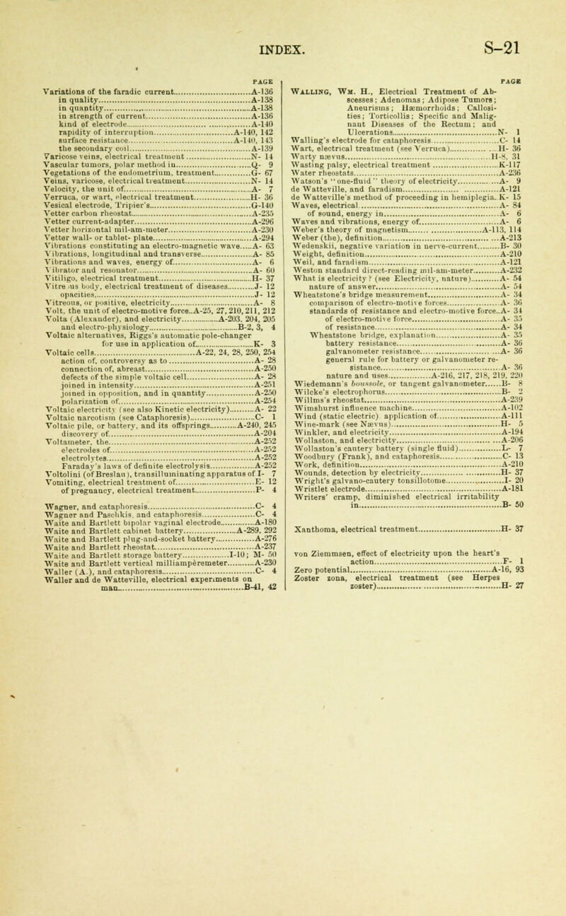 PAGE Variations of the faradic current A-136 in quality A-138 in quantity A-138 in strength of current A-136 kind of electrode A-140 rapidity of interruption A-140, 142 surface resistance A-140, 143 the secoudary coil A-139 Varicose veins, electrical treatment N- 14 Vascular tumors, polar method iu (^- 9 Vegetations of the endometrium, treatment G- 67 Veins, varicose, electrical treatment N- 14 Velocity, the unit of. A- 7 Verruca, or wart, electrical treatment H- 36 Vesical electrode, Tripier's G-140 Vetter carbon rheostat „...A-235 Vetter current-adapter A-296 Vetter horizontal mil-am-moter A-230 Vetter wall- or tablet- plate A-294 Vibrations constituting an electro-magnetic wave A- 63 Vibrations, longitudinal and transverse A- 85 Vibrations and waves, energy of. A- 6 Vibrator and resonator _ A- 60 Vitiligo, electrical treatment. H- 37 Vitre -us body, electrical treatment of diseases J- 12 opacities J- 12 Vitreous, or positive, electricity A- 8 Volt, the unit of electro-motive force..A-25, 27.210,211, 212 Volta (Alexauder), and electricity A-203. 204, 205 and eleutro-physiulogy B-2, 3, 4 Voltaic alternatives, Riggs's automatic pole-changer for use in application of. K- 3 Voltaic cells A-22, 24, 28, 250, 254 action of, controversy as to A- 28 connection of. abreast A-250 defects of the simple voltaic cell A- 28 joined in intensity A-251 joined in opposition, and in quantity A-250 polarization of. A-254 Voltaic electricity {see also Kinetic electricity) A- 22 Voltaic narcotism (see Cataphoresis) C- 1 Voltaic pile, or battery, and its offsprings A-240, 245 discovery of. A-204 Voltameter, the A-252 e'ectrodes of. A-252 electrolytes A-252 Faraday's laws of definite electrolysis A-252 Voltolini (o'fBreslaiw, transilluininating apparatus of I- 7 Vomiting, electrical treatment of. E- 12 of pregnancy, electrical treatment P- 4 Wagner, and cataphoresis C- 4 Wagner and Paschkis, and cataphoresis C- 4 Waite and Bartlett bipolar vaginal electrode A-180 Waite and Bartlett cabinet battery A-289. 292 Waite and Bartlett phig-and-socket battery A-276 Waite and Bartlett rheostat A-237 Waite and Bartlett storage battery 1-10 ; M- 60 Waite and Bartlett vertical milliatnperemeter A-230 Waller (A.), and cataphoresis C- 4 Waller and de Wattevillo, electrical experiments on PAGE Walling, Wm. H., Electrioal Treatment of Ab- scesses ; Adenomas ; Adipose Tumors; Aneurisms ; Haemorrhoids ; Callosi- ties ; Torticollis; Specific and Malig- nant Diseases of the Rectum; and Ulcerations N- 1 Walling's electrode for cataphoresis C- 14 Wart, electrical treatment (see Verruca) H- 36 Warty n.-evns H-8, 31 Wasting palsy, electrical treatment Jv-117 Water rbeostnts A-236 Watson's one-fluid theory of electricity A- 9 de Watteville, and faradism A-12L de Watteville's method of proceeding in hemiplegia. K- 15 Waves, electrical A- 84 of Bound, energv in A- 6 Waves and vibrations, energy of. A- 6 Weber's theory of magnetism A-113, 114 Weber (the), definition A-213 Wedenskii, negative variation in nerve-current B- 30 Weight, definition A-210 Weil, and faradism A-121 Weston standard direct-reading mil-am-meter A-232 What is electricity '! (see Electricity, nature ) A- 54 nature of answer A- 54 Wheatstone's bridge measurement A- 34 comparison of electro-motive furces A- 30 standards of resistance and electro-motive forcc.A- 34 of electro-mothe force A- 35 of resistance A- 34 Wheatstone bridge, explanation A- 35 battery resistance A- 3b galvanometer resistance A- 36 general rule for battery or galvanometer re- sistance A- 36 nature and uses A-216, 217, 218, 2iy, 220 Wiedemann's bii*snte, or tangent galvanometer B- 8 Wilcke's electrophorus B- 2 Willms's rheostat A-239 Wimshurst infloence machine A-102 Wind (static electric) application ot A-lll Wine-mark (see Na*vns) H- 5 Winkler, and electricity A-194 Wollaston, and electricity A-206 Wollaston's cautery battery (single fluid) L- 7 Woodbury (Frank), and cataphoresis C- 13 Work, definition A-210 Wounds, detection by electricity H- 37 Wriglit's galvano-cautery tonsillotome I- 20 Wristlet electrode . A-181 Writers' cramp, diminished electrical irritability in B- 50 Xanthoma, electrical treatment H- 37 von Ziemmsen, effect of electricity upon the heart's action F- 1 Zero potential A-16, 93 Zoster zona, electrical treatment (see Herpes
