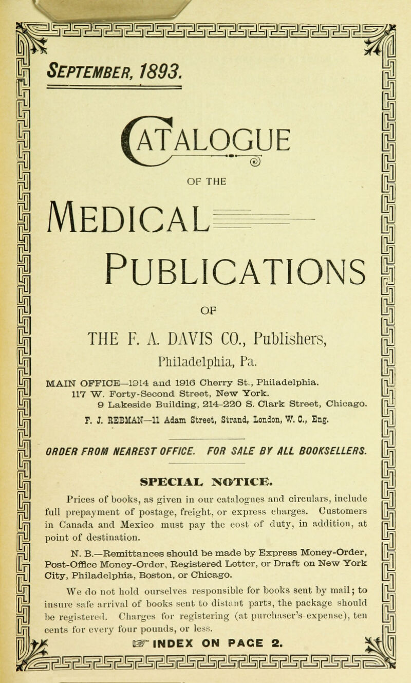ft ft I I 5r353H2SEslMMmSMgMgMgsSmm§MM September, 1893. Catalogue OF THE Medical Publications OF THE F. A. DAVIS CO., Publishers, Philadelphia, Pa. MAIN OFFICE—1914 and 1916 Cherry St., Philadelphia. 117 W. Forty-Second Street, New York. 9 Lakeside Building, 214-220 S. Clark Street, Chicago. P. J. EEBMAN—11 Adam Street, Strand, London, W. 0„ Eng. ORDER FROM NEAREST OFFICE. FOR SALE BY ALL BOOKSELLERS. SPECIAL NOTICE. Prices of books, as given in our catalogues and circulars, include full prepayment of postage, freight, or express charges. Customers in Canada and Mexico must pay the cost of duty, in addition, at point of destination. N. B.—Remittances should be made by Express Money-Order, Post-OflQce Money-Order, Registered Letter, or Draft on New York City, Philadelphia, Boston, or Chicago. We do not hold ourselves responsible for books sent by mail; to insure safe arrival of books sent to distant parts, the package should be registered. Charges for registering (at purchaser's expense), ten cents for every four pounds, or less. IT INDEX ON PACE 2. 1 I