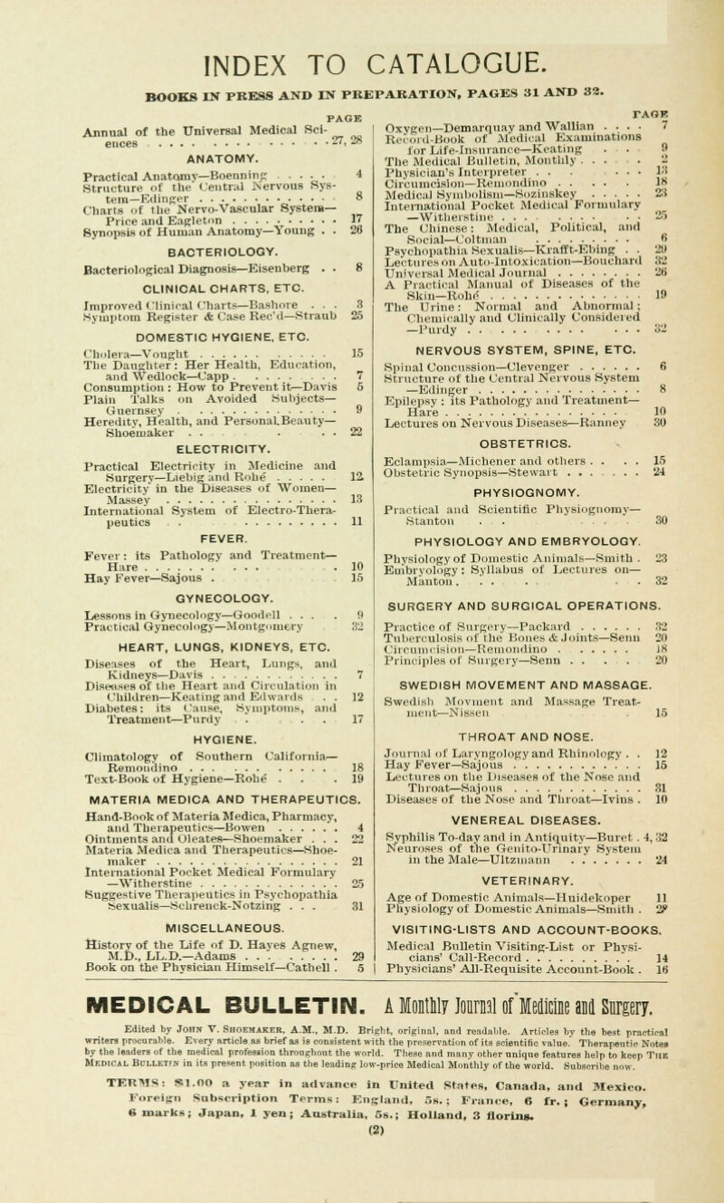 INDEX TO CATALOGUE. BOOKS IN PRESS AND IN PREPARATION, PAGES 31 AND 82. PAGE Annual of the Universal Medical Sci- ences . . 27, 28 ANATOMY. Practical Anatomy—Boenninp 4 Structure of the Central .Nervous Sys- tem—Eiiinger „••■' ° Charts of the Nervo-Vascular System- Price and Eagletnn 1 Synopsis of Human Anatomy—Young . . 26 BACTERIOLOGY. Bacteriological Diagnosis—Eisenberg . . 8 CLINICAL CHARTS, ETC. Improved Clinical Charts—Bashore ... 3 Symptom Register & Case Rec'd—Straub 25 DOMESTIC HYGIENE, ETC. Cholera—Vought 15 The Daughter : Her Health, Education, and Wedlock—Capp 7 Consumption : How to Prevent it—Davis 5 Plain Talks on Avoided Subjects- Guernsey 9 Heredity, Health, and PersonaLBeauty— Shoemaker . . . . . 22 ELECTRICITY. Practical Electricity in Medicine and Surgery—Liebigand Rohe 12 Electricity in the Diseases of Women— Massey 13 International System of Electro-Thera- peutics 11 FEVER. Fever: its Pathology and Treatment— Hare .10 Hay Fever—Sajous . 15 GYNECOLOGY. Lessons in Gynecology—Goodell ... . !i Practical Gynecology—Montgomery 32 HEART, LUNGS, KIDNEYS, ETC. Diseases of the Heart, Lungs, and Kidneys—Davis 7 Diseases of the Heart and Circulation in Children—Keating and Edwards . . 12 Diabetes: its Cause, Symptoms, and Treatment—Purdy '. ... 17 HYGIENE. Southern California— Climatology of Remondino 18 Text-Book of Hygiene—Roh^ . .19 MATERIA MEDICA AND THERAPEUTICS. Hand-Book of Materia Medica, Pharmacy, and Therapeutics—Bowen 4 Ointments and Oleates—Shoemaker ... 22 Materia Medica and Therapeutics—Shoe- maker 21 International Pocket Medical Formulary —Witherstine 25 Suggestive Therapeutics in Psychopathia Sexualis—Sohrenck-Notzirig ... 31 MISCELLANEOUS. History of the Life of D. Haves Agnew, M.D., LL.D.—Adams 29 Book on the Physician Himself—Cathell. 5 rAGF. . 7 Oxygen—Demarquav and Wallian .... Record-Book of Medical Examinations for Life-insurance—Keating The Medical Bulletin, Monthly ... .2 Physician's Interpreter ... ... 13 Circumcision—Reiuondino 18 Medical Symbolism—Sozinskey 23 International Pocket Medical Formulary —Witherstine ... .... The Chinese: Medical, Political, and Social—Coltman Psychopathia Sexualis—Krafft-Ebing . . Lectures on Auto-Intoxication—Bouchard Universal Medical Journal A Practical Manual of Diseases of the Skin—Roh<? 19 The Urine: Normal and Abnormal; Chemically and Clinically Considered —Purdy .... ... 32 NERVOUS SYSTEM, SPINE, ETC. Spinal Concussion—Clevenger 6 Structure of the Central Nervous System —Edinger 8 Epilepsy : its Pathology and Treatment- Hare 10 Lectures on Nervous Diseases—Ranney : 30 OBSTETRICS. Eclampsia—Michener and others . . Obstetric Synopsis—Stewart ... PHYSIOGNOMY. Practical and Scientific Physiognomy— Stanton . . ... PHYSIOLOGY AND EMBRYOLOGY. Physiology of Domestic Animals—Smith . Embryology : Syllabus of Lectures on— Mantou...... . . 15 24 30 SURGERY AND SURGICAL OPERATIONS. Practice of Surgery—Packard 32 Tuberculosis of the Bones & Joints—Senn 20 Circumcision—Reiuondino J8 Principles of Surgery—Senn ..... 20 SWEDISH MOVEMENT AND MASSAGE. Swedish Movinent and Massage Treat- ment—Nissen 15 THROAT AND NOSE. Journal of Laryngology and Rhinology . . 12 Hay Fever—Sajous 15 Lectures on the Diseases of the Nose and Throat—Sajous 31 Diseases of the Nose and Throat—Ivins . lo VENEREAL DISEASES. Syphilis To-day and in Antiquity—Buret. 4,32 Neuroses of the Genito-Urinary System in the Male—Ultzmann 24 VETERINARY. Age of Domestic Animals—Huidekoper 11 Physiology of Domestic Animals—Smith . 2P VISITING-LISTS AND ACCOUNT-BOOKS. Medical Bulletin Visiting-List or Physi- cians' Call-Record *. 14 Physicians' All-Requisite Account-Book . 10 MEDICAL BULLETIN. A lontnlr Journal ofMedicine and Surgery. Edited by John V. Shoemaker. A.M., M.D. Bright, original, and readable. Articles by the beat practical writers procurable. Every article as brief as is consistent with the preservation of its scientific value. Therapeutic Notes by the leaders of the medical profession throughout the world. These and many other unique features help to keep The Medical BulleT'n in its present position as the leading low-price Medical Monthly of the world. Subscribe now. TERMS Foreign 6 marks $11.00 a year in advance in United States, Canada, and Mexico, n Subscription Terms: England, 5s.; Fiance, 6 fr. ; Germany, Japan, 1 yen; Australia, 5s. Holland, 3 florins.
