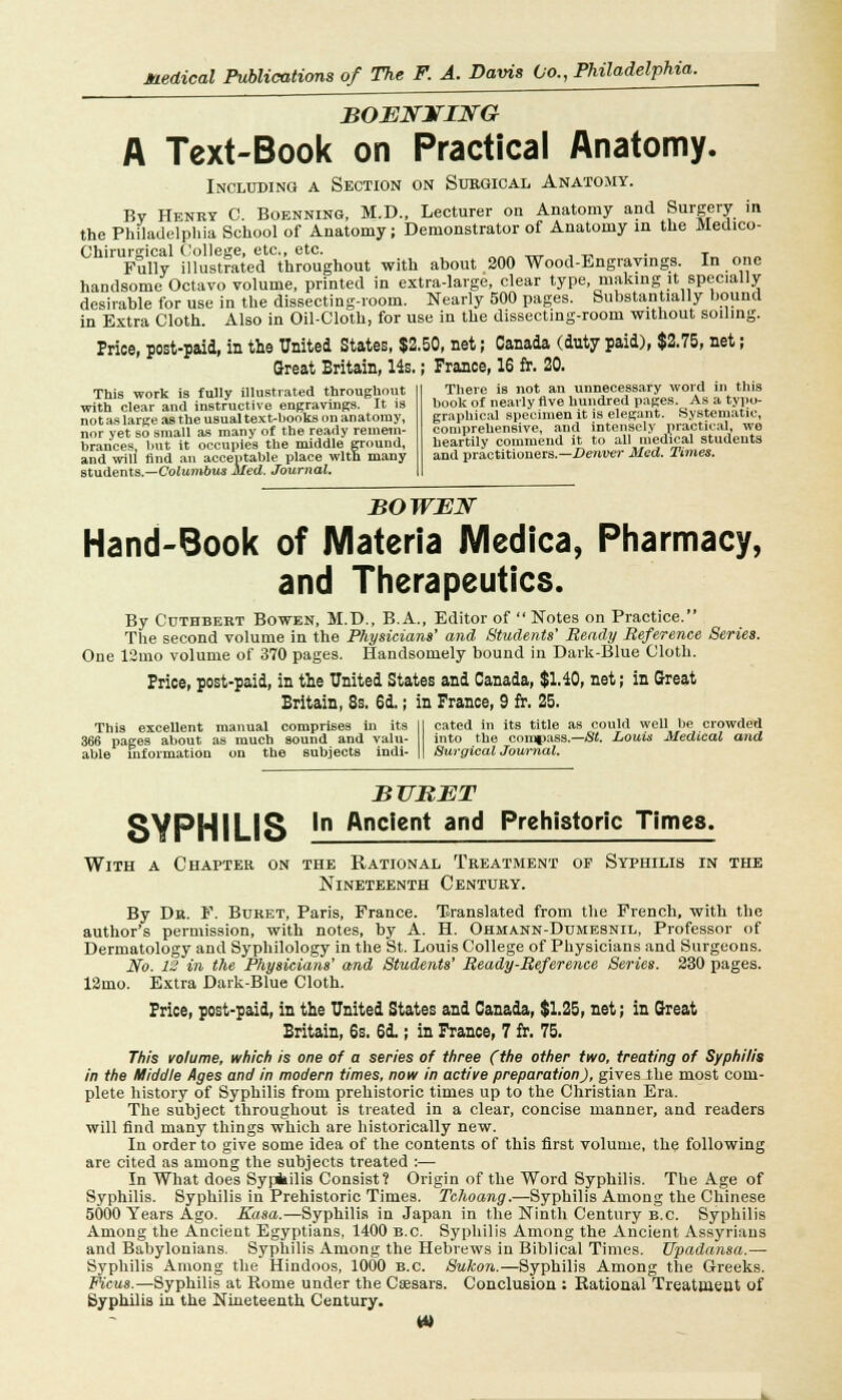 BOENJTIITG A Text-Book on Practical Anatomy. Including a Section on Surgical Anatomy. Bv Henry C. Boenning, M.D., Lecturer on Anatomy and Surgery in the Philadelphia School of Anatomy; Demonstrator of Anatomy in the Medico- Chirursical College, etc., etc. . T Fully illustrated throughout with about 200 Wood-Engravings. In one handsome Octavo volume, printed in extra-large, clear type, making it specially desirable for use in the dissecting-room. Nearly 500 pages. Substantially bound in Extra Cloth. Also in Oil-Cloth, for use in the dissecting-room without soiling. Price, post-paid, in the United States, $2.50, net; Canada (duty paid), $2.75, net; Great Britain, 14s.; France, 16 fr. 20. This work is fully illustrated throughout with clear and instructive engravings. It is not as large as the usual text-books on anatomy, nor yet so small as many of the ready remem- brances, but it occupies the middle ground, and will find an acceptable place with many students.—Columbus Med. Journal. There is not an unnecessary word in this book of nearly five hundred pages. As a typo- graphical specimen it is elegant. Systematic, comprehensive, and intensely practical, we heartily commend it to all medical students and practitioners.— Denver Med. Times. BO WEN Hand-Book of Materia Medica, Pharmacy, and Therapeutics. By Cuthbert Bowen, M.D., B.A., Editor of Notes on Practice. The second volume in the Physicians' and Students' Beady Reference Series. One 12mo volume of 370 pages. Handsomely bound in Dark-Blue Cloth. Price, post-paid, in the United States and Canada, $1.40, net; in Great Britain, 8s. 6d.; in Prance, 9 fr. 25. This excellent manual comprises in its 366 pages about as much sound and valu- able information on the subjects ; indi- cated in its title as could well be crowded into the compass.—St. Louis Medical and Surgical Journal. SYPHILIS !■ BURET Ancient and Prehistoric Times. With a Chapter on the Rational Treatment of Syphilis in the Nineteenth Century. By Dr. F. Buret, Paris, France. Translated from the French, with the author's permission, with notes, by A. H. Ohmann-Dumesnil, Professor of Dermatology and Syphilology in the St. Louis College of Physicians and Surgeons. No. 12 in the Physicians' and Students' Ready-Reference Series. 230 pages. 12mo. Extra Dark-Blue Cloth. Price, post-paid, in the United States and Canada, $1.25, net; in Great Britain, 6s. 6i ; in France, 7 fr. 75. This volume, which is one of a series of three (the other two, treating of Syphilis in the Middle Ages and in modern times, now in active preparation), gives the most com- plete history of Syphilis from prehistoric times up to the Christian Era. The subject throughout is treated in a clear, concise manner, and readers will find many things which are historically new. In order to give some idea of the contents of this first volume, the following are cited as among the subjects treated :— In What does Sypiilis Consist? Origin of the Word Syphilis. The Age of Syphilis. Syphilis in Prehistoric Times. Tchoang.—Syphilis Among the Chinese 5000 Tears Ago. Kasa.—Syphilis in Japan in the Ninth Century B.C. Syphilis Among the Ancient Egyptians, 1400 B.C. Syphilis Among the Ancient Assyrians and Babylonians, Syphilis Among the Hebrews in Biblical Times. Upadansa.— Syphilis Among the Hindoos, 1000 B.C. Sukon.—Syphilis Among the Greeks. Ficus.—Syphilis at Rome under the Caesars. Conclusion : Rational Treatment of Syphilis in the Nineteenth Century.