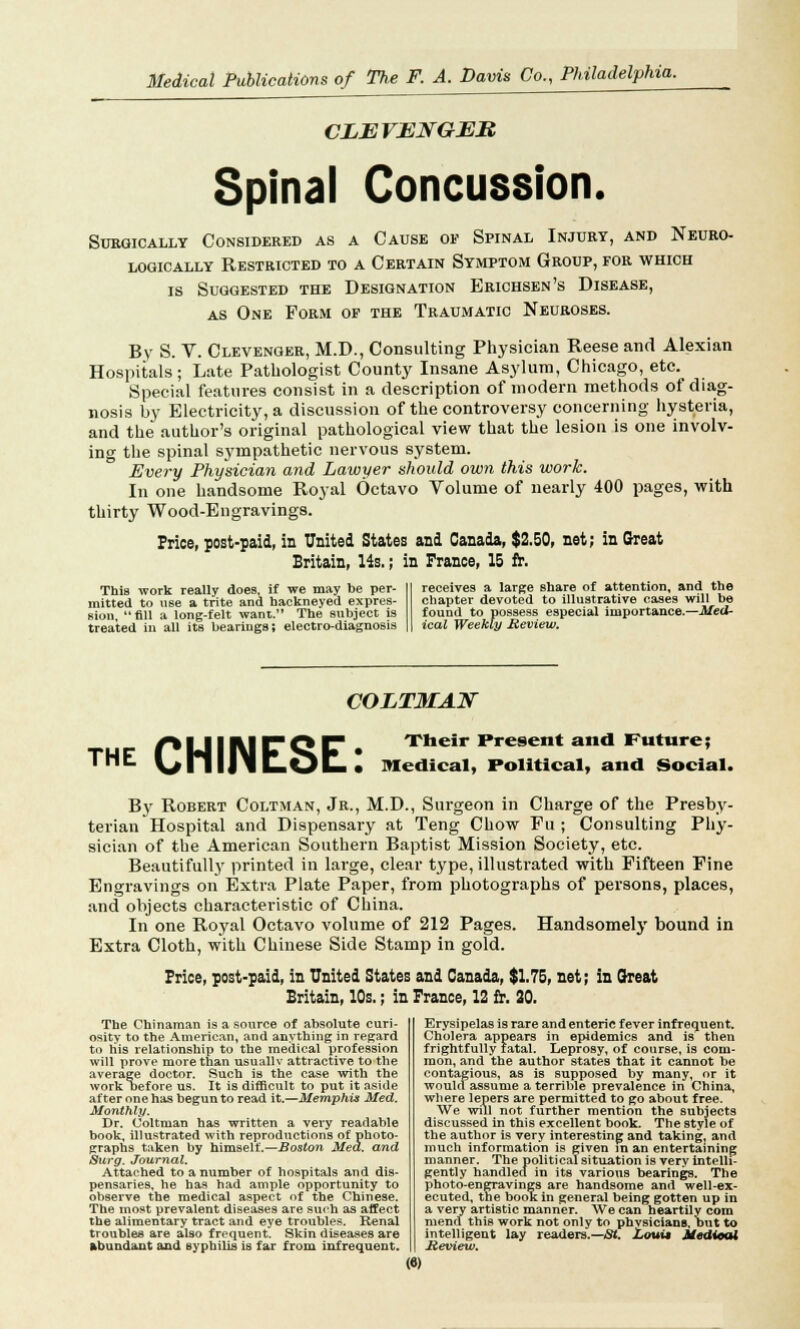 CLEVENGEB Spinal Concussion. SUBQICALLY CONSIDERED AS A CAUSE OE SPINAL INJURY, AND NEURO- LOGICALLY RESTRICTED TO A CERTAIN SYMPTOM GROUP, FOR WHICH is Suggested the Designation Erichsen's Disease, as One Form of the Traumatic Neuroses. By S. V. Clevenger, M.D., Consulting Physician Reese and Alexian Hospitals; Late Pathologist County Insane Asylum, Chicago, etc. Special features consist in a description of modern methods of diag- nosis by Electricity, a discussion of the controversy concerning hysteria, and the author's original pathological view that the lesion is one involv- ing the spinal sympathetic nervous system. Every Physician and Lawyer should own this work. In one handsome Royal Octavo Volume of nearly 400 pages, with thirty Wood-Engravings. Price, post-paid, in United States and Canada, $2.50, net; in Great Britain, 14s.; in France, 15 fr. This work really does, if we may be per- receives a large share of attention, and the mitted to use a trite and hackneyed expres- chapter devoted to illustrative cases will be sion fill a long-felt want. The subject is found to possess especial importance.—Mea- treated in all its bearings; electro-diagnosis ical Weekly Review. COETM&N the CHINESE: Their Present and Future; Medical, Political, and Social. B}r Robert Coltman, Jr., M.D., Surgeon in Charge of the Presby- terian Hospital and Dispensary at Teng Chow Fu ; Consulting Phy- sician of the American Southern Baptist Mission Society, etc. Beautifully printed in large, clear type, illustrated with Fifteen Fine Engravings on Extra Plate Paper, from photographs of persons, places, and objects characteristic of China. In one Royal Octavo volume of 212 Pages. Handsomely bound in Extra Cloth, with Chinese Side Stamp in gold. Price, post-paid, in United States and Canada, $1.75, net; in Cheat Britain, 10s.; in France, 12 fr. 20. The Chinaman is a source of absolute curi- osity to the American, and anything in regard to his relationship to the medical profession will prove more than usuallv attractive to the average doctor. Such is the case with the work i>efore us. It is difficult to put it aside after one has begun to read it.—Memphis Med. Monthly. Dr. Coltman has written a very readable book, illustrated with reproductions of photo- graphs taken by himself.—Boston Med. and Surg. Journal. Attached to a number of hospitals and dis- pensaries, he has had ample opportunity to observe the medical aspect of the Chinese. The most prevalent diseases are such as affect the alimentary tract and eye troubles. Renal troubles are also frequent. Skin diseases are abundant and syphilis is far from infrequent. Erysipelas is rare and enteric fever infrequent. Cholera appears in epidemics and is then frightfully fatal. Leprosy, of course, is com- mon, and the author states that it cannot be contagious, as is supposed by many, or it would assume a terrible prevalence in China, where lepers are permitted to go about free. We will not further mention the subjects discussed in this excellent book. The style of the author is very interesting and taking and much information is given in an entertaining manner. The political situation is very intelli- gently handled in its various bearings. The photo-engravings are handsome and well-ex- ecuted, the book in general being gotten up in a very artistic manner. We can heartily com mend this work not only to physicians, but to intelligent lay readers.—AH. Loui* Medical Heview. («)