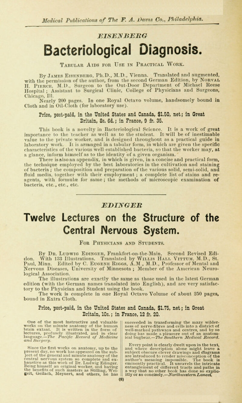 BISENBBBG Bacteriological Diagnosis. Tabular Aids foe Use in Practical Work. By James Eisenberg, Ph.D., M.D., Vienna. Translated and augmented, with the permission of the author, from the second German Edition, by Norval H. Pierce, M.D., Surgeon to the Out-Door Department of Michael Reese Hospital ; Assistant to Surgical Clinic, College of Physicians and Surgeons, Chicago, 111. Nearly 200 pages. In one Royal Octavo volume, handsomely hound in Cloth and in Oil-Cloth (for laboratory use). Price, post-paid, in the United States and Canada, $1.50, net; in Great Britain, 8s. 6d.; in France, 9 fr. 35. This book is a novelty in Bacteriological Science. It is a work of great importance to the teacher as well as to the student. It will be of inestimable value to the private worker, and is designed throughout as a practical guide in laboratory work. It is arranged in a tabular form, in which are given the specific characteristics of the various well-established bacteria, so that the worker may, at a glance, inform himself as to the identity of a given organism. There is also an appendix, in which is given, in a concise and practical form, the technique employed by the best laboratories in the cultivation aud staining of bacteria; the composition and preparation of the various solid, semi-solid, and fluid media, together with their employment ; a complete list of stains and re- agents, with formula for same ; the methods of microscopic examination of bacteria, etc., etc., etc. EBINGEB Twelve Lectures on the Structure of the Central Nervous System. For Physicians and Students. By Dr. Ludwig Edinger, Frankfort-on-the-Main. Second Revised Edi- tion. With 133 Illustrations. Translated by Willis Hall Vitttjm, M.D., St. Paul, Minn. Edited by C. Eugene Riggs, A.M., M.D., Professor of Mental and Nervous Diseases, University of Minnesota ; Member of the American Neuro- logical Association. The illustrations are exactly the same as those used in the latest German edition (with the German names translated into English), and are very satisfac- tory to the Physician and Student using the book. The work is complete in one Royal Octavo Volume of about 250 pages, bound in Extra Cloth. Price, post-paid, in the United States and Canada, $1,75, net; in Great Britain, 10s.; in France, 12 fr. 20. One of the most instructive and valuable works on the minute anatomy of the human brain extant. It is written in the form of lectures, profusely illustrated, and in clear language.—The Pacific Record of Medicine and Surgery. Since the first works on anatomy, up to the present day, no work has appeared* on the sub- ject of the general and minute anatomy of the central nervous system so complete and ex- haustive as this work of Dr. Ludwig Edinger. Being himself an original worker, and having the benefits of such masters as Stilling, Wei- geit, Geilach, Meynert, and others, he has (8) succeeded in transforming the mazy wilder- ness of nerve-fibres and cells into a district of well-marked pathways and centres, and by so doing has made a pleasure out of an anatom- ical bugbear.—The Southern Medical Record. Every point is clearly dwelt upon in the text, and where description alone might leave a subject obscure clever drawings and diagrams are introduced to render misconception of the author's meaning impossible. The book is eminently practical. It unravels the intricate entanglement of different tracts and paths in a way that no other book has done so explic- itly or Bo concisely.—Northwestern Lancet.
