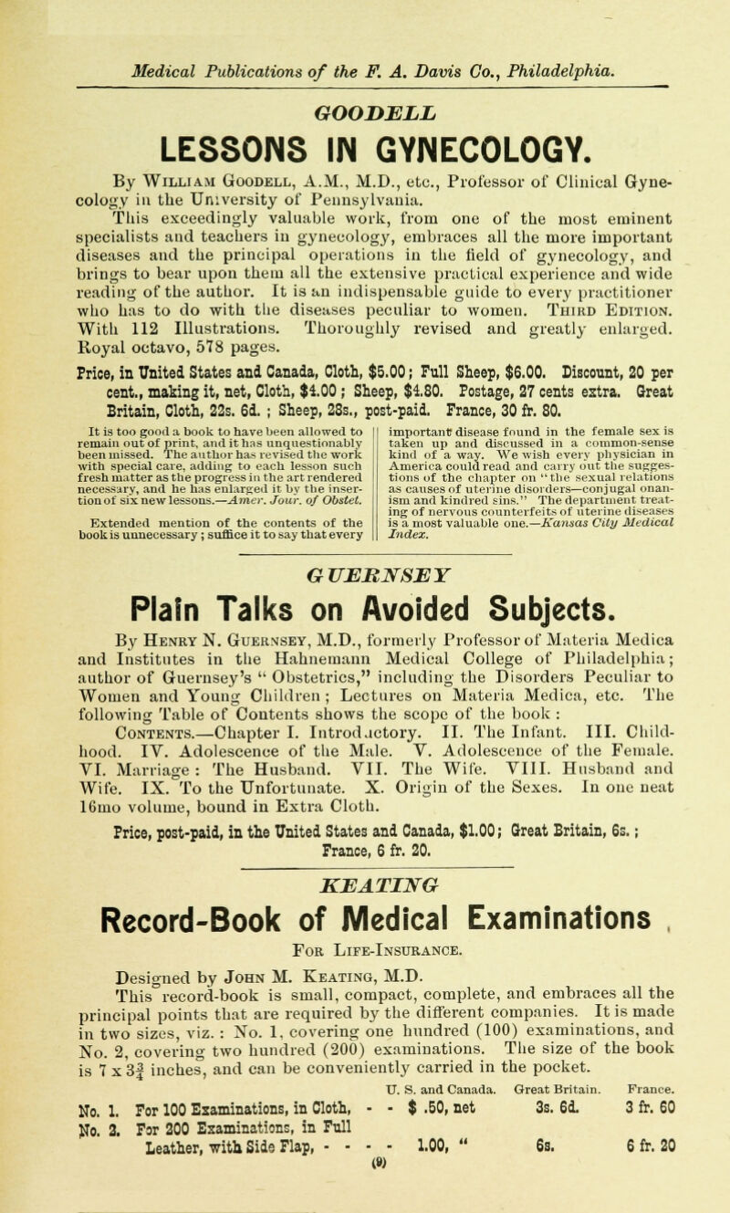 GOODELL LESSONS IN GYNECOLOGY. By William Goodell, A.M., M.D., etc., Professor of Clinical Gyne- cology in the University of Pennsylvania. This exceedingly valuable work, from one of the most eminent specialists and teachers in gynecology, embraces all the more important diseases and the principal operations in the field of gynecology, and brings to bear upon them all the extensive practical experience and wide reading of the author. It is an indispensable guide to every practitioner who has to do with the diseases peculiar to women. Third Edition. With 112 Illustrations. Thoroughly revised and greatly enlarged. Royal octavo, 578 pages. Price! in United States and Canada, Cloth, $5.00; Full Sheep, $6.00. Discount, 20 per cent., making it, net, Cloth, $100; Sheep, $180. Postage, 27 cents extra. Great Britain, Cloth, 22s. 6d. ; Sheep, 28s., post-paid. France, 30 fr. 80. It is too good a book to have been allowed to remain out of print, and it has unquestionably been missed. The author has revised the work with special care, adding to each lesson such fresh matter as the progress in the art rendered necessary, and he has enlarged it by the inser- tion of six new lessons.—Artier. Jour, of Obstet. Extended mention of the contents of the book is unnecessary; suffice it to say that every important disease found in the female sex is taken up and discussed in a common-sense kind of a way. We wish every physician in America could read and carry out the sugges- tions of the chapter on the sexual relations as causes of uterine disorders—conjugal onan- ism and kindred sins. The department treat- ing of nervous counterfeits of uterine diseases is a most valuable one.—Kansas City Medical Index. GUERNSEY Plain Talks on Avoided Subjects. By Henry N. Guernsey, M.D., formerly Professor of Materia Mediea and Institutes in the Hahnemann Medical College of Philadelphia; author of Guernsey's Obstetrics, including the Disorders Peculiar to Women and Young Children ; Lectures on Materia Mediea, etc. The following Table of Contents shows the scope of the book : Contents.—Chapter I. Introductory. II. The Infant. III. Child- hood. IV. Adolescence of the Male. V. Adolescence of the Female. VI. Marriage : The Husband. VII. The Wife. VIII. Husband and Wife. IX. To the Unfortunate. X. Origin of the Sexes. In one neat 16mo volume, bound in Extra Cloth. Price, post-paid, in the United States and Canada, $1.00; Great Britain, 6s.; France, 6 fr. 20. KEATING Record-Book of Medical Examinations , For Life-Insurance. Designed by John M. Keating, M.D. This record-book is small, compact, complete, and embraces all the principal points that are required by the different companies. It is made in two sizes, viz. : No. 1, covering one bundred (100) examinations, and No. 2, covering two hundred (200) examinations. The size of the book is 7 x 3| inches, and can be conveniently carried in the pocket. U. S. and Canada. Great Britain. France. No. 1. For 100 Examinations, in Cloth, - - $ .50, net 3s. 6d. 3 fr. 60 No. 2. For 200 Examinations, in Full Leather, with Side Flap, - - - - 1.00, 6s. 6 fr. 20