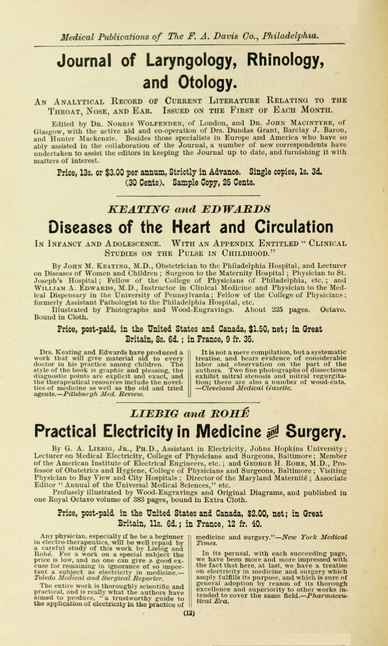 Journal of Laryngology, Rhinology, and Otology. An Analytical Record op Current Literature Relating to the Throat, Nose, and Ear. Issued on the First op Each Month. Edited by Dr. Norris Wolfenden, of London, and Dr. John Macintyre, of Glasgow, with the active aid and co-operation of Drs. Dundas Grant, Barclay J. Baron, and Hunter Mackenzie. Besides those specialists in Europe and America who have so ably assisted in the collaboration of the Journal, a number of new correspondents have undertaken to assist the editors in keeping the Journal up to date, and furnishing it with matters of interest. Price, 13s. or $3.00 per annum, Strictly in Advance. Single copies, Is. 3d. (30 Cents). Sample Copy, 25 Cents. KEATING and EDWARDS Diseases of the Heart and Circulation In Infancy and Adolescence. With an Appendix Entitled Clinical Studies on the Pulse in Childhood. By John M. Keating, M.D., Obstetrician to the Philadelphia Hospital, and Lecturer on Diseases of Women and Children ; Surgeon to the Maternity Hospital; Physician to St. Joseph's Hospital; Fellow of the College of Physicians of Philadelphia, etc.; and William A. Edwards, M.D., Instructor in Clinical Medicine and Physician to the Med- ical Dispensary in the University of Pennsylvania; Fellow of the College of Physicians: formerly Assistant Pathologist to the Philadelphia Hospital, etc. Illustrated by Photographs and Wood-Engravings. About 225 pages. Octavo. Bound in Cloth. Frice, post-paid, in the United States and Canada, $1.50, net; in Great Britain, Ss. 6d.; in France, 9 fr. 35. Drs. Keating and Edwards have produced a work that will Rive material aid to every doctor in his practice among children. The style of the book is graphic and pleasing, the diagnostic points are explicit and exact, and the therapeutical resources include the novel- ties of medicine as well as the old and tried agents.—Pittsburgh Med. Review. It is not a mere compilation, but a systematic treatise, and bears evidence of considerable labor and observation on the part of the authors. Two fine photographs of dissections exhibit mitral stenosis and mitral regurgita- tion; there are also a number of wood-cuts. —Cleveland Medical Gazette. LIEBIG and BOHE Practical Electricity in Medicine $ Surgery. By G. A. Liebig, Jr., Ph.D., Assistant in Electricity, Johns Hopkins University; Lecturer on Medical Electricity, College of Physicians and Surgeons, Baltimore; Member of the American Institute of Electrical Engineers, etc.; and George H. Rohe, M.D., Pro- fessor of Obstetrics and Hygiene, College of Physicians and Surgeons, Baltimore ; Visiting Physician to Bay View and City Hospitals ; Director of the Maryland Maternit6 ; Associate Editor Annual of the Universal Medical Sciences, etc. Profusely illustrated by Wood-Engravings and Original Diagrams, and published in one Royal Octavo volume of 383 pages, bound in Extra Cloth. Frice, post-paid in the United States and Canada, $2.00, net; in Great Britain, lis. 6d,; in France, 12 fr. 40. Any physician, especially if he be a beginner in electro-therapeutics, will be well repaid by a careful study of this work by Liebig and Rohe'. For a work on a special subject the price is low, and no one can give a good ex- cuse for remaining in ignorance of so impor- tant a subject as electricity in medicine.— Toledo Medical a7id Surgical Reporter. The entire work is thoroughly scientific and practical, and is really what the authors have aimed to produce, a trustworthy guide to the application of electricity in the practice of medicine and surgery.—New York Medical Times. In its perusal, with each succeeding page, we have been more and more impressed with the fact that here, at last, we have a treatise on electricity in medicine and surgery which amply fulfills its purpose, and which is sure of general adoption by reason of its thorough excellence and superiority to other works in- tended to cover the same field— Pharmaceur tical Era.