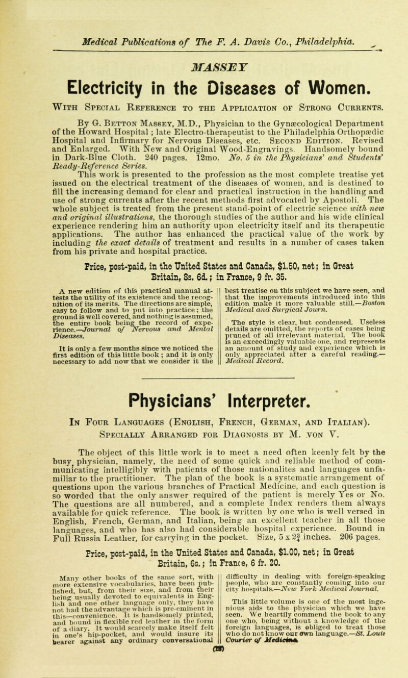 MASSEY Electricity in the Diseases of Women. With Special Reference to the Application of Strong Currents. By G. Betton Massey, M.D., Physician to the Gynaecological Department of the Howard Hospital; late Electro-therapeutist to the Philadelphia Orthopaedic Hospital and Infirmary for Nervous Diseases, etc. Second Edition. Revised and Enlarged. With New and Original Wood-Engravings. Handsomely bound in Dark-Blue Cloth. 240 pages. 12mo. JVo. 5 in the Physician*' and Students' Ready-Reference Series. This work is presented to the profession as the most complete treatise yet issued on the electrical treatment of the diseases of women, and is destined to fill the increasing demand for clear and practical instruction in the handling and use of strong currents after the recent methods first advocated by Apostoli. The whole subject is treated from the present stand-point of electric science with new and original illustrations, the thorough studies of the author and his wide clinical experience rendering him an authority upon electricity itself and its therapeutic applications. The author has enhanced the practical value of the work by including the exact details of treatment and results in a number of cases taken from his private and hospital practice. Price, post-paid, in the United States and Canada, $1.50, net; in Great Britain, 8s. 6d.; in Prance, 9 fr. 35. A new edition of this practical manual at- tests the utility of its existence and the recog- nition of its merits. The directions are simple, easy to follow and to put into practice; the ground is well covered, and nothing is asBumed, the entire book being the record of expe- rience.—Journal of Nervous and Mental Diseases. It is only a few months since we noticed the firBt edition of this little book ; and it is only necessary to add now that we consider it the best treatise on this subject we have seen, and that the improvements introduced into this edition make it more valuable still.—Boston Medical and Surgical Journ. The style is clear, hut condensed. Useless details are omitted, the reports of cases being pruned of all irrelevant material. The book is an exceedingly valuable one, and represents an amount of study and experience which is only appreciated after a careful reading.— Medical Record. Physicians' Interpreter. In Four Languages (English, French, German, and Italian). Specially Arranged for Diagnosis by M. von V. The object of this little work is to meet a need often keenly felt by the busy physician, namely, the need of some quick and reliable method of com- municating intelligibly with patients of those nationalites and languages unfa- miliar to the practitioner. The plan of the book is a systematic arrangement of questions upon the various branches of Practical Medicine, and each question is so worded that the only answer required of the patient is merely Yes or No. The questions are all numbered, and a complete Index renders them always available for quick reference. The book is written by one who is well versed in English, French, German, and Italian, being an excellent teacher in all those languages, and who has also had considerable hospital experience. Bound in Full Russia Leather, for carrying in the pocket. Size, 5 x 2f inches. 206 pages. Price, post-paid, in the United States and Canada, $1.00, net; in Great Britain, 5s.; in Prance, 6 fr. 20. Many other books of the same sort, with more extensive vocabularies, have been pub- lished, but, from their size, and from their being usually devoted to equivalents in Eng- lish and one other language only, they have not had the advantage which is pre-eminent in this—convenience. It is handsomely printed, and bound in flexible red leather in the form of a diary. It would scarcely make itself felt in one's hip-pocket, and would insure its bearer against any ordinary conversational m difficulty in dealing with foreign-speaking people, who are constantly coining into our city hospitals.—New i'ork Medical Journal. This little volume is one of the most inge- nious aids to the physician which we have seen. We heartily commend the book to any one who, being without a knowledge of the foreign languages, is obliged to treat those who do not know our own language.—St. Louit Courier of Mediema.