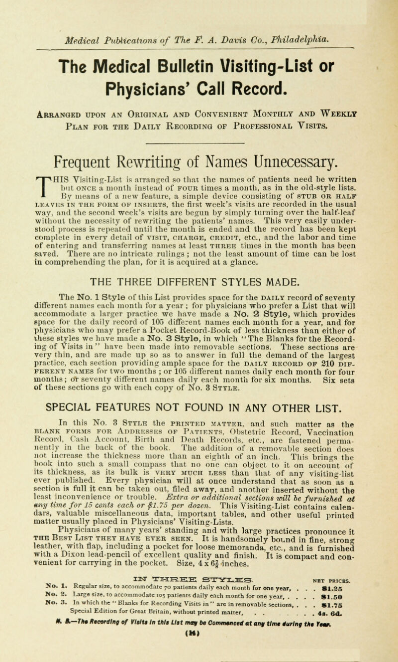 The Medical Bulletin Visiting-List or Physicians' Call Record. Arranged upon an Original and Convenient Monthly and Weekly Plan for the Daily Recording of Professional Visits. Frequent Rewriting of Names Unnecessary. THIS Visiting-List is arranged so that the names of patients need be written but once a month instead of pour times a month, as in the old-style lists. By means of a new feature, a simple device consisting of stub or half leaves in the FORM of inserts, the first week's visits are recorded in the usual way, and the second week's visits are begun by simply turning over the half-leaf without the necessity of rewriting the patients' names. This very easily under- stood process is repeated until the month is ended and the record has been kept complete in every detail of visit, charge, credit, etc., and the labor and time of entering and transferring names at least three times in the month has been saved. There are no intricate rulings ; not the least amount of time can be lost in comprehending the plan, for it is acquired at a glance. THE THREE DIFFERENT STYLES MADE. The No. 1 Style of this List provides space for the daily record of seventy different names each month for a year ; for physicians who prefer a List that will accommodate a larger practice we have made a No. 2 Style, which provides space for the daily record of 105 different names each month for a year, and for physicians who may prefer a Pocket Record-Book of less thickness than either of these styles we have made a No. 3 Style, in which The Blanks for the Record- ing of Visits in  have been made into removable sections. These sections are very thin, and are made up so as to answer in full the demand of the largest practice, each section providing ample space for the daily record of 210 dif- ferent names for two months ; or 105 different names daily each month for four months; o*r seventy different names daily each month for six mouths. Six sets of these sections go with each copy of No. 3 Style. SPECIAL FEATURES NOT FOUND IN ANY OTHER LIST. In this No. 3 Style the printed matter, and such matter as the blank forms for Addresses of Patients, Obstetric Record, Vaccination Record, Cash Account, Birth and Death Records, etc., are fastened perma- nently in the back of the book. The addition of a removable section does not increase the thickness more than an eighth of an inch. This brings the book into such a small compass that no one can object to it on account of its thickness, as its bulk is very much less than that of any visiting-list ever published. Every physician will at once understand that as soon Its a section is full it can be taken out, filed away, and another inserted without the least inconvenience or trouble. Extra or additional sections will be furnished at emy time for 15 cents each or $1.75 per dozen. This Visiting-List contains calen- dars, valuable miscellaneous data, important tables, and other useful printed matter usually placed in Physicians' Visiting-Lists. Physicians of many years' standing and with large practices pronounce it the Best List they have ever seen. It is handsomely bound in fine, strong leather, with flap, including a pocket for loose memoranda, etc., and is furnished with a Dixon lead-pencil of excellent quality and finish. It is compact and con- venient for carrying in the pocket. Size, 4x6Jinches. IN THREE STYLES. NET PRICES. No. 1. Regular size, 10 accommodate 70 patients daily each month for one year, . . . 81.25 No. 2. Large size, to accommodate 105 patients daily each month for one year, . . . . SI.50 No. 3. In which the Blanks for Recording Visits in are in removable sections, . . . SI.75 Special Edition for Great Britain, without printed matter, . . . . . 48. Gd. H, A— The Recording of VlelU In Vile Uet mqr be Commenced at €uim time during Vie rear. (Ml