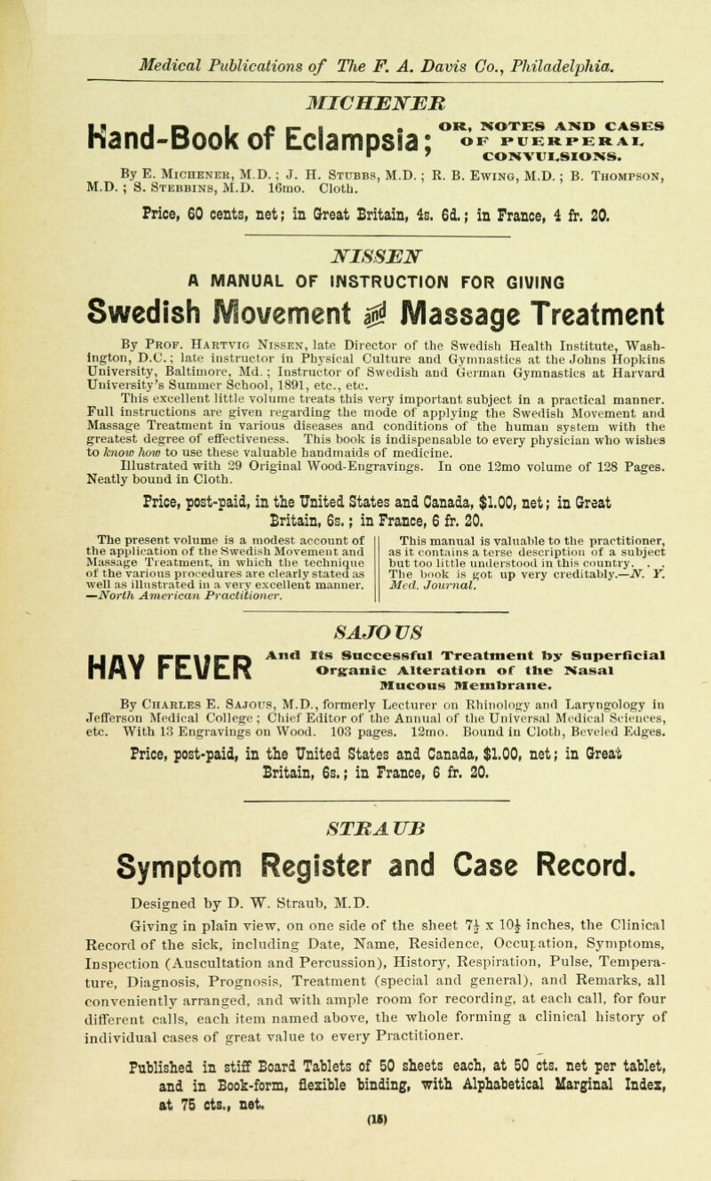 MICHENEB OR, NOTES AMD CASES IS. r\ J» I- I • *>R» »OTES AND CAS1 hand-Book of Eclampsia: °f meephih By E. Michener, M.D.; J. H. Stubbs, M.D.; R. B. Ewing, M.D.; B. Th M.D. ; S. Stebbins, M.D. 16rao. Cloth. Price, 60 cents, net; in Great Britain, 4s. 6d.; in France, 4 fr. 20, JSTISSEN A MANUAL OF INSTRUCTION FOR GIVING Swedish Movement $ Massage Treatment By Prof. Haktvio Nissen, late Director of the Swedish Health Institute, Wash- ington, D.C.; late instructor in Physical Culture and Gymnastics at the Johns Hopkins University, Baltimore, Md.; Instructor of Swedish and daman Gymnastics at Harvard University's Summer School, 1891, etc., etc. This excellent little volume treats this very important subject in a practical manner. Full instructions are given regarding the mode of applying the Swedish Movement and Massage Treatment in various diseases and conditions of the human system with the greatest degree of effectiveness. This book is indispensable to every physician who wishes to know how to use these valuable handmaids of medicine. Illustrated with 29 Original Wood-Engravings. In one 12mo volume of 128 Pages. Neatly bound in Cloth. Price, post-paid, in the United States and Canada, $1.00, net; in Great Britain, 6s.; in France, 6 fr. 20. The present volume is a modest account of the application of the Swedish Movement and Massage Treatment, in which the technique of the various procedures are clearly stated as well as illustrated in a very excellent manner. —North American Practitioner. This manual is valuable to the practitioner, as it contains a terse description of a subject but too little understood in this country. . . The book is got up very creditably.—N. Y. Med. Journal. SA JO US ljn\l Er\irD And Its Successful Treatment by Superficial mMY ! uULIi Organic Alteration of the Masai Mucous Membrane, By Charles E. Sa.tous, M.D., formerly Lecturer on Rhinology and Laryngology in Jefferson Medical College ; Chief Editor of the Annual of the Universal Medical Sciences, etc. With 13 Engravings on Wood. 103 pages. 12mo. Bound in Cloth, Beveled Edges. Price, post-paid, in the United States and Canada, $1.00, net; in Great Britain, 6s.; in France, 6 fr. 20. STB A UB Symptom Register and Case Record. Designed by D. W. Straub, M.D. Giving in plain view, on one side of the sheet 7£ x 10J inches, the Clinical Record of the sick, including Date, Name, Residence, Occupation, Symptoms, Inspection (Auscultation and Percussion), History, Respiration, Pulse, Tempera- ture, Diagnosis, Prognosis, Treatment (special and general), and Remarks, all conveniently arranged, and with ample room for recording, at each call, for four different calls, each item named above, the whole forming a clinical history of individual cases of great value to every Practitioner. Published in stiff Board Tablets of 50 sheets each, at 50 cts. net per tablet, and in Book-form, flexible binding, with Alphabetical Marginal Indes, at 75 cts., net.