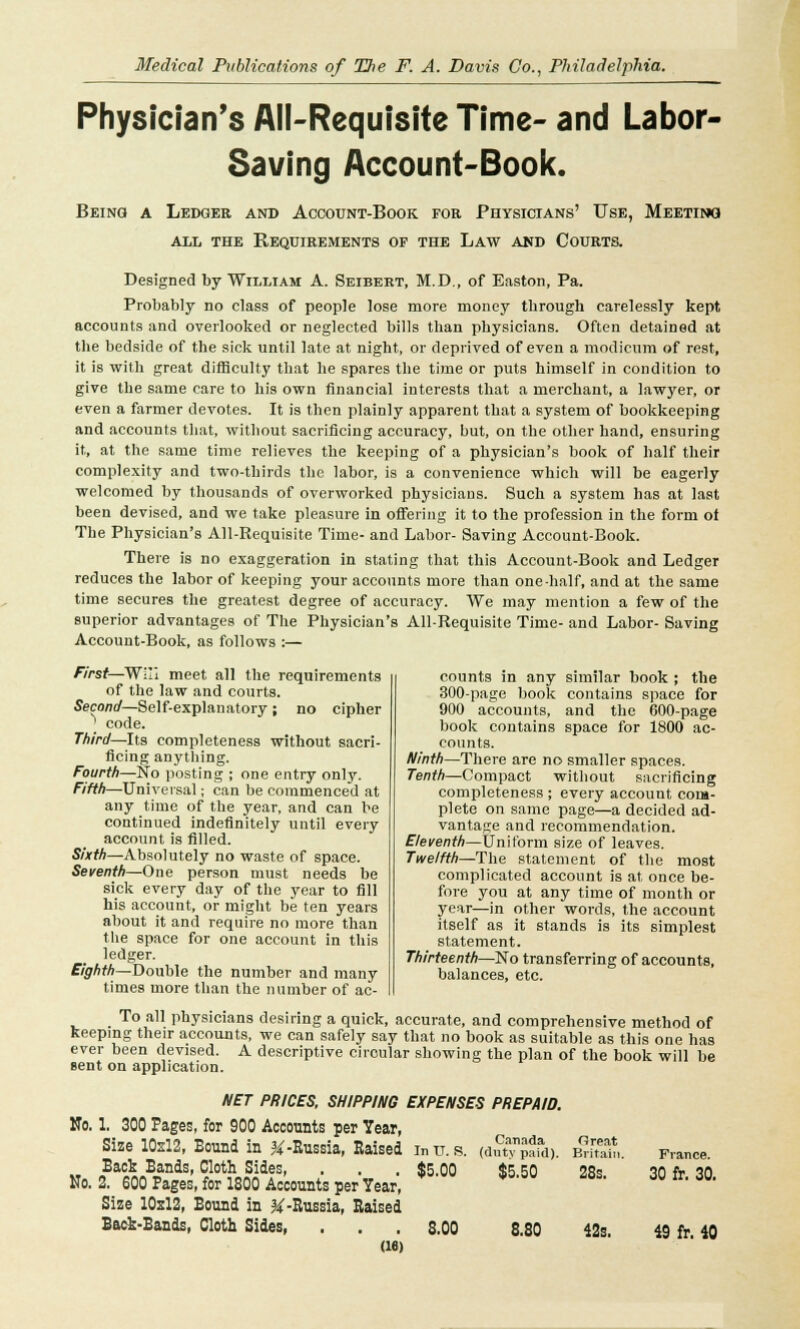 Physician's All-Requisite Time- and Labor- Saving Account-Book. Being a Ledger and Account-Book for Physicians' Use, Meeting all the Requirements of the Law and Courts. Designed by William A. Seibert, M.D., of Easton, Pa. Probably no class of people lose more money tbrough carelessly kept accounts and overlooked or neglected bills than physicians. Often detained at the bedside of the sick until late at night, or deprived of even a modicum of rest, it is with great difficulty that he spares the time or puts himself in condition to give the same care to his own financial interests that a merchant, a lawyer, or even a farmer devotes. It is then plainly apparent that a system of bookkeeping and accounts that, without sacrificing accuracy, but, on the other hand, ensuring it, at the same time relieves the keeping of a physician's book of half their complexity and two-thirds the labor, is a convenience which will be eagerly welcomed by thousands of overworked physicians. Such a system has at last been devised, and we take pleasure in offering it to the profession in the form of The Physician's All-Requisite Time- and Labor- Saving Account-Book. There is no exaggeration in stating that this Account-Book and Ledger reduces the labor of keeping your accounts more than one-half, and at the same time secures the greatest degree of accuracy. We may mention a few of the superior advantages of The Physician's All-Requisite Time- and Labor- Saving Account-Book, as follows :— First—Will meet all the requirements of the law and courts. Second—Self-explanatory ; no cipher ' code. Third—Its completeness without sacri- ficing anything. Fourth—No posting ; one entry only. Fifth—Universal j can be commenced at any time of the year, and can be continued indefinitely until every account is filled. Sixth—Absolutely no waste of space. Seventh—One person must needs be sick every day of the year to fill his account, or might be ten years about it and require no more than the space for one account in this ledger. Eighth—Double the number and many times more than the number of ac- To all physicians desiring a quick, accurate, and comprehensive method of keeping their accounts, we can safely say that no book as suitable as this one has ever been devised. A descriptive circular showing the plan of the book will be sent on application. NET PRICES, SHIPPING EXPENSES PREPAID. No. 1. 300 Pages, for 900 Accounts per Year, counts in any similar book ; the 300-page book contains space for 900 accounts, and the 600-page book contains space for 1800 ac- counts. Ninth—There are no smaller spaces. Tenth—Compact without sacrificing completeness ; every account com- plete on same page—a decided ad- vantage and recommendation. Eleventh—Uniform size of leaves. Twelfth—The statement of the most complicated account is at once be- fore you at any time of month or year—in other words, the account itself as it stands is its simplest statement. Thirteenth—No transferring of accounts, balances, etc. Size 10x12, Bound in &-Russia, Raised inu. s, Back Bands, Cloth Sides, . . . $5 00 No. 2. 600 Pages, for 1800 Accounts per Year, Size 10x12, Bound in &-Russia, Raised Back-Bands, Cloth Sides, . . . 8.00 (16) Canada (duty paid). $5.50 8.80 Great Britain. 28s. 42s. France. 30 fr. 30. 49 fr. 40
