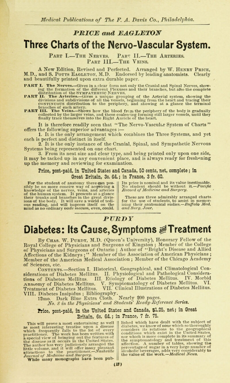 PRICE and EAGLETON Three Charts of the Nervo-Vascular System. Part I.—The Nerves. Part II.—The Arteries. Part III.—The Yeins. A New Edition, Revised and Perfected. Arranged by W. Henry Price, M.D., and S. Potts Eagleton, M.D. Endorsed by leading anatomists. Clearly and beautifully printed upon extra durable paper. PART I. The Nerves.—Gives in a clear form not only the Cranial and Spinal Nerves, show- ing the formation of the different Plexuses and their branches, but also the complete distribution of the Sympathetic Nerves. PART II. The Arteries.—Gives a unique grouping of the Arterial system, showing the divisions and subdivisions of all th6 vessels, beginning from the heart and tracing their continuous distribution to the periphery, and showing at a glance the terminal branches of each artery. PART III. The Veins.—Shows how the blood from the periphery of the body is gradually collected by the larger veins, and these coalescing forming still larger vessels, until they finally trace themselves into the Right Auricle of the heart. It is therefore readily seen that The Nervo-Vascuh»r System of Charts offers the following superior advantages :— 1. It is the only arrangement which combines the Three Systems, and yet each is perfect and distinct in itself. 2. It is the only instance of the Cranial, Spinal, and Sympathetic Nervous Systems being represented on one chart. 3. From its neat size and clear type, and being printed only upon one side, it may be tacked up in any convenient place, and is always ready for freshening up the memory and reviewing for examination. Price, post-paid, in United States and Canada, 50 cents, net, complete; in Great Britain, 3s. 6d.; in France, 3 fr. 60. For the student of anatomy there can pos- sibly be no more concise way of acquiring a knowledge of the nerves, veins, and arteries of the human system. It presents at a glance their trunks and branches in the great divis- ions of the body. It will save a world of tedi- ous reading, and will impress itself on the mind as no ordinary vade mecum, even, could. Its price is nominal and its value inestimable. No student should be without it.—Pacific Hecord of Medicine and Surgery. These are three admirably arranged charts for the use of students, to assist in memor- izing their anatomical sudies.—Buffalo Med. and Surg. Jour. pubdy Diabetes: Its Cause, Symptoms $ Treatment By Chas. W. Purpt, M.D. (Queen's University), Honorary Fellow of the Royal College of Physicians and Surgeons of Kingston ; Member of the College of Physicians and Surgeons of Ontario ; Author of Bright's Disease and Allied Affections of the Kidneys ; Member of the Association of American Physicians ; Member of the American Medical Association ; Member of the Chicago Academy of Sciences, etc. Contents.—Section I. Historical, Geographical, and Climatological Con- siderations of Diabetes Mellitus. II. Physiological and Pathological Considera- tions of Diabetes Mellitus. III. Etiology of Diabetes Mellitus. IV. Morbid Anatomy of Diabetes Mellitus. V. Symptomatology of Diabetes Mellitus. VI. Treatment of Diabetes Mellitus. VII. Clinical Illustrations of Diabetes Mellitus. VIII. Diabetes Insipidus ; Bibliography. ISmo. Dark Blue Extra Cloth. Nearly S00 pages. No. S in the Physicians' and Students' Ready-Reference Series. Price, post-paid, in the United States and Canada, $1.25, net; in Great Britain, 6s. 6d.; in France, 7 fr. 75. This will prove a most entertaining as well as most interesting treatise upon a disease which frequently falls to the lot of every practitioner. The work has been written with a special view of bringing out the features of the disease as it occurs in the United States. The author-has very judiciously arranged the little volume, and it will offer many pleasant attractions to the practitioner.—Nashville Journal of Medicine and Surgery. While many monographs have been pub- (U) lished which have dealt with the subject of diabetes, we know of none which so thoroughly considers its relations to the geographical conditions which exist in the United .States, nor which is more complete in its summary of the symptomatology and treatment of this affection. A number of tables, showing the percentage of sugar in a very large number of alcoholic beverages, adds very considerably to the value of the work.—Medical News.