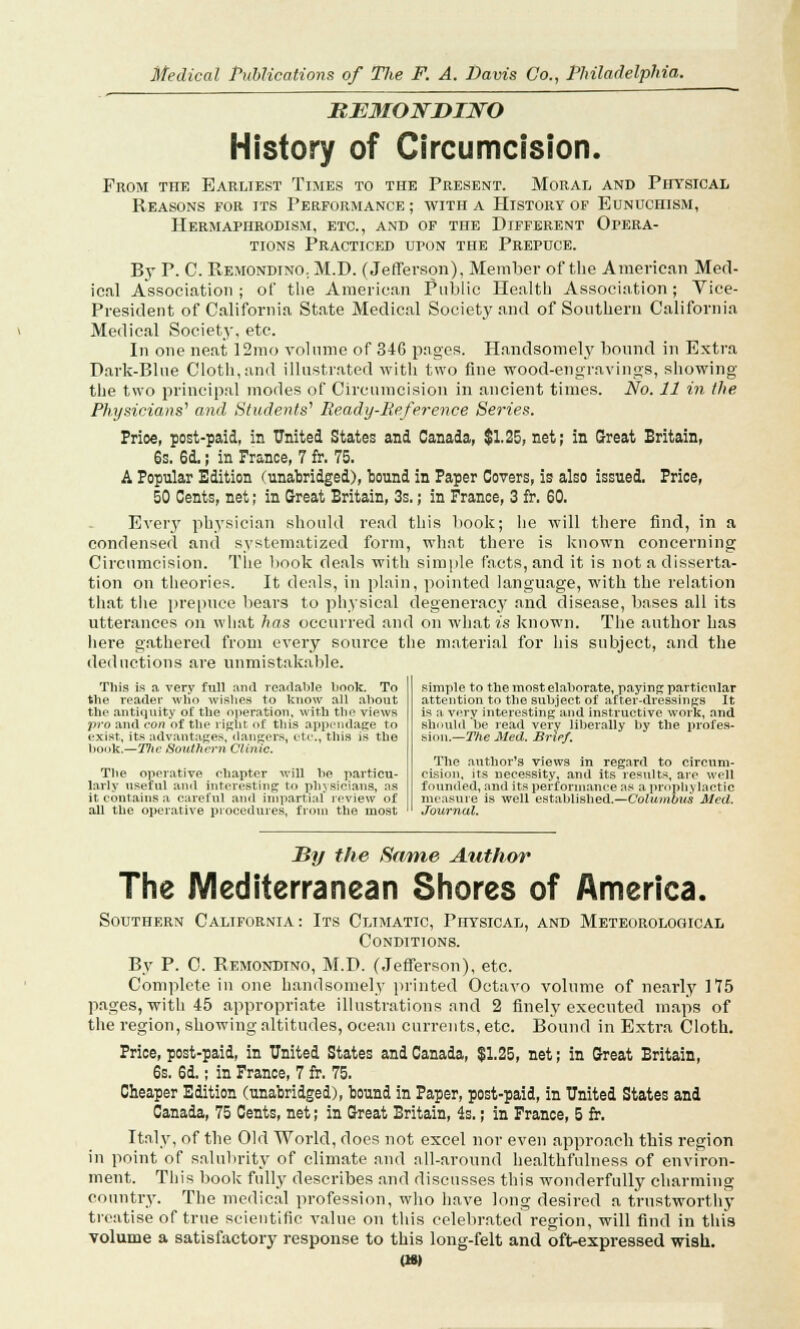 BB3IONDINO History of Circumcision. From the Earliest Times to the Present. Moral and Physical Reasons for its Performance; with a History of Eunuchism, Hermaphrodism, etc., and of the Different Opera- tions Practiced upon the Prepuce. By P. C. Remondino; M.D. (Jefferson), Member of the American Med- ical Association; of the American Public Health Association; Vice- President of California State Medical Society and of Southern California Medical Society, etc. In one neat 12mo volume of 346 pages. Handsomely bound in Extra Park-Blue Cloth, and illustrated with two fine wood-engravings, showing the two principal modes of Circumcision in ancient times. No. 11 in the Physicians' and Students'1 Ready-Reference Series. Prioe, post-paid, in United States and Canada, $1.25, net; in Great Britain, 6s. 6d.; in France, 7 fr. 75. A Popular Edition (unabridged), bound in Paper Covers, is also issued. Prioe, 50 Cents, net; in Great Britain, 3s.; in France, 3 fr. 60. Every physician should read this book; he will there find, in a condensed and systematized form, what there is known concerning Circumcision. The book deals with simple facts, and it is not a disserta- tion on theories. It deals, in plain, pointed language, with the relation that the prepuce bears to physical degeneracy and disease, bases all its utterances on what has occurred and on what is known. The author has here gathered from every source the material for his subject, and the deductions are unmistakable. This is a very full and readable book. To the reader wlio wishes to know all about the antiquity of the operation, with the views pro and con of tbe right of this appendage to exist, its advantages, dangers, etc., this is the book.—Ttic Southern Clinic. The operative eliapter will be particu- larly useful and interesting; to physicians, as it contains a careful and impartial review of all the operative procedures, from the most simple to the most elaborate, paying particular attention to the subject of after-dressings It is a very interesting and instructive work, and should'be read very liberally by the profes- sion.— The Med. Brief. The author's views in regard to circum- cision, its necessity, and its results, are well founded, and its performance as a prophylactic measure is well established.—Columbus Med. Journal. By the Same Author The Mediterranean Shores of America. Southern California: Its Climatic, Physical, and Meteorological Conditions. By P. C. Remondino, M.D. (Jefferson), etc. Complete in one handsomely printed Octavo volume of nearly 175 pages, with 45 appropriate illustrations and 2 finely executed maps of the region, showing altitudes, ocean currents, etc. Bound in Extra Cloth. Price, post-paid, in United States and Canada, $1.25, net; in Great Britain, 6s. 6d.; in France, 7 fr. 75. Cheaper Edition (unabridged), bound in Paper, post-paid, in United States and Canada, 75 Cents, net; in Great Britain, 4s.; in France, 5 fr. Italy, of the Old World, does not excel nor even approach this region in point of salubrity of climate and all-around healthfulness of environ- ment. This book fully describes and discusses this wonderfully charming country. The medical profession, who have long desired a trustworthy treatise of true scientific value on this celebrated region, will find in this volume a satisfactory response to this long-felt and oft-expressed wish. (Wt)