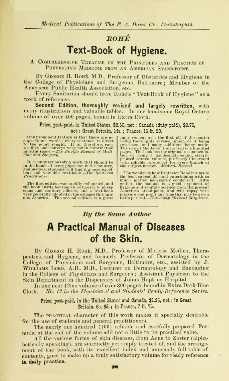 MOHE Text-Book of Hygiene. A Comprehensive Treatise on the Principles and Practice of Preventive Medicine from an American Stand-point. By George H. Rohe, M.D., Professor of Obstetrics and Hygiene in the College of Physicians and Surgeons, Baltimore; Member of the American Public Health Association, etc. Every Sanitarian should have Rohd's Text-Book of Hygiene as a work of reference. Second Edition, thoroughly revised and largely rewritten, with many illustrations and valuable tables. In one handsome Royal Octavo volume of over 400 pages, bound in Extra Cloth. Price, post-paid, in United States, $2.50, net; Canada (duty paid), $2.75, net; Great Britain, lis.; France, 16 fr. 20. One prominent feature is that thcie are no superfluous words ; every sentence is direct to the point sought. It is, therefore, easy reading;, and conveys very much information in little space.—Tlie Pacific Record of Medi- cine and Surgery. It is unquestionably a worlc that should be in the hands of every physician in the country, and medical students will find it a most excel- lent and valuable text-book.—The Southern Practitioner. The first edition was rapidly exhausted, and the book justly became an authority to physi- cians and sanitary officers, and a text-book very generally adopted in the colleges through- out America. The second edition is a great improvement over the first, all of the matter being thoroughly revised, much of it being rewritten, and many additions being made. The size of the book is increased one hundred pages. The book has the original recommenda- tion of being a handsomely-bound, clearly- printed octavo volume, profusely illustrated with reliable 1'efereuces for every branch of the subject matter.—Medical Record The wonder is how Professor Robe has made the book so readable and entertaining with so much matter necessarily condensed. Alto- gether, the manual is a good exponent of hygiene and sanitary science from the present American stand-point, and will repay with pleasure and profit any time that may be given to its perusaL—University Medical Magazine. By the Same Author A Practical Manual of Diseases of the Skin. By George H. Roue, M.D., Professor of Materia Medica, Thera- peutics, and Hygiene, and formerly Professor of Dermatology in the College of Physicians and Surgeons, Baltimore, etc., assisted by J. Williams Lord, A.B., M.D., Lecturer on Dermatology and Bandaging in the College of Physicians and Surgeons; Assistant Physician to the Skin Department in the Dispensary of Johns Hopkins Hospital. In one neat 12mo volume of over 300 pages, bound in Extra Dark-Blue Cloth. No. 13 in the Physicia\,s'1 and Students'1 Ready-Reference Series. Price, post-paid, in the United States and Canada, $1.25, net; in Great Britain, 6s. 6d.; in France, 7 fr. 75. The practical character of this work makes it specially desirable for the use of students and general practitioners. The nearly one hundred (100) reliable and carefully prepared For- mula3 at the end of the volume add not a little to its practical value. All the various forms of skin diseases, from Acne to Zoster (alpha- betioally speaking), are succinctly yet amply treated of, and the arrange- ment of the book, with its excellent index and unusually full table of contents, goes to make up a truly satisfactory volume for ready reference in daily practice. m