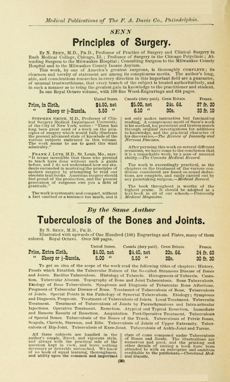 SBJBTN Principles of Surgery. By N. Senn, M.D., Ph.D., Professor of Practice of Surgery and Clinical Surgery in Rush Medical College, Chicago, 111.; Professor of Surgery in the Chicago Polyclinic ; At- tending Surgeon to the Milwaukee Hospital; Consulting Surgeon to the Milwaukee County Hospital and to the Milwaukee County Insane Asylum. This work, by one of America's greatest surgeons, is thoroughly complete ; its clearness and brevity of statement are among its conspicuous merits. The author's long, able, and conscientious researches in every direction in this important field are a guarantee, of unusual trustworthiness, that every branch of the subject is treated authoritatively, and in such a manner as to bring the greatest gain in knowledge to the practitioner and student. In one Royal Octavo volume, with 109 fine Wood-Engravings and 624 pages. United States. Canada (duty paid). Great Britain. France. Price, in Cloth, $4.50, net $5.00, net 21s. 6d. 27 fr. 20 Sheep or ^-Russia, 5.50 6.10 30s. 33 fr. 10 Stephen Smitii, M.D., Professor of Clin- ical Surgery Medical Department University of the City of New York, writes : There has long been great need of a work on the prin- ciples of surgery which would fully illustrate the present advanced state of knowlede of the various subjects embraced in this volume. The work seems to me to meet this want admirably.'* Frank J. Lutz, M.D., St. Louis, Mo., says : It seems incredible that those who pretend to teach have done without such a guide before, and I do not understand how our stu- dents succeeded in mastering the principles of modern surgery by attempting to read our obsolete text-books. American surgery should feel proud of the production, and the present generation of surgeons owe you a debt of gratitude. The work is systematic and compact, without a fact omitted or a sentence too much, and it not only makes instructive but fascinating reading. A conspicuous merit of Senn's work is his method, his persistent and tireless search through original investigations for additions to knowledge, and the practical character of his discoveries.—The Review of Insanity and Nervous Diseases. After perusing this work on several different occasions, we have come to the conclusion that it is a remarkable work, by a man of unusual ability.—27ie Canada Medical Record. The work is exceedingly practical, as the rhapters on the treatment of the various con- ditions considered are based on sound deduc- tions, are complete, and easily carried out by any painstaking surgeon.—Medical Record. The book throughout is worthy of the highest praise. It should be adopted as a text-book in all of our schools.— University Medical Magazine. By the Same Author Tuberculosis of the Bones and Joints. By N. Senn, M.D., Ph.D. Illustrated with upwards of One Hundred (100) Engravings and Plates, many of them colored. Royal Octavo. Over 500 pages. United States. Canada (duty paid). Great Britain. France. Price, Estra Cloth, $4.00, net $4.40, net 22s. 6d. 24 fr. 60 Sheep or i-Russia, 5.00 5.50 28s. 30 fr. 30 To get an idea of the scope of the work read the following titles of chapters: History. Proofs which Establish the Tubercular Nature of the So-called Strumous Disease of Bones and Joints. Bacillus Tuberculosis. Histology of Tubercle. Histogenesis of Tubercle. Casea- tion. Tubercular Abscess. Topography of Bone and Joint Tuberculosis. Bone Tuberculosis. Etiology of Bone Tuberculosis. Symptoms and Diagnosis of Tubercular Bone Affections. Prognosis of Tubercular Disease of Bone. Treatment of Tuberculosis of Bone. Tuberculosis of Joints. Special Points in the Pathology of Synovial Tuberculosis. Etiology; Symptoms and Diagnosis, Prognosis. Treatment of Tuberculosis of Joints. Local Treatment. Tuberculin Treatment. Treatment of Tuberculosis of Joints by Parenchymatous and Intraarticular Injections. Operative Treatment. Resection. Atypical and Typical Resection. Immediate and Remote Results of Resection. Amputation. Post-Operative Treatment. Tuberculosis of Special Bones. Tuberculosis of the Bones of the Trunk. Tuberculosis of Pelvic Bones, Scapula, Clavicle, Sternum, and Ribs. Tuberculosis of Joints of Upper Extremity. Tuber- culosis of Hip-Joint. Tuberculosis of Knee-joint. Tuberculosis of Ankle-Joint and Tarsus. All these subjects are handled in the author's simple, direct, and vigorous style, and always with the practical side of the question kept in view, and leave nothing necessary or desirable untouched. We know of no book of equal learning, thoroughness, and utiiity upon the common and important class of cases composed under Tuberculosis of Bones and Joints. The illustrations are numerous and good, and the printing and other details of issuing a book have been attended to with an enterprise and ambition creditable to the publishers.—Cleveland Med- ical Gazette. (»)