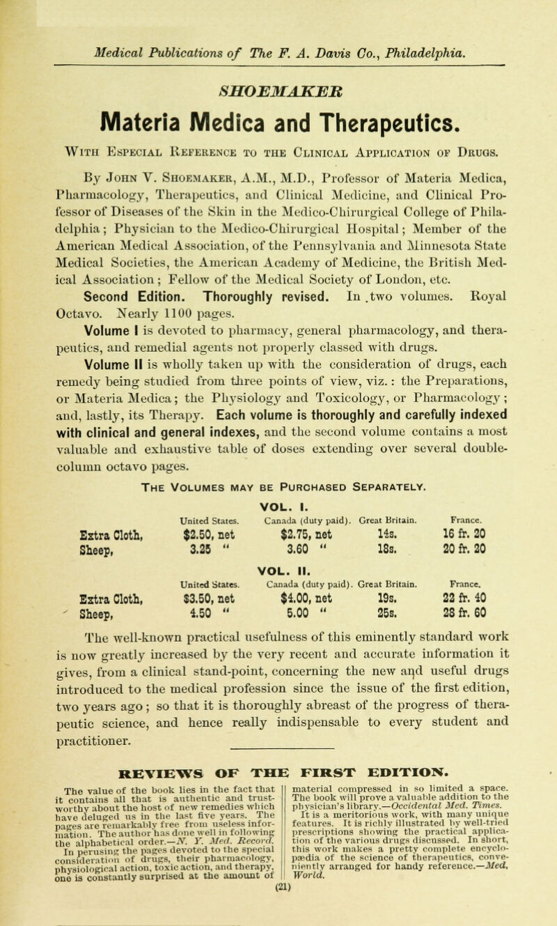 SHOEMAKER Materia Medica and Therapeutics. With Especial Reference to the Clinical Application of Drugs. By John V. Shoemaker, A.M., M.D., Professor of Materia Medica, Pharmacology, Therapeutics, and Clinical Medicine, and Clinical Pro- fessor of Diseases of the Skin in the Medico-Chirurgical College of Phila- delphia ; Physician to the Medico-Chirurgical Hospital; Member of the American Medical Association, of the Pennsylvania and Minnesota State Medical Societies, the American Academy of Medicine, the British Med- ical Association ; Fellow of the Medical Society of London, etc. Second Edition. Thoroughly revised. In .two volumes. Royal Octavo. Nearly 1100 pages. Volume I is devoted to pharmacy, general pharmacology, and thera- peutics, and remedial agents not properly classed with drugs. Volume II is wholly taken up with the consideration of drugs, each remedy being studied from three points of view, viz.: the Preparations, or Materia Medica; the Physiology and Toxicology, or Pharmacology ; and, lastly, its Therapy. Each volume is thoroughly and carefully indexed with clinical and general indexes, and the second volume contains a most valuable and exhaustive table of doses extending over several double- column octavo pages. The Volumes may be Purchased Separately. VOL. 1. United States. Canada (duty paid). Great Britain. France. Extra Cloth, $2.50, net $2.75, net 14s. 16 fr. 20 Sheep, 3.25 3.60 VOL. II. 18s. 20 fr. 20 United States. Canada (duty paid). Great Britain. France. Extra Cloth, $3.50, net $100, net 19s. 22 fr. 40 Sheep, 4.50 5.00 25s. 28 fr. 60 The well-known practical usefulness of this eminently standard work is now greatly increased by the very recent and accurate information it gives, from a clinical stand-point, concerning the new and useful drugs introduced to the medical profession since the issue of the first edition, two years ago; so that it is thoroughly abreast of the progress of thera- peutic science, and hence really indispensable to every student and practitioner. REVIEWS OF THE FIRST EDITION. The value of the book lies in the fact that it contains all that is authentic and trust- worthy about the host of new remedies which have deluged us in the last five years. The paces are remarkably free from useless infor- mation The author has done well in following the alphabetical order.—N. Y. Med. Record. In perusing the pages devoted to the special consideration of drugs, their pharmacology, physiological action, toxic action, and therapy, one is constantly surprised at the amount of material compressed in so limited a space. The book will prove a valuable addition to the physician's library.—Occidental Med. Times. It is a meritorious work, with many unique features. It is richly illustrated by well-tried prescriptions showing the practical applica- tion of the various drugs discussed. In short, this work makes a pretty complete encyclo- paedia of the science of therapeutics, conve- niently arranged for handy reference.—Med, World.