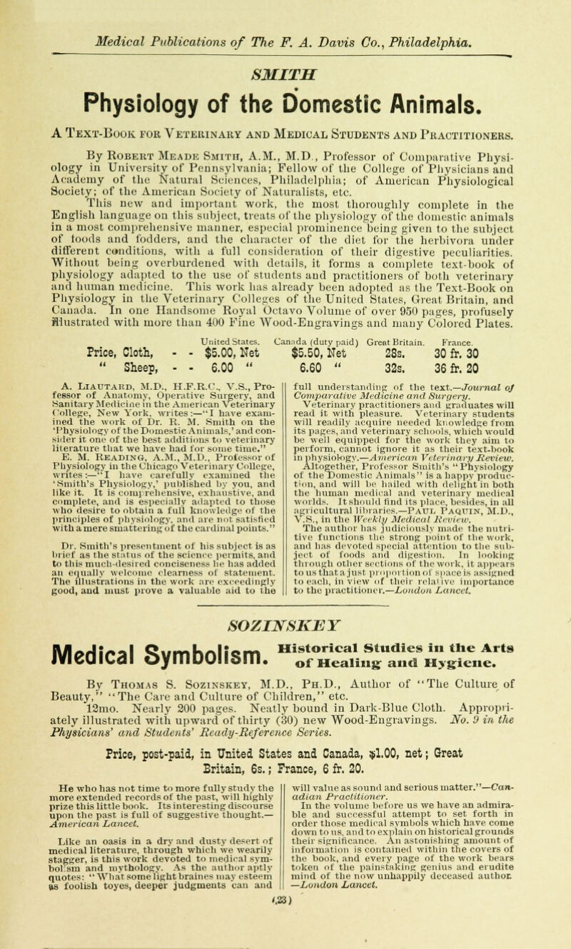 — ■* SMITH Physiology of the Domestic Animals. A Text-Book for Veterinary and Medical Students and Practitioners. By Robert Meade Smith, A.M., M.D., Professor of Comparative Physi- ology in University of Pennsylvania; Fellow of the College of Physicians and Academy of the Natural Sciences, Philadelphia; of American Physiological Society; of the American Society of Naturalists, etc. This new and important work, the most thoroughly complete in the English language on this subject, treats of the physiology of the domestic animals in a most comprehensive manner, especial prominence being given to the subject of toods and fodders, and the character of the diet for the herbivora under different conditions, with a full consideration of their digestive peculiarities. Without being overburdened with details, it forms a complete text-book of physiology adapted to the use of students and practitioners of both veterinary and human medicine. This work has already been adopted as the Text-Book on Physiology in the Veterinary Colleges of the United States, Great Britain, and Canada. In one Handsome Royal Octavo Volume of over 950 pages, profusely illustrated with more than 400 Pine Wood-Engravings and many Colored Plates. United States. Cannda (duty paid) Great Britain. France. Price, Cloth, - - $5.00, Net $5.50, Net 28s. 30 fr. 30 Sheep, - - 6.00 6.60 32s. 36 fr. 20 A. Liautard, M.D., H.F.R.C., V.S., Pro- fessor of Anatomy, Operative Surgery, and Sanitary Medicine in the American Veterinary College, New York, writes:—I have exam- ined the work of Dr. R. M. Smith on the 'Physiology of the Domestic Animals,' and con- sider it one of the best additions to veterinary literature that we have had for some time. E. M. Reading, A.M., M.D., Professor of Physiology in the Chicago Veterinary College, writes:—*'I have carefully examined the 'Smith's Physiology,' published by you, and like it. It is comprehensive, exhaustive, and complete, and is especially adapted to those ■who desire to obtain a full knowledge of the principles of physiology, and are not satisfied with amere smattering of the cardinal points. Dr. Smith's presentment of his subject is as brief as the status of the science permits, and to this much-desired conciseness he has added an equally welcome clearness of statement. The illustrations in the work are exceedingly good, and must prove a valuable aid to the full understanding of the text.—Journal of Comparative Medicine and Surgery. Veterinary practitioners and graduates will read it with pleasure. Veterinary students will readily acquire needed knowledge from its pages, and veterinary schools, which would be well equipped for the work they aim to perform, cannot ignore it as their text-book in physiol-ogy.—American Veterinary Review. Altogether, Professor Smith's Physiology of the Domestic Animals is a happy produc- tion, and will be bailed with delight in both the human medical and veterinary medical worlds. It should find its place, besides, in all agricultural libraries.—Paul Paquin, M.I)., \ .S., in the Weekly Medical Review. The author has judiciously made the nutri- tive functions the strong point of the work, and has devoted special attention to the sub- ject of foods and digestion. In looking through other sections of the work, it appears tousthatajust proportion of space is assigned to each, in view of their relative importance to the practitioner.—London Lancet. SOZINSKBY Medical Symbolism. Historical Studies in the Arts of Mealing: and Hygiene. By Thomas S. Sozinskey, M.D., Ph.D., Author of The Culture of Beauty, The Care and Culture of Children, etc. 12mo. Nearly 200 pages. Neatly bound in Dark-Blue Cloth. Appropri- ately illustrated with upward of thirty (30) new Wood-Engravings. No. 0 in the Physicians' and Students' Ready-Reference Series. Price, post-paid, in United States and Canada, $1.00, net; Great Britain, 6s.; France, 6 fr. 20. He who has not time to more fully study the more extended records of the past, will highly prize this little book. Its interesting discourse upon the past is full of suggestive thought.— American Lancet. Like an oasis in a dry and dusty desert of medical literature, through which we wearily stagger, is this work devoted to medical sym- bolism and mythology. As the author aptly quotes: What some light braines may esteem as foolish toyes, deeper judgments can and will value as sound and serious matter.—Can- adian Practitioner. In the volume before us we have an admira- ble and successful attempt to set forth in order those medical svmbols which have come down to us. and to explain on historical grounds their significance. An astonishing amount of information is contained within the covers of the book, and every page of the work bears token of the painstaking genius and erudite mind of the now unhappily deceased author. —London Lancet.