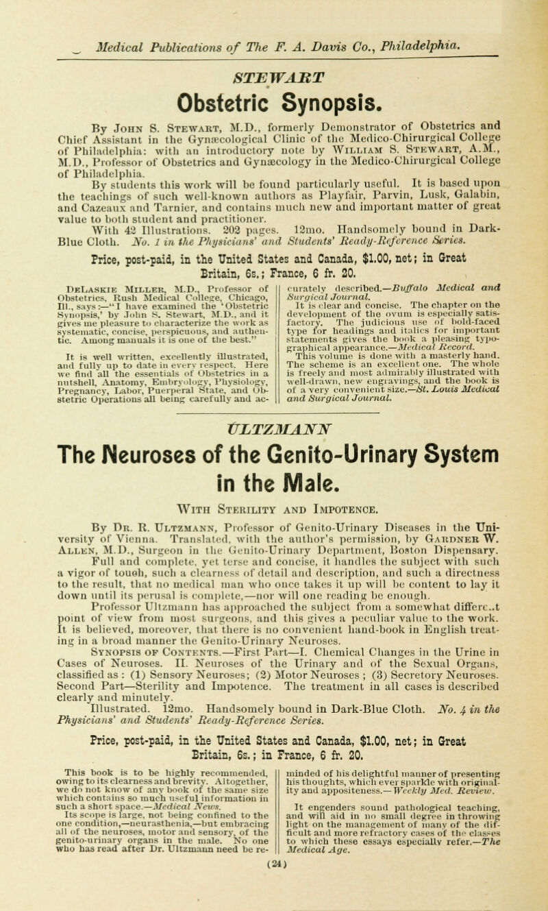 STEWART Obstetric Synopsis. By John S. Stewart, M.D., formerly Demonstrator of Obstetrics and Chief Assistant in the Gynecological Clinic of the Medico-Chirurgical College of Philadelphia: with an introductory note by William S. Stewart, A.M., M.D., Professor of Obstetrics and Gynaecology in the Medico-Chirurgical College of Philadelphia. By students this work will be found particularly useful. It is based upon the teachings of such well-known authors as Playfair, Parvin, Lusk, Galabin, and Cazeaux and Tarnier, and contains much new and important matter of great value to both student and practitioner. With 43 Illustrations. 202 pages. 12mo. Handsomely bound in Dark- Blue Cloth. No. 1 in the Physicians' and Students' Ready-Reference Series. Price, post-paid, in the United States and Canada, $1.00, net; in Great Britain, 6s.; France, 6 fr. 20. DeLaskie Miller, M.D., Professor of Obstetrics, Rush Medical College, Chicago, 111., says:— I have examined the 'Obstetric Synopsis,' by John 8. Stewart, M.D., and it gives me pleasure to characterize the work as systematic, concise, perspicuous, and authen- tic. Among manuals it is one of the best. It is well written, excellently illustrated, and fully up to date in everv respect. Here we And all the essentials of Obstetrics in a nutshell, Anatomy, Embryology, Physiology, Pregnancy, Labor, Puerperal State, and Ob- stetric Operations all being carefully and ac- curately described.—Buffalo Medical and Surgical Journal. It is clear and concise. The chapter on the development of the ovum is especially satis- factory. The judicious use of bold-faced type for headings and italics for important statements gives the book a pleasing typo- graphical appearance.—Medical Record. This volume is done with a masterly hand. The scheme is an excellent one. The whole is freely and most admirably illustrated with well-drawn, new engravings, and the book is of a very convenient size.—SI. Louis Medical and Surgical Journal. XJLTZMAin? The Neuroses of the Genito-Urinary System in the Male. With Sterility and Impotence. By Dr. R. Ultzmann, Professor of Genito-Urinary Diseases in the Uni- versity of Vienna. Translated, with the author's permission, by Gardner W. Allen, M.D., Surgeon in the Genito-Urinary Department, Boston Dispensary. Full and complete, yet terse and concise, it handles the subject with such a vigor of touch, such a clearness of detail and description, and such a directness to the result, that no medical man who once takes it up will be content to lay it down until its perusal is complete,—nor will one reading be enough. Professor Ultzmann has approached the subject from a somewhat differc.t point of view from most surgeons, and this gives a peculiar value to the work. It is believed, moreover, that there is no convenient hand-book in English treat- ing in a broad manner the Genito-Urinary Neuroses. Synopsis of Contents.—First Part—I. Chemical Changes in the Urine in Cases of Neuroses. II. Neuroses of the Urinary and of the Sexual Organs, classified as : (1) Sensory Neuroses; (2) Motor Neuroses ; (3) Secretory Neuroses. Second Part—Sterility and Impotence. The treatment in all cases is described clearly and minutely. Illustrated. 12mo. Handsomely bound in Dark-Blue Cloth. No. 4. in the Physicians' and Students' Ready -Reference Series. Price, post-paid, in the United States and Canada, $1.00, net; in Great Britain, 6s.; in France, 6 fr. 20. This book is to be highly recommended, owing to its clearness and brevity. Altogether, we do not know of any book of the same size which contains so much useful information in such a short space.—Medical News. Its scope is large, not being confined to the one condition,—neurasthenia,—but embracing all of the neuroses, motor and sensory, of the genito-urinary organs in the male. No one who has read after Dr. Ultzmann need be re- minded of his delightful manner of presenting his thoughts, which ever sparkle with original- ity and appositeness.— Weekly Med. Review. It engenders sound pathological teaching, and will aid in no small degree in throwing light on the management of many of the dif- ficult and more refractory cases of the classes to which these essays especially refer.—The Medical Age.