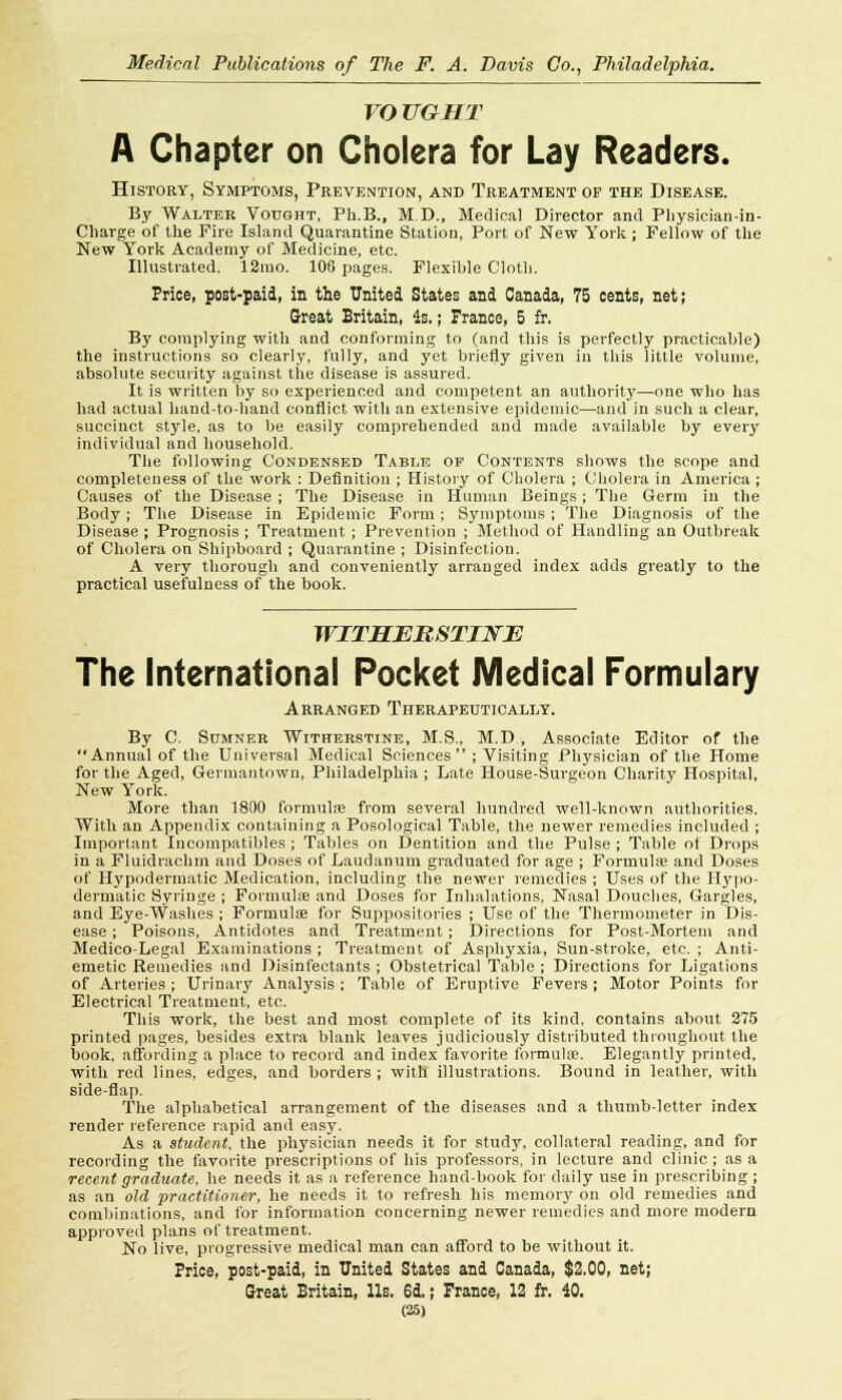VOTJGHT A Chapter on Cholera for Lay Readers. History, Symptoms, Prevention, and Treatment of the Disease. By Walter Vought, Ph.B., ID., Medical Director and Physician-in- Charge of the Fire Island Quarantine Station, Port of New York ; Fellow of the New York Academy of Medicine, etc. Illustrated. 12rao. 106 pages. Flexible Cloth. Price, post-paid, in the United States and Canada, 75 cents, net; Great Britain, 4s.; France, 5 fr. By complying with and conforming to (and this is perfectly practicable) the instructions so clearly, fully, and yet briefly given in this little volume, absolute security against the disease is assured. It is written by so experienced and competent an authority—one who has had actual hand-to-hand conflict with an extensive epidemic—and in such a clear, succinct style, as to be easily comprehended and made available by every individual and household. The following Condensed Table or Contents shows the scope and completeness of the work : Definition ; History of Cholera ; Cholera in America ; Causes of the Disease ; The Disease in Human Beings ; The Germ in the Body ; The Disease in Epidemic Form ; Symptoms ; The Diagnosis of the Disease; Prognosis; Treatment ; Prevention ; Method of Handling an Outbreak of Cholera on Shipboard ; Quarantine ; Disinfection. A very thorough and conveniently arranged index adds greatly to the practical usefulness of the book. WITHERSTINE The International Pocket Medical Formulary Arranged Therapeutically. By C. Sumner Witherstine, M.S., M.D , Associate Editor of the Annual of the Universal Medical Sciences ; Visiting Physician of the Home for the Aged, Germantown, Philadelphia ; Late House-Surgeon Charity Hospital, New York. More than 1800 formulae from several hundred well-known authorities. With an Appendix containing a Posological Table, the newer remedies included ; Important Incompatibles ; Tables on Dentition and the Pulse ; Table of Drops in a Fluidrachm and Doses of Laudanum graduated for age ; Formula; and Doses of Hypodermatic Medication, including the newer remedies ; Uses of the H}rpo- dermatic Syringe ; Formulae and Doses for Inhalations, Nasal Douches, Gargles, and Eye-Washes ; Formulae for Suppositories ; Use of the Thermometer in Dis- ease ; Poisons, Antidotes and Treatment ; Directions for Post-Mortem and Medico-Legal Examinations ; Treatment of Asphyxia, Sun-stroke, etc. ; Anti- emetic Remedies and Disinfectants ; Obstetrical Table ; Directions for Ligations of Arteries ; Urinary Analysis ; Table of Eruptive Fevers; Motor Points for Electrical Treatment, etc. This work, the best and most complete of its kind, contains about 275 printed pages, besides extra blank leaves judiciously distributed throughout the book, affording a place to record and index favorite formula?. Elegantly printed, with red lines, edges, and borders ; with illustrations. Bound in leather, with side-flap. The alphabetical arrangement of the diseases and a thumb-letter index render reference rapid and easy. As a student, the physician needs it for study, collateral reading, and for recording the favorite prescriptions of his professors, in lecture and clinic ; as a recent graduate, he needs it as a reference hand-book for daily use in prescribing ; as an old practitioner, he needs it to refresh his memory on old remedies and combinations, and for information concerning newer remedies and more modern approved plans of treatment. No live, progressive medical man can afford to be without it. Price, post-paid, in United States and Canada, $2.00, net; Great Britain, lis. 6d,; France, 12 fr. 40.