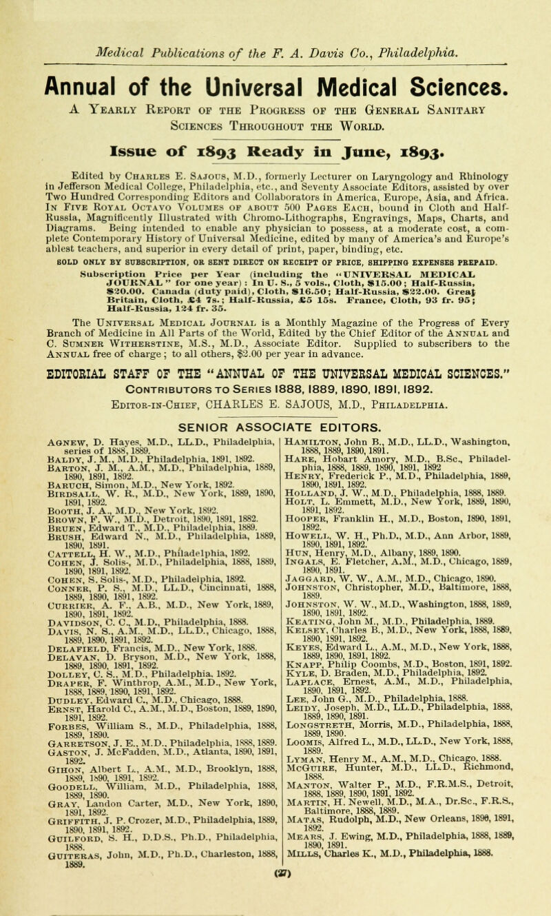 Annual of the Universal Medical Sciences. A Yearly Report op the Progress op the General Sanitary Sciences Throughout the World. Issue of 1893 Ready in June, 1893. Edited by Charles E. Sajous, M.D., formerly Lecturer on Laryngology and Rbinology in Jefferson Medical College, Philadelphia, etc., and Seventy Associate Editors, assisted by over Two Hundred Corresponding Editors and Collaborators in America, Europe, Asia, and Africa. In Five Royal Octavo Volumes of about 500 Pages Each, bound in Cloth and Half- Russia, Magnificently Illustrated with Chromo-LithographB, Engravings, Maps, Charts, and Diagrams. Being intended to enable any physician to possess, at a moderate cost, a com- plete Contemporary History of Universal Medicine, edited by many of America's and Europe's ablest teachers, and superior in every detail of print, paper, binding, etc. BOLD ONLY BY SUBSCRIPTION, OR SENT DIRECT ON RECEIPT OF PRICE, SHIPPING EXPENSES PREPAID. Subscription Price per Year (including the << UNIVERSAL. MEDICAL JOURNAL  for one year) : In U. S., 5 vols., Cloth, 815.00 ; Half-Russia, 820.00. Canada (duty paid), Cloth, S16.50; Half-Russia, S22.00. Great Britain, Cloth, £4 7s.; Half-Russia, £5 15s. France, Cloth, 93 fr. 95; Half-Russia, 124 fr. 35. The Universal Medical Journal is a Monthly Magazine of the Progress of Every Branch of Medicine in All Parts of the World, Edited by the Chief Editor of the Annual and C. Sumner Witherstine, M.S., M.D., Associate Editor. Supplied to subscribers to the Annual free of charge; to all others, $3.00 per year in advance. EDITORIAL STAFF OF THE ANNUAL OF THE UNIVERSAL MEDICAL SCIENCES. Contributors to Series 1888,1889, 1890,1891,1892. Editor-in-Chief, CHARLES E. SAJOUS, M.D., Philadelphia. SENIOR ASSOCIATE EDITORS. Agnew, D. Hayes, M.D., LL.D., Philadelphia, series of 1888,1889. Baldy, J. M., M.D., Philadelphia, 1891, 1892. Barton, J. M., A.M., M.D., Philadelphia, 1889, 1890, 1891, 1892. Baruch, Simon, M.D., New York, 1892. BlRDSALL. W. R., M.D., New York, 1889, 1890, 1891 1892 Booth,' J. A, M.D., New York, 1892. Brown, F. W., M.D., Detroit, 1890, 1891,1882. Bruen, Edward T., M.D., Philadelphia, 1889. Brush, Edward N., M.D., Philadelphia, 1889, 1890, 1891. Cattbll, H. W., M.D., Philadelphia, 1892. Cohen, J. Solis-, M.D., Philadelphia, 1888, 1889, 1890, 1891, 1892. Cohen, S. Solis-, M.D., Philadelphia, 1892. Conner, P. S., M.D., LL.D., Cincinnati, 1888, 1889, 1890, 1891, 1892. Currier, A. F., A.B., M.D., New York, 1889, 1890, 1891, 1892. Davidson, C. C, M.D., Philadelphia, 1888. Davis, N. S., A.M., M.D., LL.D., Chicago, 1888, 1889, 1890, 1891, 1892. Delafield, Francis, M.D., New York, 1888. Delavan, D. Bryson, M.D., New York, 1888, 1889, 1890, 1891, 1892. Dolley, C. S., M.D., Philadelphia. 1892. Draper, F. Wintbrop, A.M., M.D., New York, 1888, 1889.1890, 1891, 1892. Dudley, Edward C, M.D., Chicago, 1888. Ernst, Harold C, A.M., M.D., Boston, 1889, 1890, 1891, 1892. Forbes, William S., M.D., Philadelphia, 1888, 1889, 1890. Garretson, J. E., M.D., Philadelphia, 1888,1889. Gaston, J. McFadden, M.D., Atlanta, 1890,1891, 1892. Gihon, Albert L., A.M., M.D., Brooklyn, 1888, 1889, 1890, 1891, 1892. Goodell, William, M.D., Philadelphia, 1888, 1889, 1890. Gray Landon Carter, M.D., New York, 1890, 1891, 1892. Griffith, J. P. Crozer, M.D., Philadelphia, 1889, 1890, 1891, 1892. Guilford, S. H., D.D.S., Ph.D., Philadelphia, 1888. Guiteras, John, M.D., Ph.D., Charleston, 1888, 1889. Hamilton, John B., M.D., LL.D., Washington, 1888, 1889,1890,1891. Hare, Hobart Amory, M.D., B.Sc, Philadel- phia, 1888, 1889, 1890, 1891, 1892 Henry, Frederick P., M.D., Philadelphia, 1889, 1890 1891 189^ Holland. J. W, M.D., Philadelphia, 1888, 1889. Holt. L. Emmett, M.D., New York, 1889, 1890, 1891 1892 Hooper, Franklin H., M.D., Boston, 1890, 1891, 1892. Howell, W. H., Ph.D., M.D., Ann Arbor, 1889, 1890, 1891, 1892. Hun, Henry. M.D., Albany, 1889, 1890. Ingals, E. Fletcher, A.M., M.D., Chicago, 1889, 1890 1891 Jaggard, W. W., A.M., M.D., Chicago, 1890. Johnston, Christopher, M.D., Baltimore, 1888, 1889 Johnston, W. W., M.D., Washington, 1888, 1889, 1890 1891 1892 Keating, John M., M.D., Philadelphia, 1889. Kelsey. Charles B., M.D., New York, 1888, 1889, 1890, 1S91.1892. Keyes, Edward L., A.M., M.D., New York, 1888, 1889, 1890, 1891, 1892. Knapp, Philip Coombs, M.D., Boston, 1891,1892. Kyle, D. Braden, M.D., Philadelphia, 1892. Laplace, Ernest, A.M., M.D., Philadelphia, 1890, 1891, 1892. Lee, John G., M.D., Philadelphia, 1888. Leidy, Joseph, M.D., LL.D., Philadelphia, 1888, 1889, 1890,1891. Longstreth, Morris, M.D., Philadelphia, 1888, 1889 1890 Loomis, Alfred L., M.D., LL.D., New York, 1888, 1889 Lyman, Henry M., A.M..M.D, Chicago, 1888. McGuire, Hunter, M.D., LL.D., Richmond, 1888 Manton, Walter P., M.D., F.R.M.S., Detroit, 1888.1889, 1890,1891,1892. Martin, H. Newell, M.D., M.A., Dr.Sc, F.R.S., Baltimore, 1888, 1889. Matas, Rudolph, M.D., New Orleans, 1890,1891, 1892 Mears, J. Ewing, M.D., Philadelphia, 1888, 1889, 1890, 1891. Mills, Charles K., M.D., Philadelphia, 1888. (»)