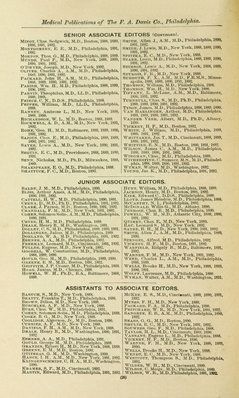 SENIOR ASSOCIATE Minot, Chas. Sedgwick, M.D., Boston, 1888, 1889, 1890,1891, 1892. Montgomery, E. E., M.D., Philadelphia, 1891, 1892. Morton, Thos. G., M.D., Philadelphia, 1888, 1889. Monde, Paul F., M.D., New York, 1888, 1889, 1890, 1891. 1892. O'Dwyer, Joseph, M.D., New York, 1892. Oliver, Charles A., A.M., M.D., Philadelphia, 1889, 1890, 1891, 1892. Packard. John H., A.M., M.D., Philadelphia, 1888, 1889, 1890, 1891, 1892. Parish, Wm. H., M.D., Philadelphia, 1888,1889, 1890, 1892. Parvin, Theophilus, M.D., LL.D., Philadelphia, 1888, 1889. Peirce, C. N., D.D.S . Philadelphia, 1S88. Pepper, William, M.D., LL.D., Philadelphia, 1888. Ranney, Ambrose L., M.D., New York, 1888, 1889, 1890. Richardson, W. L., M.D., Boston, 1888, 1889. Rockwell, A. D., A.M., M.D., New Y'ork, 1891, 1892. Rohe, Geo. H., M.D., Raltimore, 1S88, 1889, 1890, 1891, 1892. Sajous, Chas. E., M.D., Philadelphia, 1888, 1889, 1890, 1891, 1892. Sayre, Lewis A., M.D., New York, 1890, 1891, 1892 Seguin, E. C, M.D., Providence, 1888, 1889, 1890, 1891. Senn, Nicholas, M.D., Ph.D., Milwaukee, 1888, 1889. Shakspeare, E. O., M.D., Philadelphia, 1888. Shattuck, F. C., M.D., Boston, 1890. EDITORS (Continued). Smith, Allen J., A.M., M.D., Philadelphia, 1890, Smith,'J. Lewis, M.D., New York, 1888,1889,1S90, 1891,1892. Spitzka, E. C, M.D., New York, 1888. Starr, Louis, M.D., Philadelphia, 1888,1889,1890, 1891,1892. Stimson, Lewis A., M.D., New Y'ork, 1888,1889, 1890, 1891, 1892. Sttjrgis, F. K., M.D., New York, 1888. Sudduth, F. X., A.M., M.D., F.R.M.S., Minne- apolis, 1888, 1889, 1890, 1891, 1892. Thomson, William, M.D., Philadelphia, 1888. Thomson, Wm. H., M.D., New York, 1888. Tiffany, L. MeLane, A.M., M.D., Baltimore, 1890, 1891, 1892. Turnbull, Chas. S., M.D., Ph.D., Philadelphia, 1888, 1889, 1890, 1891, 1892. Tyson, James, M.D., Philadelphia, 1888,1889,1890. Van Harlingen, Arthur, M.D., Philadelphia. 1888, 1889, 1890, 1891,1892. Vander Veer, Albert, M.D., Ph.D., Albany, 1890. Vickeky, H. F., M.D., Boston, 1892. White, J. William, M.D., Philadelphia, 1889, 1890. 1891, 1892. Whittakek, Jas. T., M.D., Cincinnati, 1888,1889, 1890, 1891. 1892. Whittier, E. N., M.D., Boston, 1890, 1891, 1892. Wilson, James C, A.M., M.D., Philadelphia, 1888, 1889, 1890, 1891, 1892. Wirgman, Chas., M.D., Philadelphia, 1888. Witherstine. C. Sumner, M.S., M.I)., Philadel- phia, 1888, 1889, 1890, 1891,1892. Wyman, Walter, M.D., Washington, 1892. Young, Jas. K., M.D., Philadelphia, 1891,1892. JUNIOR ASSOCIATE EDITORS. Baldy, J. M., M.D., Philadelphia, 1890. Bliss, Arthur Ames, A.M., M.D., Philadelphia, 1890. 1891, 1892. Cattell, H. W., M.D., Philadelphia, 1890, 1891. Cerna, D..M.D., Ph.D., Philadelphia, 1891, 1892. Clark, J. Pavson, M.P., Boston. 1890, 1891, 1892. Crandall, F. M., M.D., New York, 1891 1892. Cohen, Solomon Solis-, A.M.,M.D., Philadelphia, 1890,1891. Cryek, H. M., M.D., Philadelphia, 1889. Deale, Henry B„ M.D., Washington. 1891. Dolley, C. S., M.D., Philadelphia, 1889.1890.1891. Bollinger, Julius, M.D., Philadelphia. 1889. Dorland, W. A., M.D., Philadelphia. 1891, 1892. Eshner, A. A., M.D., Philadelphia, 1892. Freeman, Leonard, M.D., Cincinnati, 1891, 1892. Fuller, Eugene, M.D., New York, 1892. Uoodell, W. Constantine, M.D., Philadelphia, 1888, 1889, 1890. Gould, Geo. M., M.D., Philadelphia, 1889, 1890. Greene, E. M., M.D., Boston, 1891, 1892. Griffith, J. P. Crozer, M.D., Philadelphia, 1888. Hoag, Junius, M.D., Chicago, 1888. Howell, W. H., Ph.D., B.A., Baltimore, 1888, 1889. Hunt, William, M.D., Philadelphia, 1888,1889. Jackson, Henrv, M.D., Boston, 1891,1892. Kirk, Edward C, D.D.S., Philadelphia, 1888. Lloyd, James Hendrie, M.D., Philadelphia, 1888. McCarthy, N. I., Philadelphia, 1892. McDonald, Willis G., M.D., Albany, 1890. Penrose, Chas. B., M.D., Philadelphia, 1890. Powell, W. M., M.D., Atlantic City, 1889, 1890, 1891, 1892. Quimby, Chas. E„ M.D.. New York, 1889. Rau, Leonard S., M.D., New York. 1892. Sayre, R. H., M.D., New York, 1890, 1891, 1892. Smith, Allen J., A.M., M.D., Philadelphia, 1889, 1890. Stengel, Alfred, M.D., Philadelphia, 1892. Vickery, H. F., M.D., Boston, 1891, 1892. Warfield, Ridgely B., M.D., Baltimore, 1891, 1892. Warner, F. M., M.D., New York, 1891, 1892. Weed, Charles L., A.M., M.D., Philadelphia, 1888, 1889. Wells, Brooks H., M.D., New York, 1888, 1889, 1890, 1891. Wolff, Lawrence, M.D., Philadelphia, 1890. Wyman, Walter, A.M., M.D., Washington, 1891. ASSISTANTS TO ASSOCIATE EDITORS. Baruch, S., M.D., New Y'ork, 1888. Beatty, Franklin T., M.D., Philadelphia, 1888. Brown, Dillon, M.D., New York, 1888. Buechler, A. F„ M.D., New Y'ork, 1888. Burr, Chas. W., M.D., Philadelphia, 1891. Cohen, Solomon Solis-, M.D., Philadelphia, 1889. Cooke, B. G., M.D., New York, 1888. Coolidge, Algernon, Jr., M.D., Boston, 1890. Currier, A. F., M.D., New York, 1888. Daniels F. H. A.M., M.D., New York, 1888. Deale, Henry B., M.D., Washington, 1890, 1891, 1.892. Eshner, A. A., M.D., Philadelphia. 1891. Gould, George M.. M.D.. Philadelphia, 1888. Grandin, Egbert H., M.D., New York, 1888,1889. Greene, E. M., M.D., Boston, 1890. Guiteras, G. M., M.D., Washington, 1890. Hance, I. H., A.M., M.D., New York, 1891, 1892. Klingenschmidt, C H. A., M.D., Washington, 1890. Kramer, S. P., M.D., Cincinnati. 1892. Martin, Edward, M.D., Philadelphia, 1891,1892. McKee, E. S., M.D., Cincinnati, 1889, 1890, 1891, 1892. Myers. F. H., M.D., New Y'ork, 1888. Packard, F. A., M.D., Philadelphia, 1890. Pritchard, W. B., M.D., New York, 1891,1892. Sangree, E. B., A.M., M.D., Philadelphia, 1890, 1892. Sears, G. G., M.D., Boston, 1890. Shultz, R. C, M.D., New York, 1891. 1892. Souwers, Geo. F., M.D., Philadelphia, 1888. Taylor, H. L., M.D., Cincinnati, 1889, 1890. Vansant, Eugene L., M.D., Philadelphia. 1888. Vickery, H. F., M.D-, Boston, 1890, Warner, F. M., M.D., New Y'ork, 1888, 1889, 1890. Wells, Brooks H., M.D., New Y'ork, 1888. Wendt, E. C. M.D., New York, 1888. Westcott, Thompson S., M D., Philadelphia, 1892. Wilder, W. H., M.D., Cincinnati, 1889. Wilson, C. Meigs., M.D., Philadelphia, 1889. Wilson, W. R., M.D.,Philadelphia, 1891,1892.