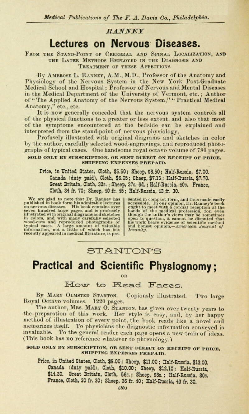 RAHTXTEY Lectures on Nervous Diseases. From the Stand-Point of Cerebral and Spinal Localization, and the Later Methods Employed in the Diagnosis and Treatment of these Affections. By Ambrose L. Ranney, A.M., M.D., Professor of the Anatomy and Physiology of the Nervous System in the New York Post-Graduate Medical School and Hospital; Professor of Nervous and Mental Diseases in the Medical Department of the University of Vermont, etc.; Author of The Applied Anatomy of the Nervous System,  Practical Medical Anatomy, etc., etc. It is now generally conceded that the nervous system controls all of the physical functions to a greater or less extent, and also that most of the symptoms encountered at the bedside can be explained and interpreted from the stand-point of nervous physiology. Profusely illustrated with original diagrams and sketches in color by the author, carefully selected wood-engravings, and reproduced photo- graphs of typical cases. One handsome royal octavo volume of 780 pages. SOLD ONLY BY SUBSCRIPTION, OB SENT DIRECT ON RECEIPT OF PRICE, SHIPPING EXPENSES PREPAID. Price, in United States, Cloth, $5.50; Sheep, $6.50; Half-Russia, $7.00. Canada (duty paid), Cloth, $6.05; Sheep, $7.15; Half-Russia, $7.70. Great Britain, Cloth, 32s.; Sheep, 37s. 6d.; Half-Russia, 40s. France, Cloth, 34 fr. 70; Sheep, 40 fr. 45; Half-Russia, 43 fr. 30. We are glad to note that Dr. Ranney has published in book form his admirable lectures on nervous diseases. His hook contains over seven hundred large pages, and is profusely illustrated with original diagrams and sketches in colors, and with many carefully selected wood-cuts and reproduced photographs of typical cases. A large amount of valuable information, not a little of which has but recently appeared in medical literature, is pre- sented in compact form, and thus made easily accessible. In our opinion, Dr. Ranney's book ought to meet with a cordial reception at the hands of the medical profession, for, even though the author's views may be sometimes open to question, it cannot be disputed that his work bears evidence of scientific method and honest opinion.—American Journal of Insanity. ST-AJSTTOnSPS Practical and Scientific Physiognomy; How to Read Faees. By Mary Olmsted Stanton. Copiously illustrated. Two large Royal Octavo volumes. 1220 pages. The author, Mrs. Mary O. Stanton, has given over twenty years to the preparation of this work. Her style is easy, and, by her happy method of illustration of every point, the book reads like a novel and memorizes itself. To physicians the diagnostic information conveyed is invaluable. To the general reader each page opens a new train of ideas. (This book has no reference whatever to phrenology.1) SOLD ONLY BY SUBSCRIPTION, OR SENT DIRECT ON RECEIPT OF PRICE, SHIPPING EXPENSES PREPAID. Price, in United States, Cloth, $9.00; Sheep, $11.00; Half-Russia, $13.00. Canada (duty paid), Cloth, $10.00; Sheep, $12.10; Half-Russia, $14.30. Oreat Britain, Cloth, 56s.; Sheep, 68s.; Half-Russia, 80s. France, Cloth, 30 fr. 30; Sheep, 36 fr. 40; Half-Russia, 43 fr. 30. (80)