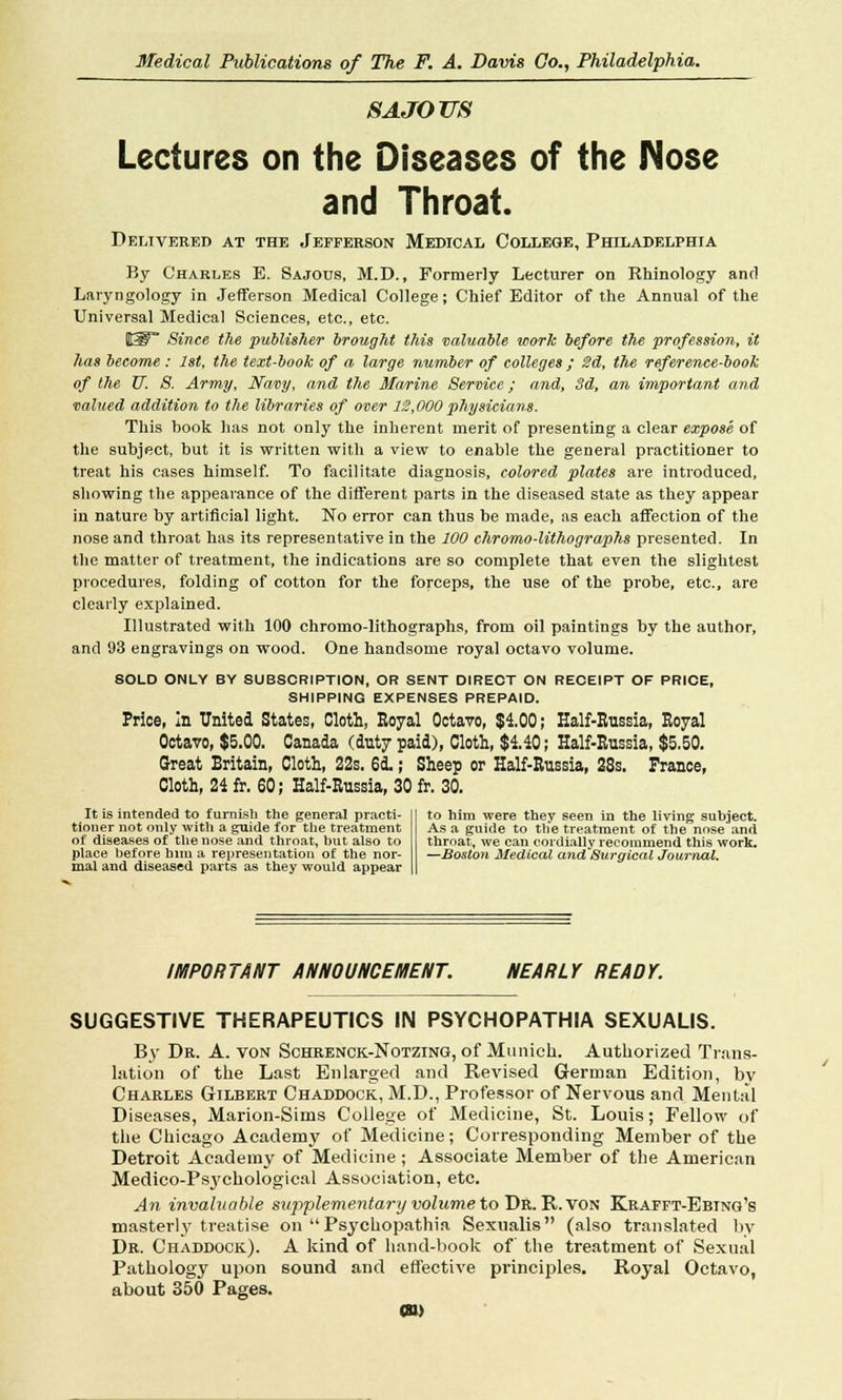 S A JO US Lectures on the Diseases of the Nose and Throat. Delivered at the Jefferson Medical College, Philadelphia By Charles E. Sajous, M.D., Formerly Lecturer on Rhinology and Laryngology in Jefferson Medical College; Chief Editor of the Annual of the Universal Medical Sciences, etc., etc. Ity Since the publisher brought this valuable work before the profession, it has become : 1st, the text-book of a large number of colleges ; 2d, the reference-book of the TJ. S. Army, Navy, and the Marine Service; and, 3d, an important and valued addition to the libraries of over 12,000 physicians. This book has not only the inherent merit of presenting a clear expose of the subject, but it is written with a view to enable the general practitioner to treat his cases himself. To facilitate diagnosis, colored plates are introduced, showing the appearance of the different parts in the diseased state as they appear in nature by artificial light. No error can thus be made, as each affection of the nose and throat has its representative in the 100 chromo-lithographs presented. In the matter of treatment, the indications are so complete that even the slightest procedures, folding of cotton for the forceps, the use of the probe, etc., are clearly explained. Illustrated with 100 chromo-lithographs, from oil paintings by the author, and 93 engravings on wood. One handsome royal octavo volume. SOLD ONLY BY SUBSCRIPTION, OR SENT DIRECT ON RECEIPT OF PRICE, SHIPPING EXPENSES PREPAID. Price, In United States, Cloth, Royal Octavo, $4.00; Half-Russia, Royal Octavo, $5.00. Canada (duty paid), Cloth, $4.40; Half-Russia, $5.50. Great Britain, Cloth, 22s. 61; Sheep or Half-Russia, 28s. France, Cloth, 24 fr. 60; Half-Russia, 30 fr. 30. It is intended to furnish the general practi- tioner not only with a guide for the treatment of diseases of the nose and throat, but also to place before him a representation of the nor- mal and diseased parts as they would appear to him were they seen in the living subject. As a guide to the treatment of the nose and throat, we can cordially recommend this work. —Boston Medical and Surgical Journal. IMPORTANT ANNOUNCEMENT. NEARLY READY. SUGGESTIVE THERAPEUTICS IN PSYCHOPATHIA SEXUALIS. By Dr. A. von Schrenck-Notzing, of Munich. Authorized Trans- lation of the Last Enlarged and Revised German Edition, bv Charles Gilbert Chaddock, M.D., Professor of Nervous and Mental Diseases, Marion-Sims College of Medicine, St. Louis; Fellow of the Chicago Academy of Medicine; Corresponding Member of the Detroit Academy of Medicine ; Associate Member of the American Medico-Psjrchological Association, etc. An invaluable supplementary volume to Dr. R. von Krafft-Ebing's masterly treatise on Psychopathia Sexualis (also translated by Dr. Chaddock). A kind of hand-book of the treatment of Sexual Pathology upon sound and effective principles. Royal Octavo, about 350 Pages. m